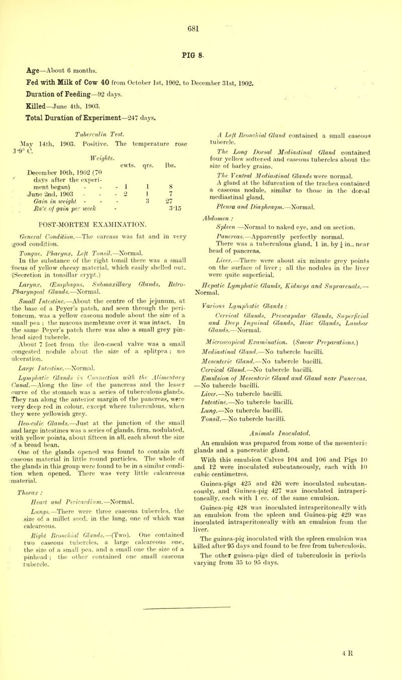 PIG 8. Age—About 6 months. Ted with Milk of Cow 40 from October 1st, 1902, to December 31st, 1902. Duration of Feeding—92 days. Killed—June 4th, 1903. Total Duration of Experiment—247 days. Tuberculin Test. May 14th, 1903. Positive. The temperature rose 1-9° 0. Weights. December 10th, 1902 (70 days after the experi- ment began) June 2nd, 1903 - Gain in weight, Jia'e of gain per week cwts. qrs. lbs. 1 8 1 7 3 27 3-15 POST-MORTEM EXAMINATION. General Condition.—The carcass was fat and in very ;good condition. Tongue, Pharynx, Left Tonsil.—Normal. In the substance of the right tonsil there was a small 'focus of yellow cheesy material, which easily shelled out. (Secretion in tonsillar crypt.) Larynx. (Esophagus, Submaxillary Glands, Retro- pharyngeal Glands.—Normal. Small Intestine.—About the centre of the jejunum, at the base of a Peyer's patch, and seen through the peri- toneum, was a yellow caseous nodule aboiit the size of a small pea ; the mucous membrane over it was intact. In the same Peyer's patch there was also a small grey pin- head sized tubercle. About 7 feet from the ileo-csecal valve was a small congested nodule about the size of a splitpea; no ulceration. Large Intestine.—Normal. Lympliatir. Glands in Connection with the Alimentary Canal.—Along the line of the pancreas and the lesser curve of the stomach was a series of tuberculous glands. They ran along the anterior margin of the pancreas, were very deep red in colour, except where tuberculous, when they were yellowish grey. Ileo-colic Glands.—Just at the junction of the small and large intestines was a series of glands, firm, nodulated, with yellow points, about fifteen in all, each about the size of a broad bean. One of the glands opened was found to contain soft caseous material in little round particles. The whole of -the glands in this group were found to be in a similar condi- ■tion when opened. There M-as very little calcareous .material. Thorax : Heart and Pericardium.—Normal. Lungs.—There were three caseous tubercles, the size of a millet seed, in the lung, one of which was calcareous. Right Bronchial Glands.—(Two). One contained two caseous tubercles, a large calcareous one, ! the size of a small pea, and a small one the size of a pinhead ; the other contained one small caseous tubercle. A Left Bronchial Gland contained a small caseous tubercle. The Long Dorsal Mediastinal Gland contained four yellow softened and caseous tubercles about the size of barley grains. The Ventral Mediastinal Glands v/ere. normal. A gland at the bifurcation of the trachea contained a caseous nodule, similar to those in the dor.-al mediastinal gland. Pleura and Diaphragm.—Normal. Abdomen : Spleen —Normal to naked eye, and on section. Pancreas.—Apparently perfectly normal. There was a tuberculous gland, 1 in. by :^in., near head of pancreas. Liver.—There were about six minute grey points on the surface of liver ; all the nodules in the liver were quite superficial. Hepatic Lymphatic Glands, Kidneys and Suprarenals.— Normal. Various Lymphatic Glands : Cervical Glands, Prescapular Glands, Svperficial and Deep Inguinal Glands, Iliac Glands, Lumbar Glands.—Normal. Microscopical Examination. [Smear Preparations.) Mediastinal Gland.—No tubercle bacilli. Mesenteric Gland.—No tubercle bacilli. Cervical Gland.—-No tubercle bacilli. Emulsion of Mesenteric Gland and Gland near Pancreas. —No tubercle bacilli. iiVer.—No tubercle bacilli. Intestine.—No tubercle bacilli. Lung.—No tubercle bacilli. Tonsil.—No tubercle bacilli. Animals Inoculated. An emulsion was prepared from some of the mesenteric glands and a pancreatic gland. With this emulsion Calves 104 and 106 and Pigs 10 and 12 were inoculated subcutaneously, each with 10 cubic centimetres. Guinea-pigs 425 and 426 were inoculated subcutan- eously, and Guinea-pig 427 was inoculated intraperi- toneally, each with 1 cc. of the same emulsion. Guinea-pig 428 was inoculated intraperitoneally with an emulsion from the spleen and Guinea-pig 429 was inoculated intraperitoneally with an emulsion from the liver. The guinea-pig inoculated with the spleen emulsion was killed after 95 days and found to be free from tuberculosis. The other guinea-pigs died of tuberculosis in periods varying from 35 to 95 days. 4R