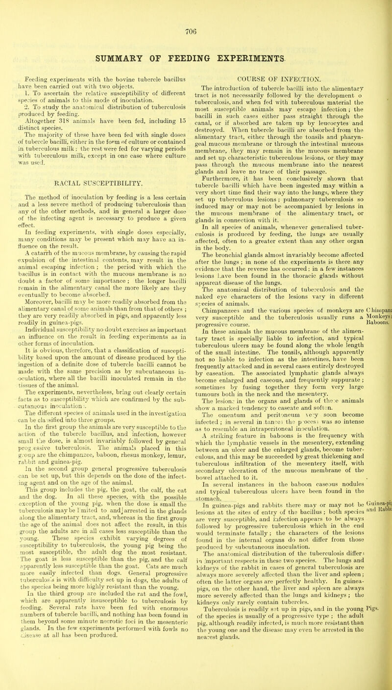 SUMMARY OF FEEDING EXPERIMENTS Feeding experiments with the bovine tubercle bacillus have been carried out with two objects. 1. To ascertain the relative susceptibility of different species of animals to this mode of inoculation. 2. To study the anatomical distribution of tuberculosis produced by feeding. Altogether 318 animals have been fed, including 15 distinct species. The majority of these have been fed with single doses of tubercle bacilli, either in the form of culture or contained in tubereulons milk; the rest were fed for varying periods with tuberculous milk, except in one case where culture was used. RACIAL SUSCEPTIBILITY. The method of inoculation by feeding is a less certain and a less severe method of producing tuberculosis than any of the other methods, and in general a larger dose of the infecting agent is necessary to produce a given efifect. In feeding experiments, with single doses especially, many conditions may be present which may have an in- fluence on the result. A catarrh of the mucous membrane, by causing the rapid expulsion of the intestinal contents, may result in the animal escaping infection ; the period with which the bacillus is in contact with the mucous membrane is no doubt a factor of some importance ; the longer bacilli remain in the alimentary canal the more likely are they eventually to become absorbed. Moreover, bacilli may be more readily absorbed from the alimentary canal of some animals than from that of others ; they are very readily absorbed in pigs, and apparently less readily in guinea-pigs. Individual susceptibility no doubt exercises as important an influence on the result in feeding experiments as in other forms of inoculation. It is obvious, therefore, that a classification of suscepti- loility based upon the amount of disease produced by the ingestion of a definite dose of tubercle bacilli cannot be made with the same precision as by subcutaneous in- oculation, where all the bacilli inoculated remain in the tissues of the animal. The experhnents, nevertheless, bring out clearly certain facts as to susceptibility which are confirmed by the sub- cutaneous inoculation;. The different species of animals used in the investigation can be cla ;sified into three groups. In the first group the animals are very susceptible to the action of the tubercle bacillus, and infection, however small tae dose, is almost invariably followed by general prog essive tuberculosis. The animals placed in this g.-oup are the chimpanzee, baboon, rhesus monkey, lemur, rabbit and guinea-pig. In the second group general progressive tuberculosis can be set up, but this depends on the dose of the infect- ing agent and on the age of the animal. This group includes the pig, the goat, the calf, the cat and the dog. In all these species, with the possible exception of the young pig, when the dose is small the tuberculosis maybe limited to andj arrested in the glands along the alimentary tract, and, whereas in the first group the age of the animal does not affect the result, in this group the adults are in all cases less susceptible than the yoimg. These species exhibit varying degrees of susceptibility to tuberculosis, the young pig being the most susceptible, the adult dog the most resistant. The goat is less susceptible than the pig, and the calf apparently less susceptible than the goat. Cats are much more easily infected than clogs. General progressive tuberculos's is with difficulty set up in dogs, the adults of the species being more highly resistant than the young. In the third group are included the rat and the fowl, which are apparently insusceptible to tuberculosis by feeding. Several rats have been fed with enormous numbers of tubercle bacilli, and nothing has been found in them beyond some minute necrotic foci in the mesenteric glands. In the few experiments performed with fowls no osease at all has been produced. COURSE OF INFECTION. The introduction of tubercle bacilli into the alimentary tract is not necessarily followed by the development o tuberculosis, and when fed M'ith tuberculous material the most susceptible animals may escape infection; the bacilli in such cases either pass straight through the canal, or if absorbed are taken up by leucocytes and destroyed. When tubercle bacilli are absorbed from the alimentary tract, either through the tonsils and pharyn- geal mucous membrane or through the intestinal mucous membrane, they may remain in the mucous membrane and set up characteristic tuberculous lesions, or they may pass through the mucous membrane into the nearest glands and leave no trace of their passage. Furthermore, it has been conclusively shown that tubercle bacilli which have been ingested may within a very short time find their way into the lungs, where they set up tuberculous lesions ; pulmonary tuberculosis so induced may or may not be accompanied by lesions in the mucous membrane of the alimentary tract, or glands in connection with it. In all species of animals, whenever generalised tuber- culosis is produced by feeding, the lungs are usually affected, often to a greater extent than any other organ in the body. The bronchial glands almost invariably become affected after the lungs ; in none of the experiments is there any evidence that the reverse has occurred; in a few instances lesions l.ave been found in the thoracic glands without apparent disease of the lungs. The anatomical distribution of tuberculosis and the naked eye characters of the lesions vary in different species of animals. Chimpanzees and the various species of monkeys are Cliiiiipanz very susceptible and the tuberculosis usually runs a Monkeys; progressive course. Baboons. In these animals the mucous membrane of the alimen- tary tract is specially liable to infection, and typical tuberculous ulcers may be found along the -n'hole length of the small intestine. The tonsils, although apparently not so liable to infection as the intestines, have been frequently attacked and in several cases entirely destroyed by caseation. The associated lymphatic glands always become enlarged and caseous, and frequently suppurate ; sometimes by fusing together they form very large tumours both in the neck and the mesentery. The lesion.^ in the organs and glands of the e animals show a marked tendency to caseate and soften. The omentum and peritoneum \ery soon become infected; in several in;tance3 the p occs; was so intense as to resemble an intraperitoneal inoculation. A striking feature in baboons is the frequency with which the lymphatic vessels in the mesentery, extending between an ulcer and the enlarged glands, become tuber- culous, and this may be succeeded by great thickening and tuberculous infiltration of the mesentery itself, with secondary ulceration of the mucous membrane of the bowel attached to it. In several instances in the baboon caseous nodules and typical tuberculous ulcers have been found in the stomach. In guinea-pigs and rabbits there may or may not be ^^^^*JP/f lesions at the sites of entry of the bacillus ; both species ^^ are very susceptible, and infection ajipears to be always followed by progressive tuberculosis which in the end would terminate fatally ; the characters of the lesions found in the internal organs do not differ from those produced by subcutaneous inoculation. The anatomical distribution of the tuberculosis differs in important respects in these two species. The lungs and kidneys of the rabbit in cases of general tuberculosis are always more severely affected than the liver and spleen; often the latter organs are perfectly healthy. In guinea- pigs, on the other hand, the liver and spleen are always more severely affected than the lungs and kidneys ; the kidneys only rarely contain tubercles. Tuberculosis is readily set up in pigs, and in the young Pigs- of the species is usually of a progressive type ; the adult pig, although readily infected, is much more resistant than the young one and the disease may even be arrested in the nearest glands.