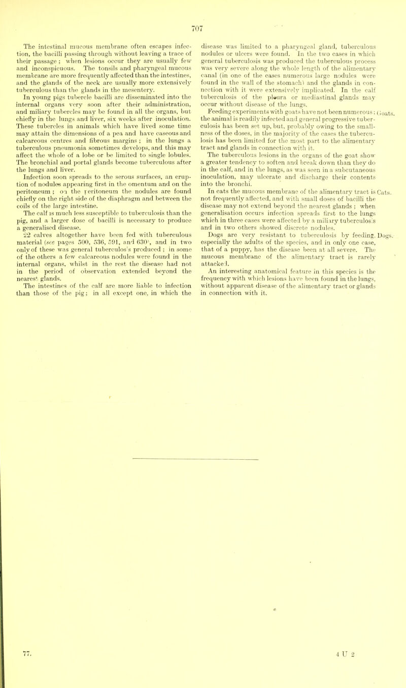 The intestinal mucous membrane often escapes infec- tion, the bacilli passing through without leaving a trace of their passage ; when lesions occur they are usually few and inconspicuous. The tonsils and pharyngeal mucous membrane are more frequently affected than the intestines, and the glands of the neck are usually more extensively tuberculous than the glands in the mesentery. In young pigs tubercle bacilli are disseminated into the internal organs very soon after their administration, and miliary tubercles may be found in all the organs, but chiefly in the lungs and liver, six weeks after inoculation. These tubercles in animals which have lived some time may attain the dimensions of a jiea and have caseous and calcareous centres and fibrous margins ; in the lungs a tuberculous pneumonia sometimes develops, and this maj^ affect the whole of a lobe or be limited to single lobules. The bronchial and portal glands become tuberculous after the lungs and liver. Infection soon spreads to the serous surfaces, an erup- tion of nodules appearing first in the omentum and on the peritoneum ; o i the ] eritoneum the nodules are found chiefly on the right side of the diaphragm and between the coils of the large intestine. The calf is much less susceptible to tuberculosis than the pig, and a larger dose of bacilli is necessary to produce a generalised disease. •22 calves altogether have been fed with tuberculous material (see pages 500, 536, 591, and 630^, and in two only of these was general tuberculos's produced ; in some of the others a few calcareous nodules were found in the internal organs, whilst in the rest the disease had not in the period of oDservation extended beyond the nearest glands. The intestines of the calf are more liable to infection than those of the pig; in all except one, in which the disease was limited to a pharyngeal gland, tuberculous nodules or ulcers were found. In the two cases in which general tuberculosis was produced the tuberculous process was very severe along the whole length of the alimentary canal (in one of the cases numerous large nodules were found in the wall of the stomachs and the glands in con- nection with it were extensively implicated. In the calf tuberculosis of the pl»ura or mediastinal glands may occur without disease of the lungs. Feeding experiments with goats have not been numerous; (;oats. the animal is readily infected and general progressive tuber- culosis has been set up, but, probably owing to the small- ness of the doses, in the majority of the cases the tubercu- losis has been limited for the most part to the alimentar}- tract and glands in connection with it. The tuberculous lesions in the organs of the goat show a greater tendency to soften and break down than they do in the calf, and in the lungs, as was seen in a subcutaneous inoculation, may ulcerate and discharge their contents into the bronchi. In cats the mucous membrane of the alimentary tract is Cats, not frequently affected, and with small doses of bacilli the disease may not extend beyond the nearest glands ; when generahsation occurs infection spreads first to the lungs which in three cases were affected by a miliary tuberculosis and in two others showed discrete nodules. Dogs are very resistant to tuberculosis by feeding. Dogs.- especially the adults of the species, and in only one case, that of a puppy, has the disease I)een at all severe. The mucous membrane of the alimentary tract is rarely - attacke:!. An interesting anatomical feature in this species is the frequency with which lesions have been found in the lungs, without apparent disease of the alimentary tract or glands in connection with it. 77. 4 U 2