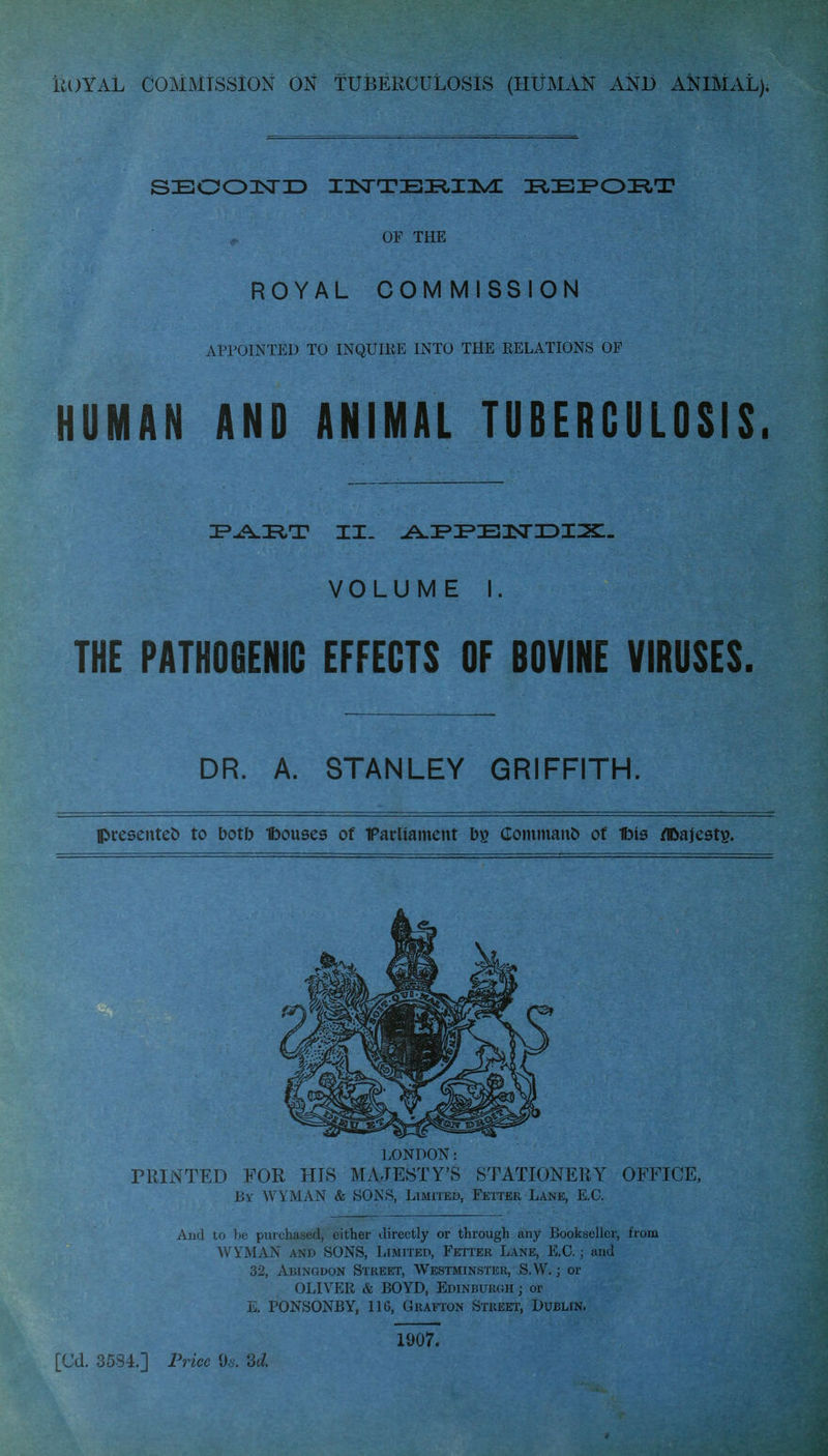 Royal commission ok tuberculosis (human ani) animal). SBOOlsTID IISTTBIiiaVC I^EI^OIiT OF THE ROYAL COMMISSION APPOINTED TO INQUIRE INTO THE RELATIONS OF HUMAN AND ANIMAL TUBERCULOSIS. VOLUME I. THE PATHOGENIC EFFECTS OF BOVINE VIRUSES. DR. A. STANLEY GRIFFITH. presented to botb Ibouses of Farliament Commanl) of Ibis /IDajests. LONDON: PRINTED FOR HIS MAJESTY'S STATIONERY OFFICE, By WYMAN & SON>S, Limiteb, Fetter Lane, E.C. And to be purchased, either directly or through any Bookseller, from WYMAN AND SONS, Limited, Fetter Lane, E.G.; and 32, Abingdon Street, Westminster, S.W. ; or OLIVER & BOYD, Edinburgh ; or E. PONSONBY, 116, Grafton Street, Dublin. 1907. [Cd. 3584.] Price 0^. 'U