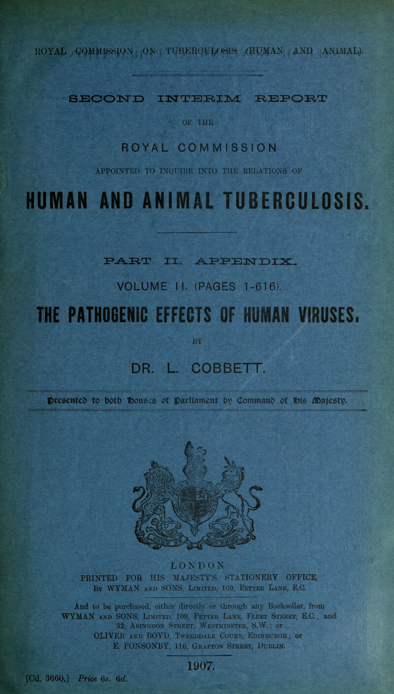 SJBOOlSriD IlSTTEI^IlS^ I^EiPOIiT OF THE ROYAL COMM ISSION APPOINTED TO INQITIIiE INTO THE RELATIONS OF HUMAN AND ANIMAL TUBERCULOSIS. VOLUME I I. (PAGES 1-616). THE PATHOGENIC EFFECTS OF HUMAN VIRUSES. BY DR. L. COBBETT. Ipresenteb to botb ffjouses of parliament bp Cointnaiit) of Ibis /Ibajest^. LONDON: PRINTED FOR HIS MAJESTY'S STATIONERY OFFICE, By WYMAN and SONS, Limited, 109, Fetter Lane, E.G. And to be purchased, either directly or through any Bookseller, from WYMAN AND SONS, Limited, 109, Fetter Lane, Fleet Street, E.G.; and 32, Abingdon Street, Westminster, S.W. ; or OLIVER AND BOYD, Tweeddale Court, EDiNBURan; or E. PONSONBY, 116, Grafton Street, Dublin. [Cd. 3660.] Price 6s. 1907.