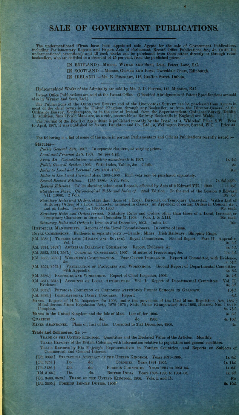 SALE OF GOVERNMENT PUBLICATIONS, The undermentioned Firms have been appointed sole Agepts for the sale of GJovernment PublicationR, including Parliamentary Reports and Papers, Acts of Parliament, Record Office Publications, &c., «fcc. (with the undermentioned exceptions), and all such works can be purchased from them either directly or through retail booksellers, who are entitled to a discount of 25 per cent, from the published prices :— IN ENGLAND:—Messrs. Wyman and Sons, Ltd., Fetter Lane, E.G. IN SCOTLAND:—Messes. Oliver and Boyd, Tweeddak Court, Edinburgh. IN IRELAND :—Me. E. Ponsonby, 116, Grafton Street, Dublin. Hydrographical Works of the Admiralty are sold by Mr. J. D. Potter, 145, Minories, E C. Patent Office Publications are sold at the Patent Office. (Classified Abridgments of Patent Specifications are sold also by Wyman and Sons, Ltd.) The Publications of the Ordnance Survey and of the Geological Survey can be purcha.sed from Agents in most of the chief towns in the United Kingdom, through any Bookseller, or from the Director-General of tlie Ordnance Survey, Southampton, or in the case of Ireland, from the Superintendent, Ordnance Survey, Dublin. In addition, Small Scale Maps are, as a rule, procurable at Railway Bookstalls in England and Wales. The .Journal of the Board of Agriculture is published monthly by the Board, at 4, Whitehall Place, S.W. Prior to April, 1907. it was published by Messrs. Laughton and Co., Ltd., 3, Wellington Street, Strand, W.C. Price id. The following is a list of some of the more important Parliamentary and Official Publications recently issued :— Statutes— Public General Acts, 1907. In separate chapters, at varying prices. Local and Personal Acts, 1907. Zd. per 4 pp. Army Act—Consolidation—including amendments to 1907. Is. 2d. Public General, Session 1906. With Index, Tables, <fec. Cloth. 3s. Index to Local and Personal Acts, 1801-1899. 10s. Index to Local and Personal Acts, 1900-1906. Each year may be purchased separately. Secoiid Revised Edition. 1235-1886. XVI. Vols. 7s. 6c?. each. Revised Editions, Tables showing subsequent Repeals, effected by Acts of 2 Edward VII. 1902. 6rf. Statutes in Force. Chronological Table and Index of. 22nd Edition. To the end of the Session 6 Edward VII. (1906). 2 Vols. 10s. 6d. Statutory Rules and Orders, other than those of a Local, Personal, or Temporary Character. With a Li.st of Statutory Orders of a Local Character arranged in classes ; an Appendix of certain Orders in Council, &c.; and an Index. Issued in 1890 to 1906. 10s. each. Statutory Rides and Orders revised. Statutory Rules and Orders, other than those of a Local, Personal, or Temporary Character, in force on December 31,1903. Vols. I. to XIII, 10s. each. Statutmy Rides and Orders in force on 31st December, 1903. Index to. 10s. Historical Manuscripts. Reports of the Royal Commissioners. In course of issue. Royal Commissions. Evidence, in separate parts :—Canals; Mines ; Irish Railways ; Shipping Rings. [Cd. 3584.] Tuberculosis (Human and Bovine). Royal Commission. Second Report. Part II., A]ipendix, Vol. I. 9s. 3d [Cd. 3374, 3467.] Arterial Drainage Commission. Report, Evidence, &c. 4s. bd. [Cd. 3523, 3.524, 3567.] Colonial Conference, 1907. Minutes of Proceedings, &c. lis. 3d [Cd. 3568, 3569.] Workmen's Compensation. Post Office Insurance. Report of Committee, with Evidence, &c. Is. 5^. [Cd. 3552, 3553.] Ventilation op Factories and Workshops. Second Report of Departmental Committee, with Appendix. 43. 8d [Cd. 3586.] Factories and Workshops. Report of Chief Inspector, 1906. 3s. 2d [Cd. 3614, 3615.] Accounts of Local Authoeities. Vol. I. Report of Departmental Committee. Vol. II. Evidence. 3s. 8d [Cd. 3637.] Physical Condition of Children attending Public Schools in Glasgow. 10|d [Cd. 3689.] International Dairy Congress. Report. Qd. Mines. Reports of H.M. Inspectors for 1906, under the provisions of the Coal Mines Regulation Act, 1887 : Metalliferous Mines Regulation Acts, 1872-1875 ; Slate Mines (Gunpowder) Act, 1882, Districts Nos. I to 12! Complete. 8s. 7|d Mines in the United Kingdom and the Isle of Man. List of, for 1906. 3s. 8d Quarries do. do, do. 1906. 4s. lOd. Mines Abandoned. Plans of, List of the. Corrected to 31st December, 1906. Is, Trade and Commerce, &c.:— . Trade of the United Kingdom. Quantities and the Declared Value of the Articles. Monthly. Trade Reports of the British Colonies, with information relative to population and general condition. Trade Reports by His Majesty's Representatives in Foreign Countries, and Reports on Subjects of Commercial and General Interest. [Cd. 3092.] Statistical Abstract of the United Kingdom. Years 1891-1905. 1«. 6<i. [Cd. 3253.] Do. do. Colonies. Years 1891-1905. It. lid [Cd.3136.] Do. do. Foreign Countries. Years 1894 to 1903-04, U.M. [Cd. 3166.] - Do. do. British India. Years 1895-1896 to 1904-05. Is. 3d [Cd. 3466, 3629.] Trade of the United Kingdom, 1906. Vols. I. and IL IDs.