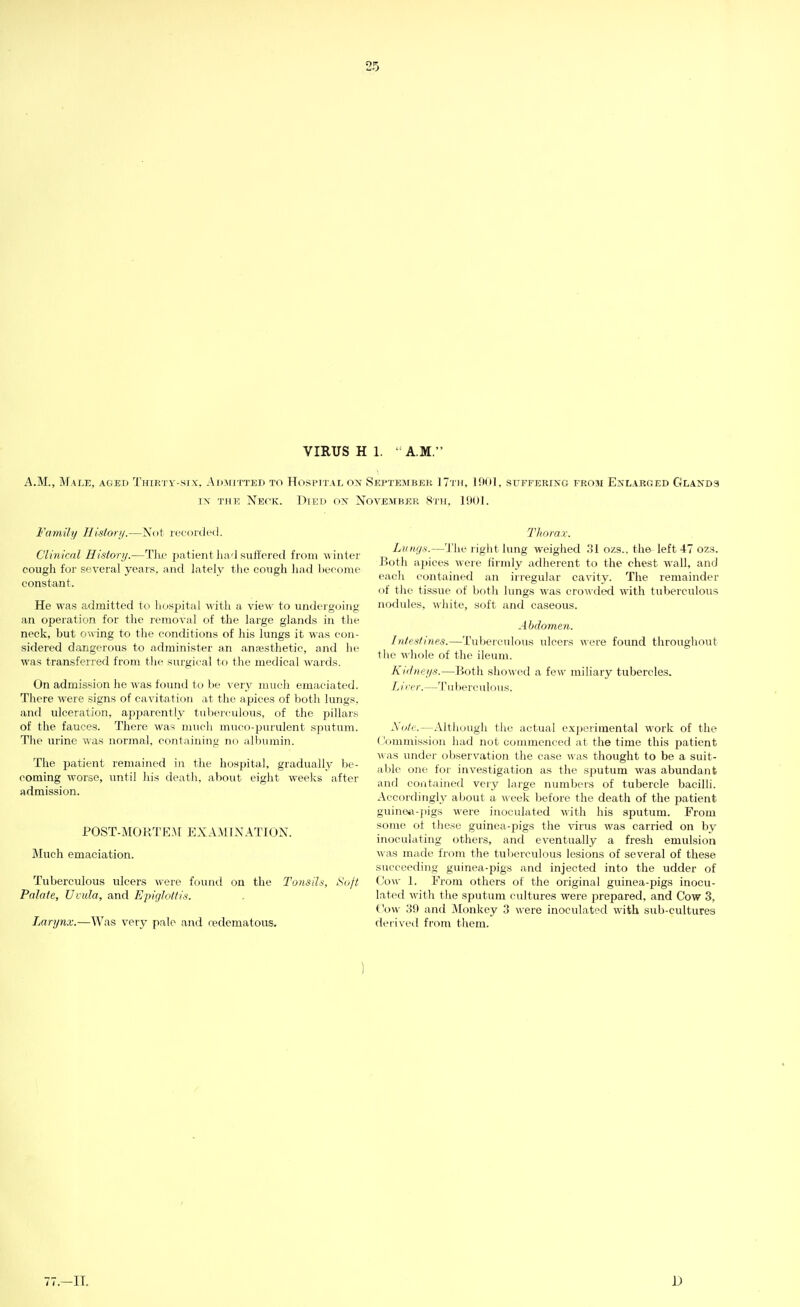 VIRUS H 1. ' A.M. A.M., Male, aged Thirty-six. Adjotted to Hospital on Septejibeh 17th, 1901, suffering from Enlarged Glands IN the Neck. Died on November 8th, 1901. Family History.—Not i-ecoixled. Clinical Histori/.—Tke patient lia'l stift'cied from winter cough for several years, and lately the cough had become constant. He was admitted to hospital %\ith a view to undergoing an operation for the removal of the large glands in the neck, but o-sving to the conditions of his lungs it was con- sidered dangerous to administer an anaesthetic, and he was transferred from tlie surgical to tlie medical wards. On admission he Avas found to be very much emaciated. There were signs of cavitation at the apices of both lungs, and ulceration, apparently tuberculous, of the pillars of the fauces. There was much muco-purulent sputum. Tlie urine was normal, containing no albumin. The patient remained in the hospital, gradually be- coming worse, until his death, about eight weeks after admission. POST-MORTEA[ EXAMINATION. Much emaciation. Tuberculous ulcers were found on the Tonsih, Soft Palate, Umla, and Epiglottis. Lari/n.v.—Was very pale and redematous. Thorax. Lungs.—'J'he riglit lung weighed .31 ozs.. the left 47 ozs. Both apices were firmly adherent to the chest wall, and eacli contained an irregular cavity. The remainder of the tissue of both lungs was crowded with tuberculous nodules, white, soft and caseous. Aljclomen. Intestines.—Tuberculous ulcers were found throughout the ^'hole of the ileum. Ki'lnei/s.—Both sho\\'ed a few miliary tubercles. Lirer.—Tuberculous. Mole.—Although the actual exjjerimental work of the (bmmission had not commenced at the time this patient A\ as under observation the case was thought to be a suit- able one for investigation as the sj^utum was abundant and contained very large numbers of tubercle bacilh. Accordingly about a w eek before the death of the patient guine«-])igs were inoculated with his sputum. From some of these guinea-^iigs the virus was carried on by inoculating others, and eventually a fresh emulsion was made from the tul)erculous lesions of several of these succeeding guinea-pigs and injected into the udder of (Jow 1. From others of the original guinea-pigs inocu- lated with the sputum cultures were j^repared, and Cow 3, Cow 39 and Monkey 3 were inoculated with sub-cultures derived from them. 77.-11. D