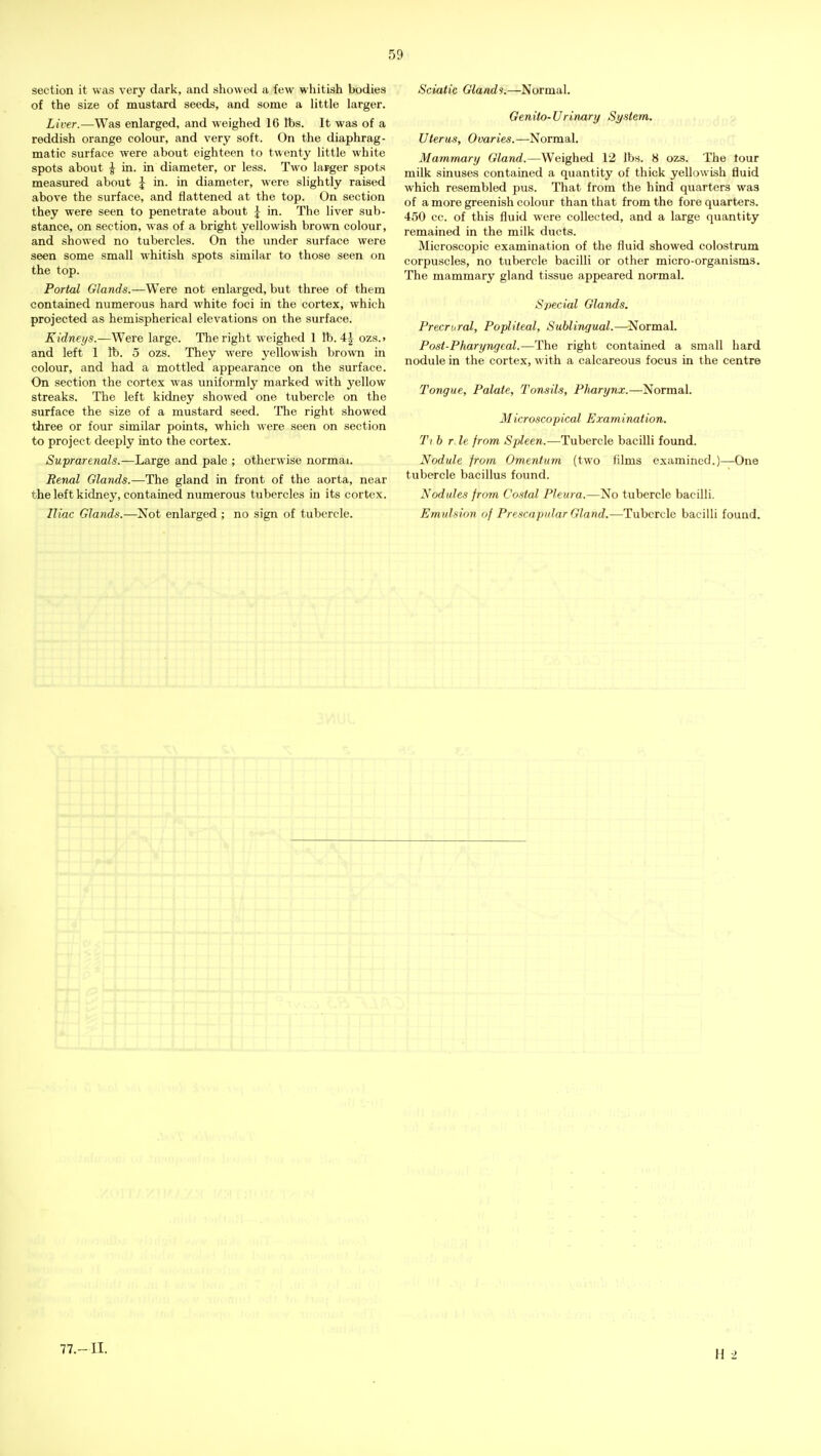 section it was very dark, and showed a few whitish bodies of the size of mustard seeds, and some a little larger. Liver.—Was enlarged, and weighed 16 lbs. It was of a reddish orange colour, and very soft. On the diaphrag- matic surface were about eighteen to twenty little white spots about 1^ in. in diameter, or less. Two larger spots measured about J in. in diameter, were slightly raised above the surface, and flattened at the top. On section they were seen to penetrate about \ in. The liver sub- stance, on section, was of a bright yellowish brown colour, and showed no tubercles. On the under surface were seen some small whitish spots similar to those seen on the top. Portal Glands.—Were not enlarged, but three of them contained numerous hard white foci in the cortex, which projected as hemispherical elevations on the surface. Kidneys.—Were large. The right weighed 1 lb. 4| ozs.> and left 1 lb. 5 ozs. They were yellowish brown in colour, and had a mottled appearance on the surface. On section the cortex was uniformly marked with yellow streaks. The left kidney showed one tubercle on the surface the size of a mustard seed. The right showed three or four similar points, which were seen on section to project deeply into the cortex. Suprarenals.—Large and pale ; otherwise normai. Renal Glands.—The gland in front of the aorta, near the left kidney, contained numerous tubercles in its cortex. Iliac Glands.—Not enlarged ; no sign of tubercle. Sciatic Glands.—Normal. Genito-Urinary System. Uterus, Ovaries.—Normal. Mammary Gland.—Weighed 12 lbs. 8 ozs. The lour milk sinuses contained a quantity of thick yellowish fluid which resembled pus. That from the hind quarters was of a more greenish colour than that from the fore quarters. 450 cc. of this fluid were collected, and a large quantity remained in the milk ducts. Microscopic examination of the fluid showed colostrum corpuscles, no tubercle bacilli or other micro-organisms. The mammary gland tissue appeared normal. Special Glands. Precriiral, Popliteal, Sublingual.—Normal. Post-Pharyngeal.—The right contained a small hard nodule in the cortex, with a calcareous focus in the centre Tongue, Palate, Tonsils, Pliarynx.—Normal. Microscopical Examination. Ti b r le from Spleen.—Tubercle bacilli found. Nodule from Omentum (two films examined.)—One tubercle bacillus found. Nodules from Costal Pleura.—No tubercle bacilli. Emulsion of Prescapular Gland.—Tubercle bacilli found.