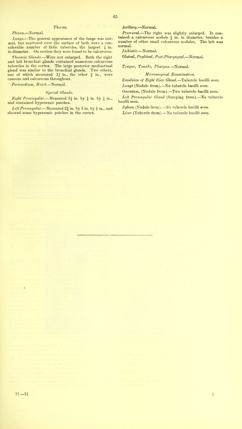 Thoi ax. Pleura.—Normal. Lungs.—The general appearance of the lungs was nor- mal, but scattered over the surface of both were a con- siderable number of little tubercles, the largest J in. in diameter. On section they were found to be calcareous. Thoracic Glands.—Were not enlarged. Both the right and left bronchial glands contained numerous calcareous tubercles in the cortex. The large posterior mediastinal gland was similar to the bronchial glands. Two others, one of which measured \\ in., the other f in., were caseous and calcareous throughout. Pericardium, Heart.—Normal. Special Glands. Right Prescapular.—Measured in. by f in. by in., and contained hypersemic patches. Left Prescapular.—Measured 2\ in. by 1 in. by \ in., and showed some hyperaemic patches in the cortex. Axillary.—^NormaL Precrural.—The right was slightly enlarged. It con- tained a calcareous nodule \ in. in diameter, besides a number of other small calcareous nodules, The left was normal. Ischiatic.—Normal. Gluteal, Popliteal, Post-Pharyngeal.—Normal. Tongue, Tonsils, PJiarynx.—Normal. Microscopical Examination. Emulsion of Right Iliac Gland.—Tubercle bacilli seen. Lungs (Nodule from).—No tubercle bacilH seen. Omentum, (Nodule from).—Two tubercle bacilli seen. Left Prescapular Gland (Scraping from).—No tubercle bacilli seen. Spleen (Nodule from).—No tubercle bacilli seen. Liver (Tubercle from).—No tubercle bacilli seen.