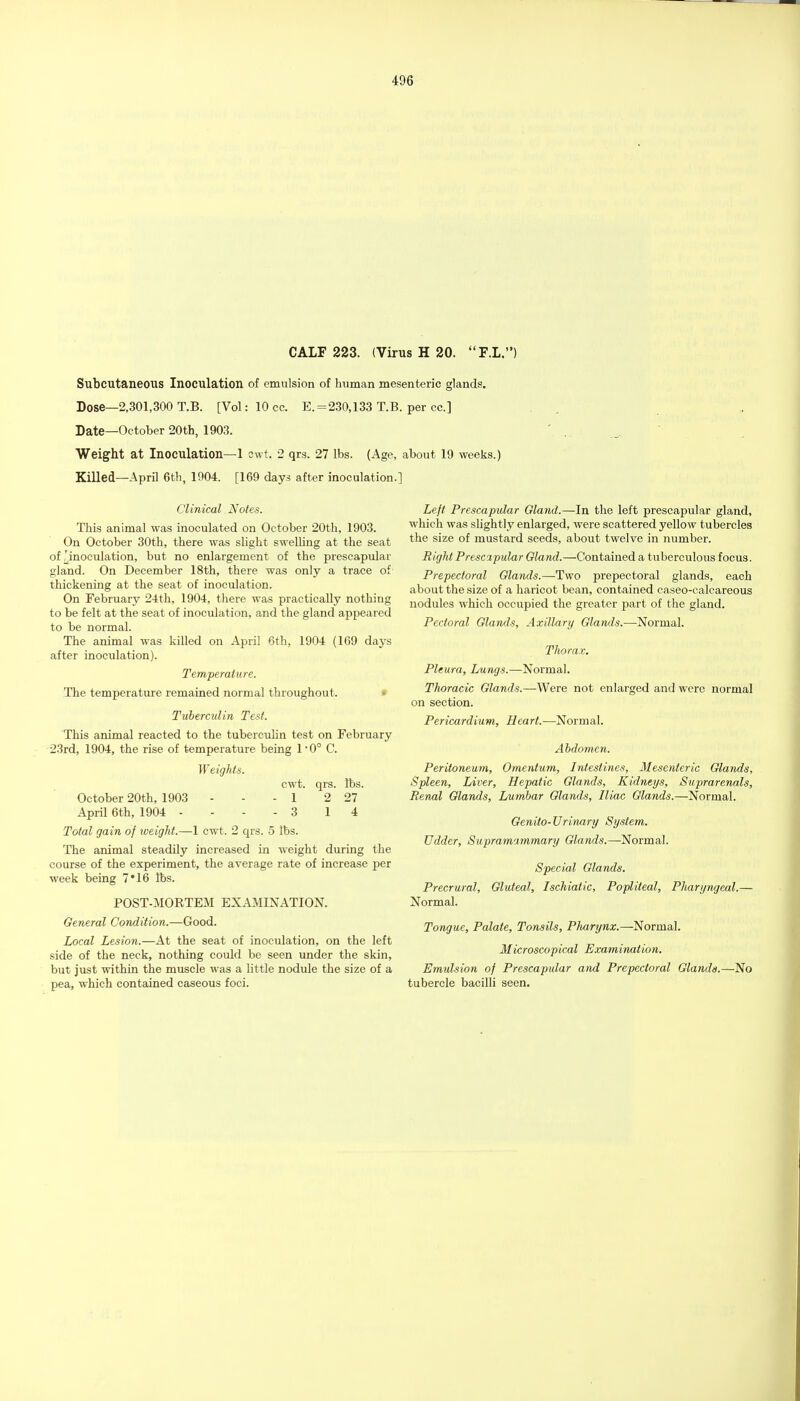 Subcutaneous Inoculation of emulsion of human mesenteric glands. Dose—2,301,300 T.B. [Vol:10cc. E. = 230,133 T.B. per cc] Date—October 20th, 1903. Weight at Inoculation—1 cwt. 2 qrs. 27 lbs. (Age, about 19 weeks.) Killed—April 6tli, 1904. [169 days after inoculation.] Clinical Notes. This animal was inoculated on October 20th, 1903. On October 30th, there was slight swelling at the seat of ^inoculation, but no enlargement of the prescapular gland. On December 18th, there was only a trace of thickening at the seat of inoculation. On February 2-l:th, 1904, there was practically nothing to be felt at the seat of inoculation, and the gland appeared to be normal. The animal was killed on April 6th, 1904 (169 days after inoculation). Temperature. The temperature remained normal throughout. • Tuberculin Test. This animal reacted to the tubercidin test on February 23rd, 1904, the rise of temperature being 1*0° C. Weights. cwt. qrs. lbs. October 20th, 1903 - - - 1 2 27 April 6th, 1904 - ... 3 1 4 Total gain of weight.—1 cwt. 2 qrs. 5 lbs. The animal steadily increased in weight during the course of the experiment, the average rate of increase per week being 7*16 lbs. POST-MORTEM EXAMINATION. General Condition.—Good. Local Lesion.—At the seat of inoculation, on the left side of the neck, nothing could be seen under the skin, but just within the muscle was a little nodule the size of a pea, which contained caseous foci. Left Prescapular Gland.—In the left prescapular gland, which was slightly enlarged, were scattered yellow tubercles the size of mustard seeds, about twelve in number. Right Prescapular Gland.—Contained a tuberculous focus. Prepectoral Glands.—Two prepectoral glands, each about the size of a haricot bean, contained caseo-calcareous nodules which occupied the greater part of the gland. Pectoral Glands, Axillary Glands.—Normal. Thorax. Pleura, Lungs.—Normal. Thoracic Glands.—Were not enlarged and were normal on section. Pericardium, Heart.—Normal. Abdomen. Peritoneum, Omentum, Intestines, Mesenteric Glands, Spleen, Liver, Hepatic Glands, Kidneys, Suprarenals, Jienal Glands, Lumbar Glands, Riac Glands.—Normal. Genito-Urinary System. Udder, Supramammary Glands.—Normal. Special Glands. Precrural, Gluteal, Ischiatic, Popliteal, PJiaryngeal.— Normal. Tongue, Palate, Tonsils, Plmrynx.—Normal. Microscopical Examination. Emulsion of Prescapular and Prepectoral Glands.—No tubercle bacilli seen.