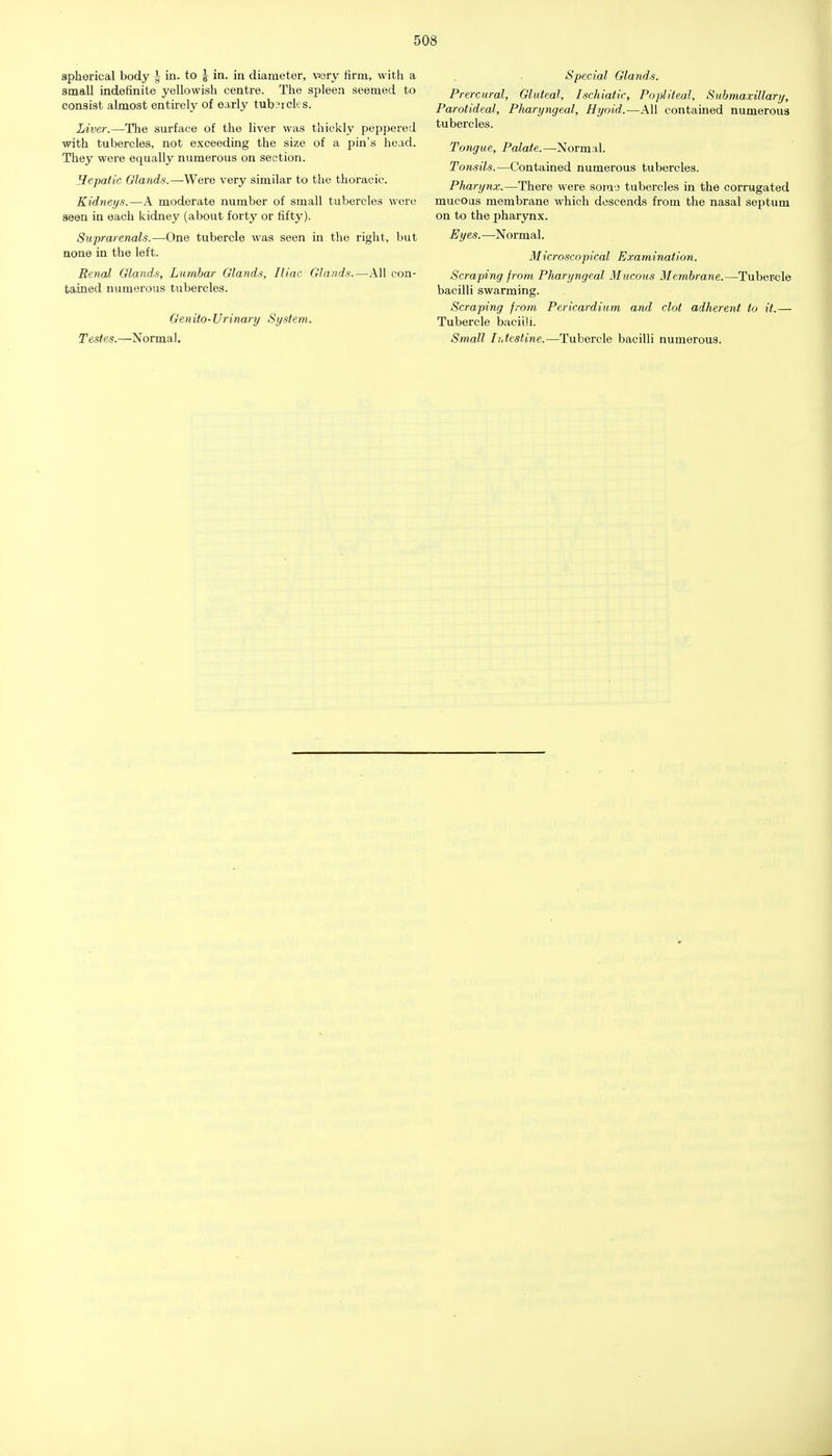 spherical body ^ in. to | in. in diameter, wry firm, with a small indefinite yellowish centre. The spleen seemed to consist almost entirely of early tubsrcles. Liver.—The surface of the liver was thickly peppered with tubercles, not exceeding the size of a pin's head. They were equally numerous on section. Hepatic Glands.—Were very similar to tlie thoracic. Kidneys.—A moderate number of small tubercles were seen in each kidney (about forty or fifty). Suprarenals.—One tubercle was seen in the right, but none in the left. Renal Glands, Lumbar Glands, Iliac Glands.—All con- tained numerous tubercles. Genito-Urinary System. Testes.—Normal. Special Glands. Prercural, Gluteal, Ischiatic, Popliteal, Submaxillari/, Parotideal, Pharyngeal, Hyoid.—All contained numerous tubercles. Tongue, Palate.—Normal. Tonsils.—Contained numerous tubercles. Pharynx.—There were somo tubercles in the corrugated mucous membrane which descends from the nasal septum on to the phar3mx. Eyes.—Normal. Microscopical Examination. Scraping from Pharyngeal Mucous Membrane.—Tubercle bacilli swarming. Scraping from Pericardium and clot adherent to it.— Tubercle bacilli. Small Ihtestine.—Tubercle bacilli numerous.