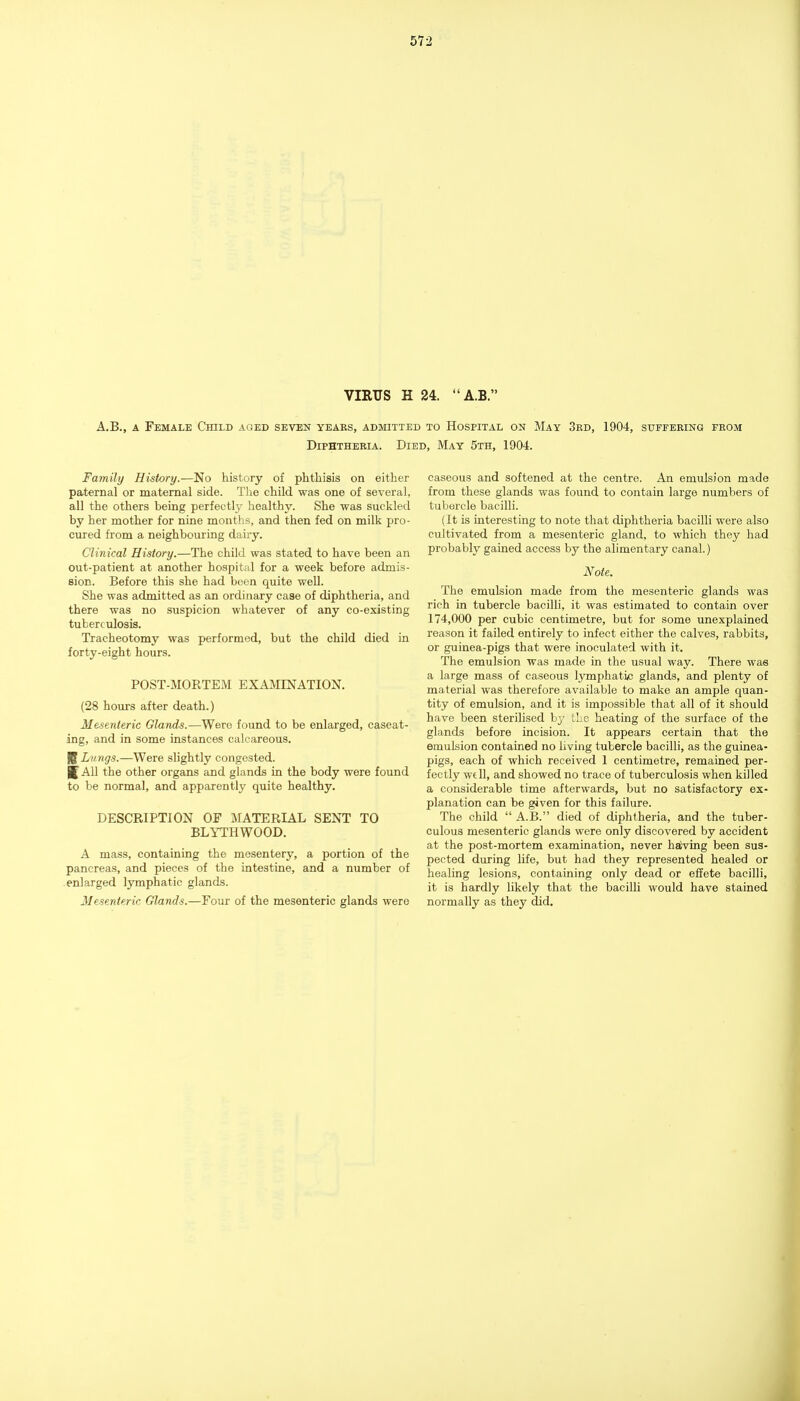 VIRUS H 24. A.B. A.B., A Female Child aged seven years, admitted to Hospital on May 3rd, 1904, suffering from Diphtheria. Died, May 5th, 1904. Family History.—No history of phthisis on either paternal or maternal side. The child was one of several, all the others being perfectly healthy. She was suckled by her mother for nine months, and then fed on milk pro- cured from a neighbouring dairy. Clinical History.—The child was stated to have been an out-patient at another hospital for a week before admis- sion. Before this she had been quite well. She was admitted as an ordinary case of diphtheria, and there was no suspicion whatever of any co-existing tuberculosis. Tracheotomy was performed, but the child died in forty-eight hours. POST-MORTEM EXAMINATION. (28 hours after death.) Mesenteric Glands.—Were found to be enlarged, caseat- and in some instances calcareous. K Lungs.—Were slightly congested. J All the other organs and glands in the body were found to be normal, and apparently quite healthy. DESCRIPTION OF MATERIAL SENT TO BLYTHWOOD, A mass, containing the mesentery, a portion of the pancreas, and pieces of the intestine, and a number of enlarged lymphatic glands. Mesenteric Glands.—Four of the mesenteric glands were caseous and softened at the centre. An emulsion made from these glands was found to contain large numbers of tubercle bacilli. (It is interesting to note that diphtheria bacilli were also cultivated from a mesenteric gland, to which they had probably gained access by the alimentary canal.) Note. The emulsion made from the mesenteric glands was rich in tubercle bacilli, it was estimated to contain over 174,000 per cubic centimetre, but for some unexplained reason it failed entirely to infect either the calves, rabbits, or guinea-pigs that were inoculated with it. The emulsion was made in the usual way. There was a large mass of caseous lymphatic glands, and plenty of material was therefore available to make an ample quan- tity of emulsion, and it is impossible that all of it should have been sterilised by the heating of the surface of the glands before incision. It appears certain that the emulsion contained no living tubercle bacilli, as the guinea- pigs, each of which received 1 centimetre, remained per- fectly well, and showed no trace of tuberculosis when killed a considerable time afterwards, but no satisfactory ex- planation can be given for this failure. The child  A.B. died of diphtheria, and the tuber- culous mesenteric glands were only discovered by accident at the post-mortem examination, never hal'ving been sus- pected during life, but had they represented healed or healing lesions, containing only dead or effete bacilli, it is hardly likely that the bacilli would have stained normally as they did.