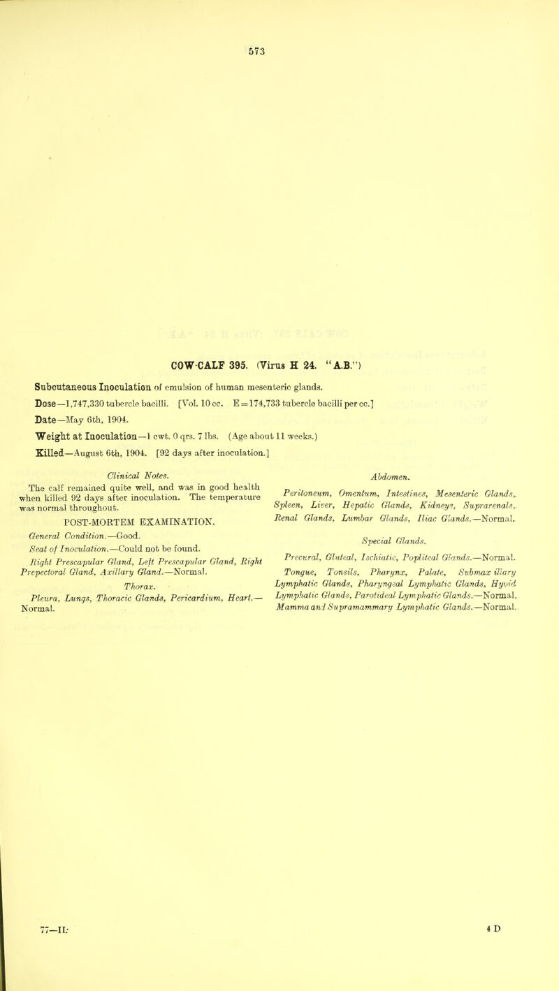 COW-CALF 395. (Virus H 24. A.B.) Subcutaneous Inoculation of emulsion of human mesenteric glands. Dose—1,747,330 tubercle bacilli. [Vol. 10 cc. E = 174,733 tubercle bacilli per cc] Date—May 6th, 1904. Weight at Inoculation—1 cwt. 0 qrs. 7 lbs. (Age about 11 weeks.) Killed—August 6th, 1904. [92 days after inoculation.] Clinical Notes. The calf remained quite well, and was in good health when killed 92 days after inoculation. The temperature was normal throughout. POST-MORTEM EXAMINATION. General Condition.—Good, Seat of Inoculation.—Could not be found. Right Prescapidar Gland, Left Prescapular Gland, Bight Prepecioral Gland, Axillary Gland.—Normal. Thorax. Pleura, Lungs, Thoracic Glands, Pericardium, Heart.— Normal. Abdomen. Peritoneum, Omentum, Intestines, Mesenteric Glands^ Spleen, Liver, Hepatic Glands, Kidneys, SuprarenalSr Renal Glands, Lumltar Glands, Iliac Glands.—Normal- Special Glands. Precural, Gluteal, Ischiatic, Popliteal Glands.—Normal. Tongue, Tonsils, Pharynx, Palate, Suhmax illary Lymphatic Glands, Pharyngeal Lymplmtic Glands, Hyoid Lymphatic Glands, Parotideal Lym phatic Glands.—'SoimaA.. Mamma ani Supramammary Lymphatic Glands.—Normal.. 77-11.- 4D