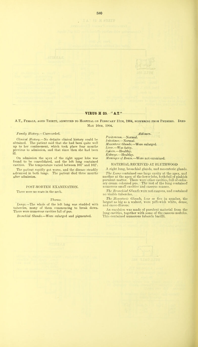 VIRUS H 25. A.T. A.T., Female, aged Thirty, admitted to Hospital ok Februaey 11th, 1904, suffering from Phthisis. Died May 16th, 1904. Family History.—Unrecorded. Clinical History.—No definite clinical history could be obtained. The patient said that she had been quite well up to her confinement, which took place four months previous to admission, and that since then she had been iU. On admission the apex of the right upper lobe was found to be consoUdated, and the left lung contained cavities. The temperature varied between 101° and 102°. The patient rapidly got worse, and the disease steadily advanced in both lungs. The patient died three months after admission. POST-MORTEM EXAMINATION. There were no scars in the neck. Thorax. Lungs.—The whole of the left lung was studded with tubercles, many of them commencing to break down. There were numerous cavities full of pus. Bronchial Glands.—Were enlarged and pigmented. Abdomen. Peritoneum.—Normal. Intestines. —Normal. Mesenteric Glands.—Were enlarged. Liver.—Was fatty. Spleen.—Healthy. Kidneys.—Heal thy. Meninges of Brain.—Were not examined. MATERIAL RECEIVED AT BLYTHWOOD A right lung, bronchial glands, and mesenteric glands. The Lung contained one large cavity at the apex, and another at the apex of the lower lobe, both full of pinkish purulent matter. There were other cavities, full of ordin- ary cream coloured pus. The rest of the lung contained numerous small cavities and caseous masses. The Bronchial Glands were not caseous, and contained no visible tubercles. The Mesenteric Glands, four or five in number, the largest as big as a walnut, were yellowish white, dense, and caseo-fibrous. An emulsion was made of purulent material from the lung cavities, together with some of the caseous nodules. This contained numerous tubercle bacilli.