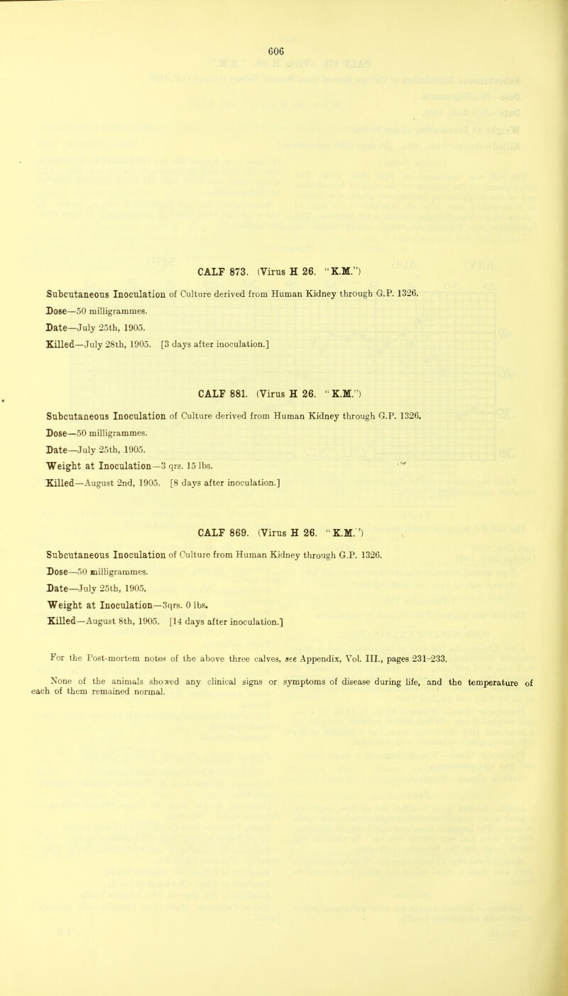 CALF 873. (Virus H 26. K.M.) Subcutaneous Inoculation of Culture derived from Human Kidney throiigh G.P. 1326. Dose—50 milligrammes. Date—July 25th, 1905. Killed—July 28th, 1905. [3 days after inoculation.] CALF 881. (Virus H 26.  K.M.) Subcutaneous Inoculation of Culture derived from Human Kidney through G.P. 1326. Dose—50 milligrammes. Date—July 25th, 1905. IVeight at Inoculation—3 qrs. 15 lbs. Xilled—August 2nd, 1905. [8 days after inoculation.] CALF 869. (Virus H 26. KM. ') Subcutaneous Inoculation of Culture from Human Kidney through G.P. 1326. Dose—50 milligrammes. Date—July 25th, 1905. Weight at Inoculation—3qrs. 0 lbs. Killed—August 8th, 1905. [14 days after inoculation.] For the Post-mortem note.s of the above three calves, see Appendix, Vol. III., pages 231-233. None of the animals showed any clinical signs or symptoms of disease during hfe, and the temperature of each of them remained normal.