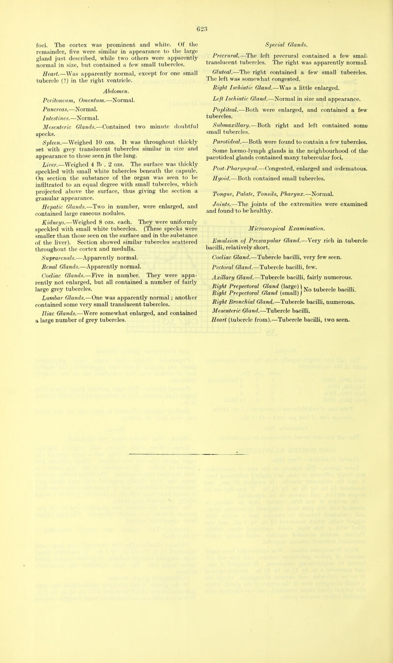 623 foci. The cortex was prominent and white. Of the remainder, five were similar in appearance to the large gland just described, while two others were apparently normal in size, but contained a few small tubercles. Heart.—Was apparently normal, except for one small tubercle (?) in the right ventricle. Abdomen. Peritoneum, Omentum.—Normal. Pancreas.—Normal. Intestines.—Normal. Mesenteric Glands.—Contained two minute doubtful specks. Spleen.—Weighed 10 ozs. It was throughout thickly set with grey translucent tubercles similar in size and appearance to those seen jn the lung. Liver.—Weighed 4 lb . 2 ozs. The surface was thickly speckled with small white tubercles beneath the capsule. On section the substance of the organ was seen to be infiltrated to an equal degree with small tubercles, which projected above the surface, thus giving the section a granular appearance. Hepatic Glands.—Two in number, were enlarged, and contained large caseous nodules. Kidneys.—Weighed 8 ozs. each. They were uniformly speckled with small white tubercles. (These specks were smaller than those seen on the surface and in the substance of the liver). Section showed similar tubercles scattered throughout the cortex and medulla. Suprarenals.—Apparently normal. Renal Glands.—Apparently normal. Coeliac Glands.—Five in number. They were appa- rently not enlarged, but all contained a number of fairly large grey tubercles. Lumbar Glands.—One was apparently normal; another contained some very small translucent tubercles. Iliac Glands.—Were somewhat enlarged, and contained a large number of grey tubercles. Special Glands. Precrural.—The left precrural contained a few small translucent tubercles. The right was apparently normal'. Gluteal.—The right contained a few small tubercles. The left was somewhat congested. Right Ischiatic Gland.—Was a little enlarged. Left Ischiatic Gland.—Normal in size and appearance. Popliteal.—Both were enlarged, and contained a few tubercles. Submaxillary.—Both right and left contained some small tubercles. Parotideal.—Both were found to contain a few tubercles. Some hsemo-lymph glands in the neighbourhood of the- parotideal glands contained many tubercular foci. Post-Pharyngeal.—Congested, enlarged and oedematous. Hyoid.—Both contained small tubercles. Tongue, Palate, Tonsils, Pharynx.—Normal. Joints.—The joints of the extremities were examined and found to be healthy. Microscopical Examination. Emulsion of Prescapular Gland.—Very rich in tubercle bacilli, relatively short.' Coeliac Gland.—Tubercle bacilli, very few seen. Pectoral Gland.—Tubercle bacilli, few. Axillary Gland.—Tubercle bacilli, fairly numerous. Right Prepectoral Gland (large) \ tubercle bacilli Right Prepectoral Gland (small) j Right Bronchial Gland.—Tubercle bacilli, numerouSv Mesenteric Gland.—Tubercle bacilli. Heart (tubercle from).—Tubercle bacilli, two seen.