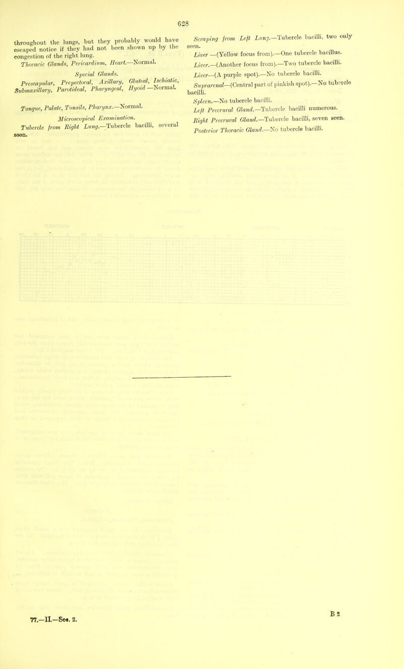 throughout the lungs, but they probably would have escaped notice if they had not been shown up by the congestion of the right lung. Thoracic Glands, Pericardium, Heart—Normal. Special Glands. Prescapular, Prepectoral, Axillary, Gluteal, Ischiatic, Submaxillary, Parotideal, Pharyngeal, Hymd —Normal. Tongue, Palate, Tonsils, Pharynx.—Normal. Microscopical Examination. Tubercle from Right Lung.—Tubercle bacilli, several seen. Scraping from Left Lung.—Tubercle bacilli, two only seen. Liver —(Yellow focus from).—One tubercle bacillus. Liver.—(Another focus from).—Two tubercle bacilli. Liver—{A purple spot).—No tubercle bacilli. Suprarenal—(Central part of pinkish spot).—No tubercle bacilli. Spleen.—No tubercle bacilli. Left Precrural Gland.— Tubercle bacilli numerous. Right Precrural Gland.—Tubercle bacilli, seven seen. Posterior Thoracic Gland.—No tubercle bacilli. B 2