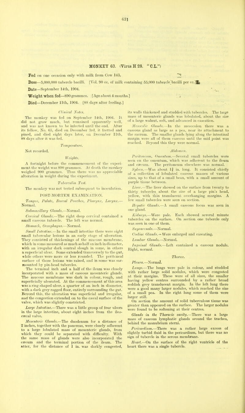 MONKEY 63. (Virus H 28.  C.L.) Fed on one occasion only with milk from Cow 143. 2 Dose—5,000,000 tubercle bacilli. [Vol. 90 cc. of milk containing 55,000 tuberckVbacilli per cc.]fc Date—September 14th, 1904. Weight when fed—890 grammes. [Age about 4 months.] a Died—December 11th, 1904. [88 days after feeding.] Clinical Notes. The monkey was fed on September 14th, 1904. It did not grow much, but remained apparently well, and was not known to be infected until the end. After its fellow, No. 65, died on December 3rd, it fretted and pined, and died eight clays later, on December 11th, 88 days after it was fed. Temperature. Not recorded. Weights. A fortnight before the commencement of the experi- ment the weight was 890 grammes. At death the monkey weighed 900 grammes. Thus there was no appreciable alteration in weight during the experiment. Tuberculin Test. The monkey was not tested subsequent to inoculation. POST-MORTEM EXAMINATION. Tongue, Palate, Buccal Pouches, Pharynx, Larynx.— Normal. Submaxillary Glands. —Normal. Cervical Glands.—The right deep cervical contained a small caseous tubercle. The left was normal. Stomach, Oesophagus.—Normal. Small Intestine.—In the small intestine there were eight small tubercular lesions in an early stage of ulceration. They consisted of thickenings of the mucous membrane, which in some measured as much as half an inch in diameter, with an irregular dark central slough in some, in others a superficial ulcer. Some extended transversely to the gut, while others were more or less rounded. The peritoneal surface of those lesions was raised, and in some was sur- mounted by pin-head tubercles. The terminal inch and a half of the ileum was closely incorporated with a mass of caseous mesenteric glands. The mucous membrane was dark in colour, rough, and superficially ulcerated. At the commencement of this area was a ring-shaped ulcer, a quarter of an inch in diameter, with a dark grey ragged floor, entirely surrounding the gut. Beyond this, the ulceration was superficial and irregular, and the congestion extended on to the csecal surface of the valve, which was slightly constricted. Large Intestine.—There was a little group of four ulcers in the large intestine, about eight inches from the ileo- cascal valve. Mesenteric Glands.—The duodenum for a distance of 2 inches, together with the pancreas, were closely adherent to a large lobulated mass of mesenteric glands, from which they could be separated with difficulty. With the same mass of glands were also incorporated the caecum and the terminal portion of the ileum. The atter, for the distance of 1 in. was darkly congested, its walls thickened and studded with tubercles. The large mass of mesenteric glands was lobulated, about the size of a large walnut, soft, and advanced in caseation. Mesocolic Glands.—In the mesocolon there was a caseous gland as large as a pea, near its attachment to the sacrum. The smaller glands lying along the intestinal margin were all of them caseous until the mid point was reached. Beyond this they were normal. Abdomen. Peritoneum, Omentum.—Several small tubercles were seen on the omentum, which was adherent to the ileum and cascum. The peritoneum elsewhere was normal. Spleen.—Was about If in. long. It consisted chiefly of a collection of lobulated caseous masses of various sizes, up to that of a small bean, with a small amount of purple tissue between. Liver.—The liver showed on the surface from twenty to thirty tubercles about the size of a large pin's head, yellow, with thin translucent overhanging margins. A few small tubercles were seen on section. Hepatic Glands.—A small caseous focus was seen in one gland. Kidneys.—Were pale. Each showed several minute tubercles on the surface. On section one tubercle only was seen in one of them. Suprarenals.—Normal. Coeliac Glands. —-Were enlarged and caseating. Lumbar Glands.—Normal. Inguinal Glands.—Left contained a caseous nodule. Right, normal. Thorax. Pleu ra. —Normal. Lungs.—The lungs were pale in colour, and studded with rather large solid nodules, which were congested at their margins. These were of all sizes, the smaller having yellow centres surrounded by a rather broad reddish grey translucent margin. In the left lung there were a good many larger nodules, which reached the size of a small pea. In the right lung some of them were larger still. On section the amount of solid tuberculous tissue was greater than appeared on the surface. The larger nodules were found to be softening at their centres. Glands in the TJwracic cavity.—There was a large mass of caseous lymphatic glands around the trachea, behind the manubrium sterni. Pericardium.—There was a rather large excess of slightly turbid fluid in the pericardium, but there was no sign of tubercle in the serous membrane. Heart.—On the surface of the right ventricle of the heart there was a single tubercle.