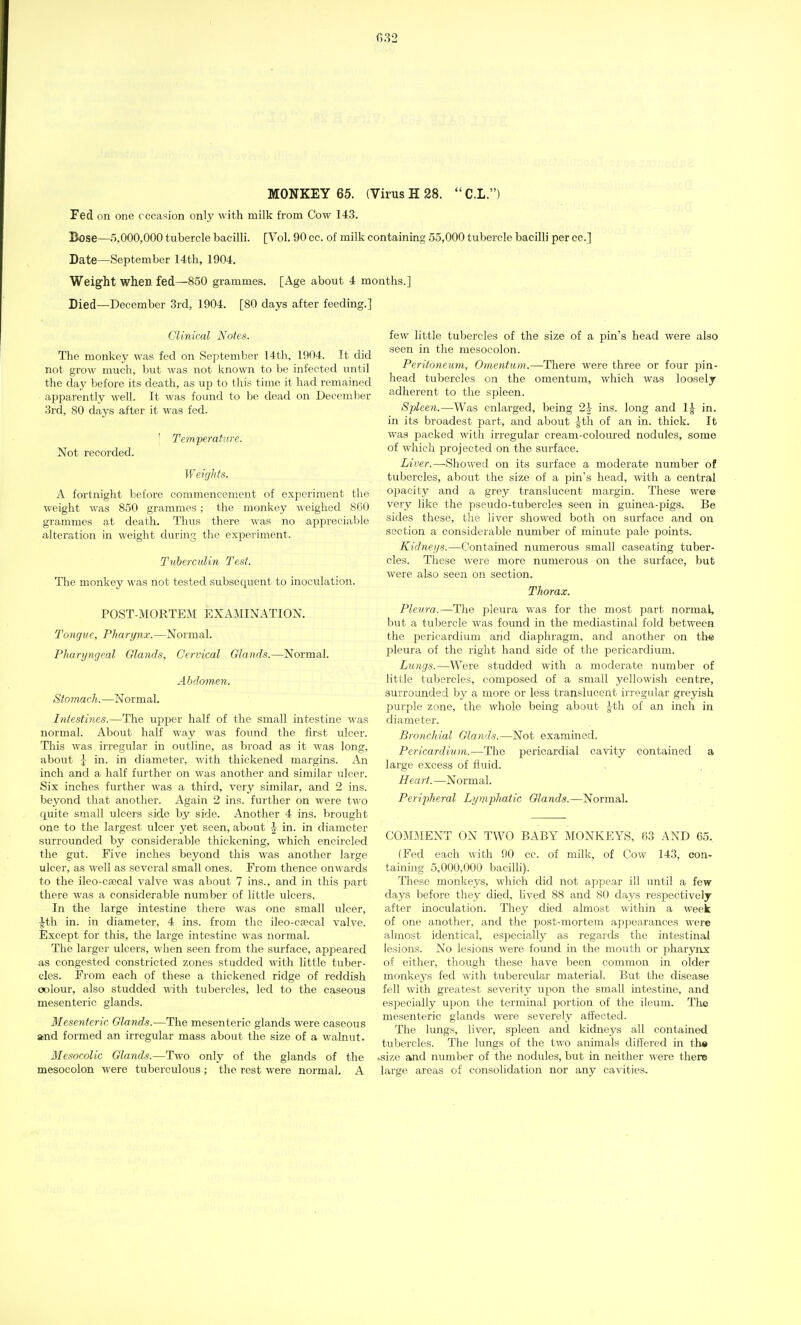 032 MONKEY 65. (Virus H 28. C.L.) Fed on one occasion only with milk from Cow 143. Bose—5,000,000 tubercle bacilli. [Vol. 90 cc. of milk containing 55,000 tubercle bacilli per cc] Date—September 14th, 1904. Weight when fed—850 grammes. [Age about 4 months.] Died—December 3rd, 1904. [80 days after feeding.] Clinical Notes. The monkey was fed on September 14th, 1904. It did not grow much, but was not known to be infected until the day before its death, as up to this time it had remained apparently well. It was found to be dead on December 3rd, 80 days after it was fed. ' Temperature. Not recorded. Weights. A fortnight before commencement of experiment the weight was 850 grammes; the monkey weighed 8G0 grammes at death. Thus there was no appreciable alteration in weight during the experiment. Tuberculin Test. The monkey was not tested subsequent to inoculation. POST-MORTEM EXAMINATION. Tongue, Pharynx.—Normal. Pharyngeal Glands, Cervical Glands.—Normal. Abdomen. Slo7nach.—Normal. Intestines.—The upper half of the small intestine was normal. About half way was found the first ulcer. This was irregular in outline, as broad as it was long, about J in. in diameter, with thickened margins. An inch and a half further on was another and similar ulcer. Six inches further was a third, very similar, and 2 ins. beyond that another. Again 2 ins. further on were two quite small ulcers side by side. Another 4 ins. brought one to the largest ulcer yet seen, about -| in. in diameter surrounded by considerable thickening, which encircled the gut. Five inches beyond this was another large ulcer, as well as several small ones. From thence onwards to the ileo-csecal valve was about 7 ins., and in this part there was a considerable number of little ulcers. In the large intestine there was one small ulcer, \t\\ in. in diameter, 4 ins. from the ileo-cjecal valve. Except for this, the large intestine was normal. The larger ulcers, when seen from the surface, appeared as congested constricted zones studded with little tuber- cles. From each of these a thickened ridge of reddish colour, also studded with tubercles, led to the caseous mesenteric glands. Mesenteric Glands.—The mesenteric glands were caseous and formed an irregular mass about the size of a walnut. Mesocolic Glands.—Two only of the glands of the mesocolon were tuberculous ; the rest were normal. A few little tubercles of the size of a pin's head were also seen in the mesocolon. Peritoneum, Omentum.—There were three or four pin- head tubercles on the omentum, which was loosely adherent to the spleen. Spleen.—Was enlarged, being 2-J ins. long and 1£ in. in its broadest part, and about Jth of an in. thick. It was packed with irregular cream-coloured nodules, some of which projected on the surface. Liver.—Showed on its surface a moderate number of tubercles, about the size of a pin's head, with a central opacity and a grey translucent margin. These were very like the pseudo-tubercles seen in guinea-pigs. Be sides these, the liver showed both on surface and on section a considerable number of minute pale rjoints. Kidneys.—Contained numerous small caseating tuber- cles. These were more numerous on the surface, but were also seen on section. Thorax. Pleura.—The pleura was for the most part normal, but a tubercle was found in the mediastinal fold between the pericardium arid diaphragm, and another on the pleura of the right hand side of the pericardium. Lungs.—Were studded with a moderate number of little tubercles, composed of a small yellowish centre, surrounded by a more or less translucent irregular greyish purple zone, the whole being about Jth of an inch in diameter. Bronchial Glands.—Not examined. Pericardium.—The pericardial cavity contained a large excess of fluid. Heart. —Normal. Peripheral Lymphatic Glands.—Normal. COMMENT ON TWO BABY MONKEYS, 63 AND 65. (Fed each with 90 cc. of milk, of Cow 143, con- taining 5,000,000 bacilli). These monkeys, which did not appear ill until a few days before they died, lived 88 and 80 days respectively after inoculation. They died almost within a week of one another, and the post-mortem appearances were almost identical, especially as regards the intestinal lesions. No lesions were found in the mouth or i^harynx of either, though these have been common in older monkeys fed with tubercular material. But the disease fell with greatest severity upon the small intestine, and especially upon the terminal portion of the ileum. The mesenteric glands were severely affected. The lungs, liver, spleen and kidneys all contained tubercles. The lungs of the two animals differed in the .size and number of the nodules, but in neither were there large areas of consolidation nor any cavities.