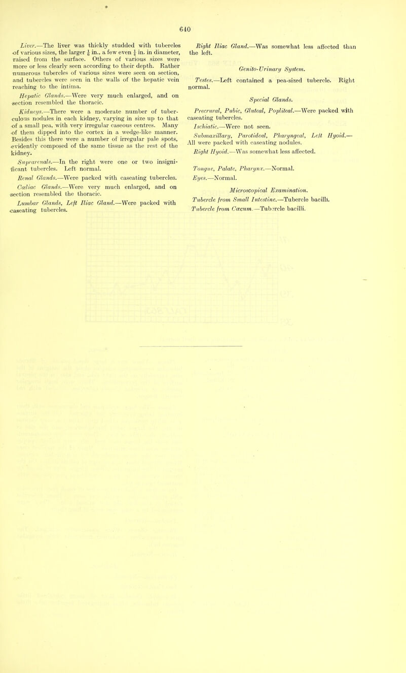 Liver.—The liver was thickly studded with tubercles •of various sizes, the larger \ in., a few even J in. in diameter, •raised from the surface. Others of various sizes were more or less clearly seen according to their depth. Rather numerous tubercles of various sizes were seen on section, and tubercles were seen in the walls of the hepatic vein reaching to the intima. Hepatic Glands.—Were very much enlarged, and on ■section resembled the thoracic. Kidneys.—There were a moderate number of tuber- culous nodules in each kidney, varying in size up to that •of a small pea, with very irregular caseous centres. Many of them dipped into the cortex in a wedge-like manner. Besides this there were a number of irregular pale spots, •evidently composed of the same tissue as the rest of the kidney. Suprarenals.—In the right were one or two insigni- ficant tubercles. Left normal. Renal Glands.—Were packed with caseating tubercles. Cceliac Glands.—Were very much enlarged, and on section resembled the thoracic. Lumbar Glands, Left Iliac Gland.—Were packed with •caseating tubercles. Right Iliac Gland.—Was somewhat less affected than the left. Genito- Urinary System. Testes.—Left contained a pea-sized tubercle. Right normal. Special Glands. Precrural, Pubic, Gluteal, Popliteal.—Were packed with caseating tubercles. Ischiadic.—Were not seen. Submaxillary, Parotideal, Pharyngeal, Left Hyoid.— All were packed with caseating nodules. Right Hyoid.—Was somewhat less affected. Tongue, Palate, Pharynx.—Normal. Eyes. —Normal. Microscopical Examination. Tubercle from Small Intestine.—Tubercle bacilli. Tubercle from Coscurn.—Tubarcle bacilli.