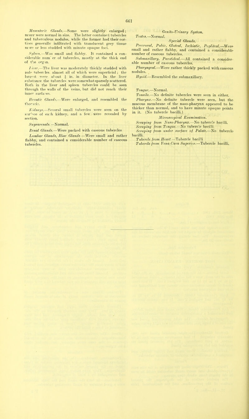 Mesenteric Glands.—Some were slightly enlarged; manv were normal in size. The latter contained tubercles and tuberculous nodules, while the former had their cor- tices generally infiltrated with translucent grey tissue mare or less studded with minute opaque foci. Spleen.—Was small and flabby. It contained a con- siderable num' er of tubercles, mostly at the thick end of the orgxn. Liver.—The liver was moderately thickly studded with pal^ tubercles, almost all of which were superficial ; the largest were al out J in jn diameter. In the liver substance the tubercles were somewhat sparsely scattered. Both in the liver and spleen tubercles could be seen through the walls of the veins, but did not reach their inner surfaces. He vatic Glands.—Were enlarged, and resembled the thoracic. Kidneys.—Several small tubercles were seen on the surVce of each kidney, and a few were revealed by section. Suprarenals. —Normal. Penal Glands.—Were packed with caseous tubercles Lvmbar Glands, Iliac Glands.—Were small and rather flabby, and contained a considerable number of caseous tubercles. Genito-Urinary System. Testes. —Normal. Special Glands. Precrural, Pubic, Gluteal, Ischiatic, Popliteal.—Were small and rather flabby, and contained a considerable number of caseous tubercles. Submaxillary, Parotideal.—All contained a consider- able number of caseous tubercles. Pharyngeal.—Were rather thickly packed with caseous nodules. Hyoid.—Resembled the submaxillary. Tongue.—Normal. Tonsils.—No definite tubercles were seen in either. Pharynx.—No definite tubercle were seen, but the mucous membrane of the naso-pharynx appeared to be thicker than normal, and to have minute opaque points in it. (No tubercle bacilli.) Microscopical Examination. Scraping from Na so-Pharynx.—No tubercle bacilli. Scraping from Tongue.—No tubercle bacilli. Scraping from under surface of Palate.—No tubercle bacilli. Tubercle from Heart —Tubercle bacilli Tubercle from Vena Cava Superior.—Tubercle bacilli.