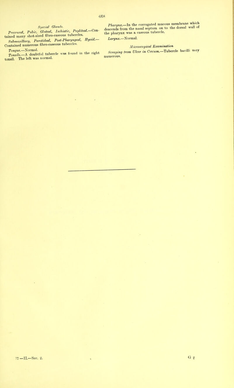 Special Glands. Precrurcd, Pubic, Gluteal, Ischiatic, Popliteal.-Con- tained many shot-sized fibro-caseous tubercles. Submaxillary, Parotideal, Post-Pharyngeal, Hyoid.— Contained numerous fibro-caseous tubercles. Tongue.—Normal. Tonsils.—A doubtful tubercle was found in the right tonsil. The left was normal. Pharynx.—In the corrugated mucous membrane which descends from the nasal septum on to the dorsal wall ot the pharynx was a caseous tubercle. Larynx.—Normal. Microscopical Examination Scraping from Ulcer in Ccecum.— Tubercle bacilli very numerous.