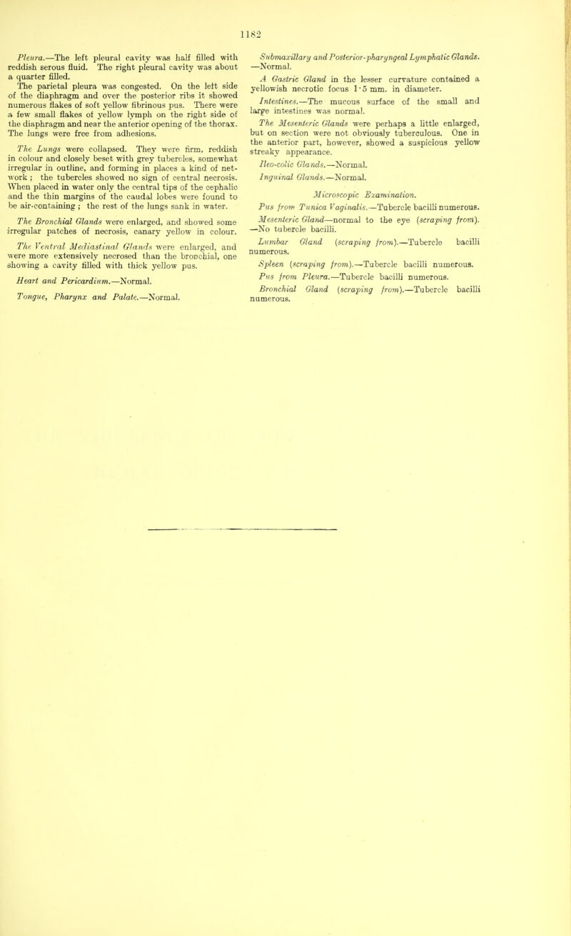 Pleura.—The left pleural cavity was half filled with reddish serous fluid. The right pleural cavity was about a quarter filled. The parietal pleura was congested. On the left side of the diaphragm and over the posterior ribs it showed numerous flakes of soft yellow fibrinous pus. There were a few small flakes of yellow lymph on the right side of the diaphragm and near the anterior opening of the thorax. The lungs were free from adhesions. The Lungs were collapsed. They were firm, reddish in colour and closely beset with grey tubercles, somewhat irregular in outline, and forming in places a kind of net- work ; the tubercles showed no sign of central necrosis. When placed in water only the central tips of the cephalic and the thin margins of the caudal lobes were found to be air-containing ; the rest of the lungs sank in water. The Bronchial Glands were enlarged, and showed some irregular patches of necrosis, canary yellow in colour. The Ventral Mediastinal Glands were enlarged, and were more extensively necrosed than the brorichial, one showing a cavity filled with thick yellow pus. Heart and Pericardium.—Normal. Tongue, Pharynx and Palate.—Normal. Submaxillary and Posterior ■'pharyngeal Lymphatic Glands. —Normal. A Gastric Gland in the lesser curvature contained a yellowish necrotic focus 1 ■ 5 mm. in diameter. Intestines.—The mucous surface of the small and large intestines was normal. The Mesenteric Glands were perhaps a little enlarged, but on section were not obviously tuberculous. One in the anterior part, however, showed a suspicious yellow streaky appearance. Ileo-colic Glands.—Normal. Inguinal Glands.—Normal. Microscopic Examination. Pus from Tunica Vaginalis.—Tubercle bacilli numerous. Mesenteric Gland—normal to the eye (scraping from). —No tubercle bacilli. Lumbar Gland (scraping from).—Tubercle bacilli numerous. Spleen (scraping from).—Tubercle bacilli numerous. Pus from Pleura.—Tubercle bacilli numerous. Bronchial Gland (scraping from).—Tubercle bacilli numerous.