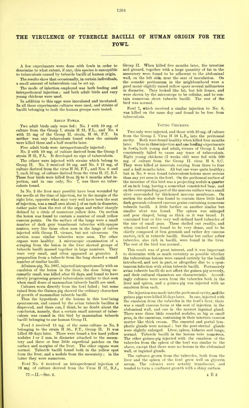 THE VIRULENCE OF TUBERCLE BACILLI OF HUMAN ORIGIN FOR THE FOWL A few experiments were done with fowls in order to determine to what extent, if any, this species is susceptible to tuberculosis caused by tubercle bacilli of human origin. The results show that occasionally, in certain individuals, a small amount of tuberculosis can be set up. The mode of infection employed was both feeding and intraperitoneal injection; and both adult birds and very young chickens were used. In addition to this eggs were inoculated and incubated. In all these experiments cultures were used, and strains of bacilli belonging to both the human groups were tested. Adult Fowls. Two adult birds only were fed: No. 1 with 10 mg. of culture from the Group I. strain H 31, F.L., and No. 4 with 35 mg of the Group II. strain, H 56, F.T. In neither was any tuberculosis found when the animals were killed three and a half months later. Five adult birds were intraperitoneally injected : No. 2 with 10 mg. of culture derived from the Group I strain H 31, F.L. It developed no sign of tuberculosis. The others were injected with strains which belong to Group II. No. 3 received 10 mg. and No. 5 15 mg, of culture derived from the virus H 56, F.T., and Nos. 6 and 7, each 10 mg. of culture derived from the virus H. 57, B.J. These four birds were killed from 3£ to 5 months after in- jection, and in one only, No. 7, was there no tuber- culosis found. In No. 3 the liver may possibly have been wounded by the needle at the time of injection, for in the margin of the right lobe, opposite what may very well have been the seat of injection, was a small area about J of an inch in diameter, rather paler than the rest of the organ and rather sharply defined by a circle of numerous yellow dots. On section the lesion was found to contain a number of small yellow caseous points. On the surface of the lungs were a small number of dark grey translucent tubercles with opaque centres, very like those often seen in the lungs of calves injected with Group II. viruses, but not calcareous. On section some similar tubercles were seen. The other organs were healthy. A microscopic examination of a scraping from the lesion in the liver showed groups of tubercle bacilli massed together in large numbers. They were very small, and often appeared as granules. A preparation from a tubercle from the lung showed a small number of similar bacilli. AGuinea-pig, No. 1887, injected intraperitoneally with an emulsion of the lesion in the liver, the dose being ne- cessarily small, was killed after 65 days, and found to have slowly progressing general tuberculosis similar to that seen when small doses of mammalian tubercle bacilli are used. Cultures sown directly from the fowl failed ; but some raised from the Guinea-pig showed the ordinary characters of growth of mammalian tubercle bacilli. Thus the hypothesis of the lesions in this fowl being spontaneous, and caused by the avian tubercle bacillus is disproved, and there can, I think, be no doubt about the conclusion, namely, that a certain small amount of tuber- culosis was caused in this bird by mammalian tubercle bacilli belonging to our human Group II. Fowl 5 received 15 mg. of the same culture as No. 3 belonging to the strain H 56., F.T., Group II. It was killed 69 days later. There were found a few hard yellow nodules 1 or 2 mm. in diameter attached to the mesen- tery and three or four little superficial patches on the surface and margins of the liver. The other organs were normal. Tubercle bacilli found both in the yellow spot from the liver, and a nodule from the mesentery; in the latter they were numerous. Fowl No. 6 received an intraperitoneal injection of 10 mg. of culture derived from the Virus H 57, B.J., Group II. When killed five months later, the intestine and gizzard, together with a large quantity of fat in the mesentery were found to be adherent to the abdominal wall, on the left side, near the seat of inoculation. On the somatic peritoneum in the neighbourhood were a good many slightly raised yellow spots several millimetres in diameter. They looked like fat, but felt firmer, and were shown by the microscope to be cellular, and to con- tain numerous short tubercle bacilli. The rest of the bird was normal. Fowl 7, which received a similar injection to No. 6, was killed on the same day and found to be free from tuberculosis. Young Chickens. Two only were injected, and those with 10 mg. of culture from the Group I. Virus H 59 L.B., into the peritoneal cavit3r. Both were found healthy when killed four months later. Thus in three injection and one feeding experiments in fowls, both young and adult, viruses of Group I. had consistently failed to cause any trace of tuberculosis. Eight young chickens (3 weeks old) were fed with 500 mg. of culture from the Group II. virus H 8, S.C. They were killed at intervals varying from three to four and a half months later. All but one were quite healthy; but in No. 8 were found tuberculous lesions more serious than any yet seen in the fowl. On the peritoneal surface of the intestine of this bird was a projecting nodule a quarter of an inch long, having a somewhat constricted base, and on the corresponding part of the mucous surface was a small ulcer surrounded by thickened mucous membrane. On section the nodule was found to contain three little hard dark greenish coloured caseous grains containing numerous tubercle bacilli. A little further on another similar but smaller ulcer was found. The spleen was enlarged and pear shaped, being as thick as it was broad. It contained four or five very well defined hard tubercles of the size of small peas. These shelled out readily, and when crushed were found to be very dense, and to be chiefly composed of firm greenish and rather dry caseous matter, rich in tubercle bacilli. Similar but rather softer tubercles, also rich in bacilli, were found in the liver. The rest of the bird was normal . This result was of great interest, and it was important to determine with as much certainty as possible whether the tuberculous lesions were caused entirely by the bacilli introduced, and not in part, or altogether due to a spon- taneous infection with avian tubercle bacilli. Fortunately avian tubercle bacilli do not affect the guinea-pig severely, and their cultural characters are characteristic. Accord- ingly cultures were sown from the tubercles both in the liver and spleen, and a guinea-pig was injected with an emulsion from each. The injection was made into the peritoneal cavity, and the guinea pigs were killed 35 days later. In one, injected with the emulsion from the tubercles in the fowl's liver, there was a small caseous focus at the seat of injection in the abdominal wall, and one in the nearest inguinal gland. There were three little rounded nodules, as big as small peas, in the omentum, containing in their interiors caseous matter like thick cream. The omental and portal lym- phatic glands were normal ; but the post-sternal glands were slightly enlarged. Liver, spleen, kidneys and lungs, normal. Tubercle bacilli in the lesions were numerous. The other guinea-pig injected with the emulsion of the tubercles from the spleen of the fowl was similar to the above, except that there were no lesions in the abdominal wall, or inguinal glands. The cultures grown from the tubercles, both from the liver and the spleen of the fowl grew well on glycerin serum. The colonies were notably translucent, and tended to form a confluent growth with a shiny surface.