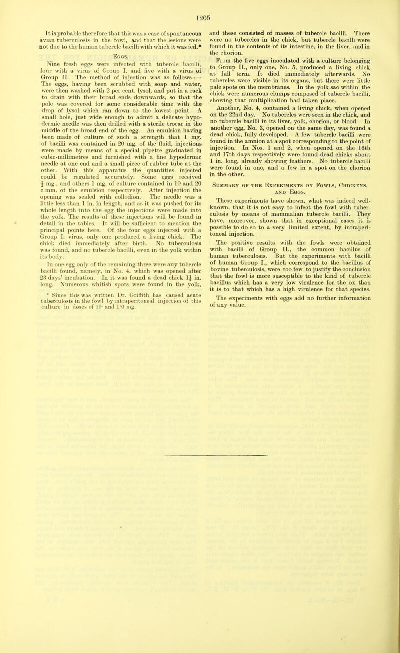 It is probable therefore that this was a case of spontaneous avian tuberculosis in the fowl, and that the lesions were not due to the human tubercle bacilli with which it was fed.* Eggs. Nine fresh eggs were infected with tubercle bacilli, four with a virus of Group I. and five with a virus of Group II. The method of injection was as follows:— The eggs, having been scrubbed with soap and water, were then washed with 2 per cent, lysol, and put in a rack to drain with their broad ends downwards, so that the pole was covered for some considerable time with the drop of lysol which ran down to the lowest point. A small hole, just wide enough to admit a delicate hypo- dermic needle was then drilled with a sterile trocar in the middle of the broad end of the egg. An emulsion having been made of culture of such a strength that 1 mg. of bacilli was contained in 20 mg. of the fluid, injections were made by means of a special pipette graduated in cubic-millimetres and furnished with a fine hypodermic needle at one end and a small piece of rubber tube at the other. With this apparatus the quantities injected could be regulated accurately. Some eggs received i mg., and others 1 mg. of culture contained in 10 and 20 c.mm. of the emulsion respectively. After injection the opening was sealed with collodion. The needle was a little less than 1 in. in length, and as it was pushed for its whole length into the egg the injections were made into the yolk. The results of these injections will be found in detail in the tables. It will be sufficient to mention the principal points here. Of the four eggs injected with a Group I. virus, only one produced a living chick. The chick died immediately after birth. No tuberculosis was found, and no tubercle bacilli, even in the yolk within its body. In one egg only of the remaining three were any tubercle bacilli found, namely, in No. 4. which was opened after 23 days' incubation. In it was found a dead chick 1£ in. long. Numerous whitish spots were found in the yolk, * Since this was written Dr. Griffith has caused acute tuberculosis in the fowl by intraperitoneal injection of this culture in doses of 10'and 1-0 nig. and these consisted of masses of tubercle bacilli. There were no tubercles in the chick, but tubercle bacilli were found in the contents of its intestine, in the liver, and in the chorion. From the five eggs inoculated with a culture belonging to Group II., only one, No. 5, produced a living chick at full term. It died immediately afterwards. No tubercles were visible in its organs, but there were little pale spots on the membranes. In the yolk sac within the chick were numerous clumps composed of tubercle bacilli, showing that multiplication had taken place. Another, No. 4, contained a living chick, when opened on the 22nd day. No tubercles were seen in the chick, and no tubercle bacilli in its liver, yolk, chorion, or blood. In another egg, No. 3, opened on the same day, was found a dead chick, fully developed. A few tubercle bacilli were found in the amnion at a spot corresponding to the point of injection. In Nos. I and 2, when opened on the 16th and 17th days respectively were found dead chicks about 1 in. long, already showing feathers. No tubercle bacilli were found in one, and a few in a spot on the chorion in the other. Summary of the Experiments on Fowls, Chickens, and Eggs. These experiments have shown, what was indeed well- known, that it is not easy to infect the fowl with tuber- culosis by means of mammalian tubercle bacilli. They have, moreover, shown that in exceptional cases it is possible to do so to a very limited extent, by intraperi- toneal injection. The positive results with the fowls were obtained with bacilli of Group II., the common bacillus of human tuberculosis. But the experiments with bacilli of human Group I., which correspond to the bacillus of bovine tuberculosis, were too few to justify the conclusion that the fowl is more susceptible to the kind of tubercle bacillus which has a very low virulence for the ox than it is to that which has a high virulence for that species. The experiments with eggs add no further information of any value.