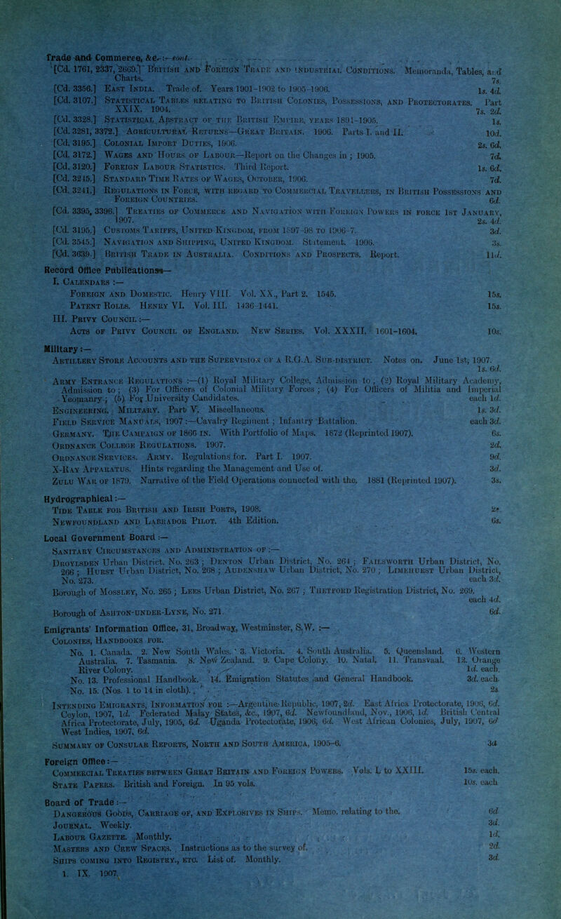 Trade-and-Commeree, &Cr- 'tCd. 1761, 2337,26G9.VBiRiTi'su and' Foreign 'Trade and industrial' Conditions. ' Memoranda, Tables aid Charts. Ys [Cd. 3356.] East India. Trade of. Years 1901-1002 to 1905-1906. Is. 4d. [Cd. 3107.] Statistical Tables relating to British Colonies, Possessions, and Protectorates Part XX [X. 1904. ' 7s. 2d [Cd. 3328.] Statistical Abstract of th e British Em tire, years 1891-1905. Is. [Cd. 3281, 3372.] Agricultural Seturns—Great Britain. 1906. Parts L and II. iod. [Cd. 3195.] Colonial Import Duties, 1906. 2s. 6d. [Cd. 3172.] Wages and Hours of Labour—Report on the Changes in ; 1905. ^d. [Cd. 3120.] Foreign Labour Statistics. Third Report. Is, Qd. [Cd. 3215.] Standard Time Rates of Wages, October, 190G. 7c?. [Cd. 3241.] Regulations in Force, with regard to Commercial Travellers, in British Possessions and Foreign Countries! Qd. [Cd. 3395, 3396.] Treaties of Commerce and Navigation with Foreign Powers in force 1st January, 1907. 2s. Ad. [Cd. 3195.] Customs Tariffs, United Kingdom, from 1897-98 to 1906-7. zd. [Cd. 3545.] Navigation and Shipping, United Kingdom. Statement. 1906. 3 s. [Cd. 3639.] British Trade in Australia. Conditions and Prospects. Report. lid. Record Office Publications*— I. Calendars :— Foreign and Domestic. Henry VIII. Vol XX., Part 2. 1545. 15s. Patent Rolls. Henry VI. Vol. ILL 1436 1441. 15s. III. Privy Council :— Acts of Privy Council of England. New Series. Vol. XXXII. - 1601-1604. 10s. Military :— Artillery Store Accounts and the Supervision of a R.G.A. Sub-district. Notes on. June 1st, 1907. Is. 6d. Army Entrance Regulations :—(1) Royal Military College, Admission to ; (2) Royal Military Academy, Admission to ; (3) For Officers of Colonial Military Forces ; (4) For Officers of Militia and imperial Yeomanry ; (5) For University Candidates. each Id Engineering. Military. Part- V. Miscellaneous. Is. 3d. Field Service Manuals, 1907:—Cavalry Regiment; Infantry Battalion. each-3d. Germany. The Campaign of 1866 in. With Portfolio of Maps. 1872 (Reprinted 1907). 6s. Ordnance College Regulations. 1907. 2d. Ordnance Services. Army. Regulations for. Part I. 1907. 9d. X-Ray Apparatus. Hints regarding the Management and Use of. 3d. Zulu War of 1879. Narrative of the Field Operations connected with the. 1881 (Reprinted 1907). 3s. Hydrographical :— Tide Table for British and Irish Ports, 1908. 'z>_ Newfoundland and Labrador Pilot. 4th Edition. 6s. Local Government Board :— Sanitary Circumstances and Administration of :— Droylsden Urban District. No. 263 ; Denton Urban District, No. 264 ; Failsworth Urban District, No. 266 • Hurst Urban District, No. 268 ; Audenshaw Urban District, No. 270 ; Limehurst Urban District, No. 273. each 3d Borough of Mossley, No. 265 ; Lees Urban District, No. 267 ; Thetford Registration District, No. 269. each 4d. Borough of Ashton-under-Lyne, No. 271. Gd. Emigrants' Information Office, 31, Broadway, Westminster, S.W. :— Colonies, Handbooks for. No. 1. Canada. 2. New South Wales. v 3. Victoria. 4. South Australia, 5. Queensland. 6. Western Australia. 7. Tasmania. 8; New Zealand. 9. Cape Colony, It). Natal. 11. Transvaal. 12. Orange River Colony. i .< Id. each. No. 13. Professional Handbook. 14. Emigration Statutes Jand General Handbook. 3d. each- No. 15. (Nos. 1 to 14 in cloth).. ' . ■ 2s. Intending Emigrants, Information for Argentine.-Republic, 1907, 2d. East Africa Protectorate, 1906, 6d. Ceylon, 1907, Id. Federated Malay States, &c, 1907, Qd. Newfoundland, Nov., 1906, Id. British Central Africa Protectorate, July, 1905, 6d. Uganda- Protectorate, 1906, 6d. West African Colonies, July, 1907, 6d West Indies, 1907, 6d. Summary op Consular Reports, North and South America, 1905-6. 3ci Foreign Office:— . Commercial Treaties between Great Britain and Foreign Powers. Vels. L to XXIII. 15s. each. State Papers. British and Foreign. . In 95 vols. 10s. each Board of Trade :— Dangerous Gobris, Carriage of, and Explosives in Ships. ■ Memo, relating to the; 6d Journal. Weekly. 's<i- Labour Gazette. Monthly. : - r • ^ Masters and Crew Spaces. , Instructions as to the survey of. 2d. Ships coming into Registry., etc. List of. Monthly. 3d. 1. IX. 190ftV V> '^ . 1