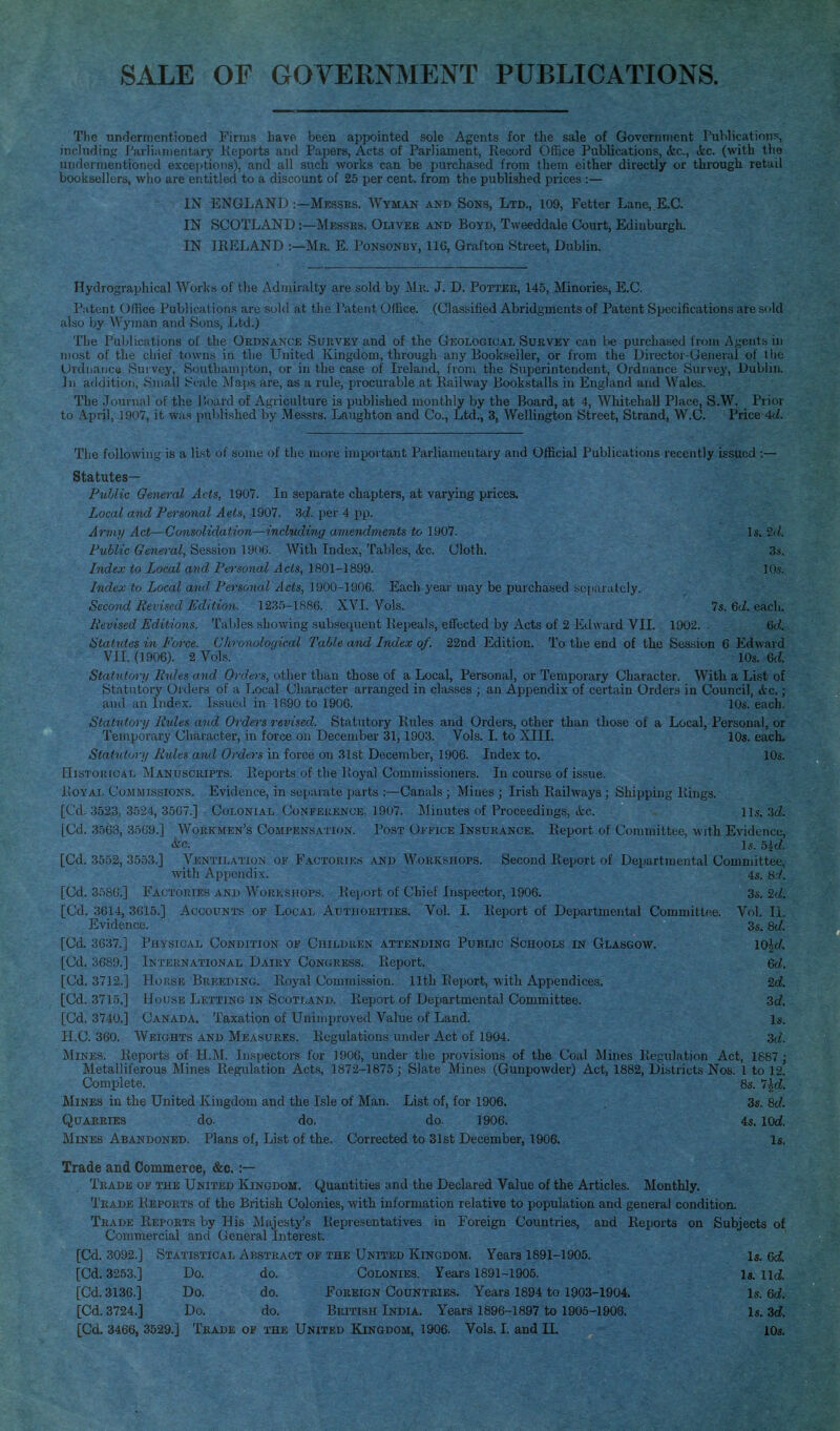 SALE OF GOVERNMENT PUBLICATIONS. The undermentioned Firms have been appointed sole Agents for the sale of Government Publications, including Parliamentary Keports and Papers, Acts of Parliament, Record Ofiice Publications, <kc., ikc. (with the undermentioned exceptions), and all such works can be purchased from them either directly or tlu'ough retail booksellers, wlio are entitled to a discount of 26 per cent, from the published prices :— IN ENGLAND :—Mksses, Wyman and Sons, Ltd., 109, Fetter Lane,.E.C. IN SCOTLAND:—Mksses, Oliver and Boyd, Tweeddale Court, Edinburgh. IN IRELAND Mr. E. Ponsonby, 116, Grafton Street, Dublin. Hydrographical Works of the Admiralty are sold by Mk. J. D. Potter, 145, Minories, E.G. Patent Office Publications are sold at tJie Patent Office. (Classified Abridgments of Patent Specifications are sold also by Wyman and Sons, Ltd.) The Publications of the Ordnanck Survey and of the Geological Survey can be purchased from Agents, in most of the cliief towns in the United Kingdom, through any Bookseller, or from the Director-General of the Ordnaiice Sui vey, Southampton, or in the case of Ireland, from the Superintendent, Ordnance Survey, Dublin. ]ii addition, .Small k^calc Maps are, as a rule, procurable at Railway Bookstalls in England and Wales. The .Tournal of the ]'>oard of Agriculture is published monthly by the Board, at 4, Whitehall Place, S.W. Prior to April, 1907, it was jmlilished by Messrs. Laughton and Co., Ltd., 3, Wellington Street, Strand, W.C. Price 4d. Tlio following is a list ut sunie (jf tlio more important Parliamentary and Official Publications recently issued :— Statutes— Public General Acts, 1907. In separate chapters, at varying prices. Local and Personal Aeis, 1907. 3c?. per 4 pp. Army Act—Consolidation—including amendments to 1907. Is. 2d. Public General, Session 1900, With Index, Tables, <tc. Cloth. 3.s. Index to Local and, Penional Acts, 1801-1899. lO.s. Index to Local and, Persowd Acts, 1900-11)06. Each year may be purchased bu[iaratcly. Second Revised Edition. 1235-1880. XVL Vols. 7s. 6J. each. Revised Editions. Tables showing subsequent Repeals, etfccted by Acts of 2 Edward VII. 1902. 6c^. Statutes in Force. Chrovoloqical Table and Index of. 22nd Edition. To the end of the Session 6 Edward VII. (1906). 2 Vols. 10s. Qd. Statutory Rules and Orders, other than those of a Local, Personal, or Temporary Character. With a List of Statutory Orders of a Local Character arranged in classes ; an Appendix of certain Orders in Council, &c.; and an Index. Issued in 1890 to 1906. 10s. each. Statutor]/ Rules and Orders revised. Statutory Rules and Orders, other than those of a Local, Personal, or Temporary Character, in force on December 31,1903. Vols. I. to XIII. 10s. each. Statutory Rides and Orders in force on 31st December, 1906. Index to. 10s. Hjstokical Manuscripts. Reports of the Pvoj'al Commi.ssioners. In course of issue. Royal Cosimihsions. Evidence, in si^iKuate parts :—Canals ; Mines ; Irish Railways ; Shipping Rings. [Cd. 3523, 3524, 3507.] Colonial Confeuence, 1907. IMmutes of Proceedings, etc. lis. 3d [Cd. 3568, 35G9.] Workmen's Compensation. Pos t l)i imce Insurance. Report of Committee, with Evidence, &c. l6-. 5id. [Cd. 3552, 3553.] Ventilation of Faotouiks and Workshops. Second Report of Departmental Committee, with Appendix. 4s. sd. [Cd. 3580.] Factories and Worlshops. KL-poi t of Chief Inspector, 1906. 3s. 2d. [Cd. 3614, 3015.] Accounts or Local Authorities. Vol. I. Iveiiort of Departmental Committee. Vol. II. Evidence. 3s. 8d. [Cd. 3G37.] Physical Condition of Chii-duen attending Public Schools in Glasgow. lO^d. [Cd. 3689.] International Dairy Congrhss. Report. 6cZ. [Cd. 3712.] Horse Breeding. Royal Commission. 11th Report, with Appendices. 2d [Cd. 3715,] House Letting in Scotland. Report of Departmental Committee. 3d [Cd. 3740.] Canada. Taxation of Unimproved Value of Land. Is. H.C. 360. Weights and Measures. Regulations under Act of 1904. sd. Mines. Reports of H.M. Insjiectors for 1906, under the provisions of the Coal Mines Regulation Act, 1687; Metalliferous Mines Regulation Acts, 1872-1875 ; Slate Mines (Gunpowder) Act, 1882, Districts Nos. 1 to 12. Complete. 8s. 7|d Mines in the United Kingdom and the Isle of Man. List of, for 1906. 3s. 8d Quarries do. do, do. 1906. is. lOd. Mines Abandoned. Plans of, List of the. Corrected to 31st December, 1906. Is, Trade and Commerce, &c. :— Trade of the United Kingdom. Quantities and the Declared Value of the Articles. Monthly. Trade Reports of the British Colonies, with information relative to population and genera) condition. Trade Reports by His Majesty's Representatives in Foreign Countries, and Reports on Subjects of Commercial and General Interest. [Cd. 3092.] Statistical Abstract of the United Kingdom, Years 1891-1905. Is. ed. [Cd. 3253,] Do. do. Colonies. Years 1891-1905. Is. ud. [Cd. 3136.] Do. do. Foreign Countries. Years 1894 to 1903-1904. Is. 6d. [Cd. 3724.] Do. do. British India. Years 1896-1897 to 1905-1908. Is. 3d