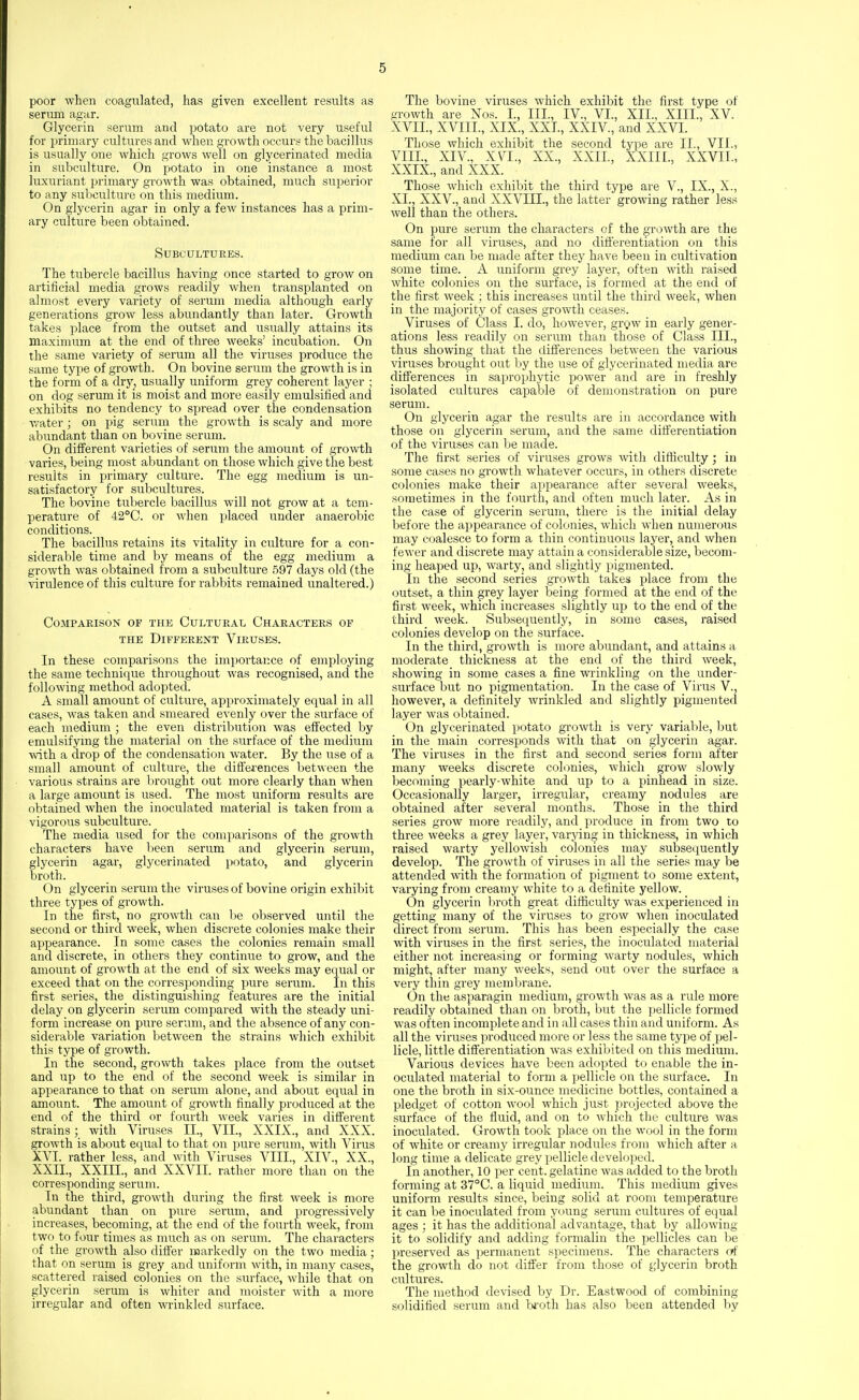 poor when coagulated, has given excellent results as seriun agar. Glycerin serum and potato are not very useful for primary cultures and when growth occurs the bacillus is usually one which grows well on glycerinated media in subculture. On potato in one instance a most luxuriant primary growth was obtained, much superior to any subculture on this medium. On glycerin agar in only a few instances has a prim- ary culture been obtained. Subcultures. The tubercle bacillus having once started to grow on artificial media grows readily when transplanted on almost every variety of serum media although early generations grow less abundantly than later. Growth takes place from the outset and usually attains its maximum at the end of three weeks' incubation. On the same variety of serum all the viruses produce the same type of growth. On bovine serum the growth is in the form of a dry, usually uniform grey coherent layer ; on dog serum it is moist and more easily emulsified and exhibits no tendency to spread over the condensation water; on pig serum the growth is scaly and more abundant than on bovine serum. On different varieties of serum the amount of growth varies, being most abundant on those which give the best results in primary culture. The egg medium is un- satisfactory for subcultures. The bovine tubercle bacillus will not grow at a tem- perature of 42°C. or when placed under anaerobic conditions. The bacillus retains its vitality in culture for a con- siderable time and by means of the egg medium a growth was obtained from a subculture 597 days old (the virulence of this culture for rabbits remained unaltered.) Comparison of thk Cultural Characters of THE Different Viruses. In these comparisons the importance of employing the same technique throughout was recognised, and the following method adopted. A small amount of culture, approximately equal in all cases, was taken and smeared evenly over the surface of each medium ; the even distribution was effected by emulsifymg the material on the surface of the medium with a drop of the condensation water. By the use of a small amount of culture, the differences bet\\een the ■ various strains are Ijrought out more clearly than when a large amount is used. The most uniform results are obtained when the inoculated mateiial is taken from a vigorous subculture. The media used for the comparisons of the growth characters have been serum and glycerin serum, glycerin agar, glycerinated potato, and glycerin broth. On glycerin serum the viruses of bovine origin exhibit three types of growth. In the first, no growth can l)e observed until the second or third week, when discrete colonies make their appearance. In some cases the colonies remain small and discrete, in others they continue to grow, and the amount of growth at the end of six weeks may equal or exceed that on the corresponding imre serum. In this first series, the distinguishing features are the initial delay on glycerin serum compared with the steady uni- form increase on pure serum, and the absence of any con- siderable variation between the strains which exhibit this type of growth. In the second, growth takes place from the outset and up to the end of the second week is similar in appearance to that on serum alone, and about equal in amount. The amount of growth finally produced at the end of the third or fourth week varies in different strains; with Viruses II., VII., XXIX., and XXX. growth is about equal to that on pure serum, with A^irus XVI. rather less, and with Viruses VIII., XIV., XX., XXII., XXIII., and XXVII. rather more than on the corresponding serum. In the third, growth during the first week is more abundant than on pure serum, and progressively increases, becoming, at the end of the fourth week, from two to four times as nuich as on serum. The characters of the growth also difi'er markedly on the two media; that on seruni is grey and uniform with, in many cases, scattered raised colonies on the surface, while that on glycerin serum is whiter and moister with a more irregular and often wrinkled surface. The bovine viruses which exhibit the first type of growth are Nos. I, III., IV., VI., XII., XIII., XV. XVII., XVIII., XIX., XXL, XXIV., and XXVI. Those which exhibit the second type are II., VII., VIII., XIV., XVI., XX., XXII., XXIII., XXVII., XXIX., and XXX. Those which exhibit the third type are V., IX., X., XI., XXV., and XXVIII., the latter growing rather less well than the others. On pure serum the characters of the growth are the same for all viruses, and no differentiation on this medium can be made after they have been in cultivation some time. A uniform grey layer, often with raised white colonies on the surface, is formed at the end of the first week ; this increases until the third week, when in the majority of cases growth ceases. Viruses of Class I. do, however, grow in early gener- ations less readily on serum than those of Class III., thus showing that the differences between the various viruses brought out Ijy the use of glycerinated media are differences in saprophytic power and are in freshly isolated cultures capable of demonstration on pure serum. On glycerin agar the results are in accordance with those on glycerin serum, and the same differentiation of the viruses can be made. The first series of viruses grows ■with difficulty; in some cases no growth whatever occurs, in others discrete colonies make their apj^earance after several weeks, sometimes in the fourth, and often much later. As in the case of glycerin serum, there is the initial delay before the appearance of colonies, which when numerous may coalesce to form a thin continuous layer, and when fe\\'er and discrete may attain a considerable size, becom- ing heaped up, warty, and slightly pigmented. In the second series growth takes place from the outset, a thin grey layer being formed at the end of the first week, which increases slightly up to the end of the third week. Subsequently, in some cases, raised colonies develop on the surface. In the third, growth is more abundant, and attains a moderate thickness at the end of the third week, showing in some cases a fine wrinkling on the under- surface but no pigmentation. In the case of Virus V., however, a definitely wrinkled and slightly pigmented layer was obtained. On glycerinated potato growth is very variable, but in the main corresponds with that on glycerin agar. The viruses in the first and second series form after many weeks discrete colr)nies, which grow slowly becoming pearly-white and up to a pinhead in size. Occasionally larger, irregular, creamy nodules are obtained after several months. Those in the third series grow more readily, and produce in from two to three weeks a grey layer, varying in thickness, in which raised warty yellowish colonies may subsequently develop. The growth of viruses in all the series may be attended with the formation of pigment to some extent, varying from creamy white to a definite yellow. On glycerin broth great difficulty was experienced in getting many of the viruses to grow when inoculated direct from serum. This has been especially the case with viruses in the first series, the inoculated material either not increasing or forming warty nodules, which might, after many weeks, send out over the surface a very thin grey membrane. On the asparagin medium, growth was as a ride more readily obtained than on broth, but the pellicle formed was often incomplete and in all cases thin and uniform. As all the viruses produced more or less the same type of pel- licle, little differentiation was exhibited on this medium. Various devices have been adopted to enable the in- oculated material to form a pellicle on the surface. In one the broth in six-ounce medicine bottles, contained a pledget of cotton wool which just projected above the surface of the fiuid, and on to which the culture was inoculated. Growth took place on the wool in the form of white or creamy irregular nodules from which after a long time a delicate grey pellicle developed. In another, 10 per cent, gelatine was added to the broth forming at 3'7°C. a liquid medium. This medium gives uniform results since, being solid at room temperature it can be inoculated from young serum cultures of equal ages : it has the additional advantage, that by allowing it to solidify and adding formalin the jjellicles can be preserved as permanent specimens. The characters otf the growth do not differ from those of glycerin broth cultures. The method devised by Dr. Eastwood of combining solidified serum and broth has also been attended by