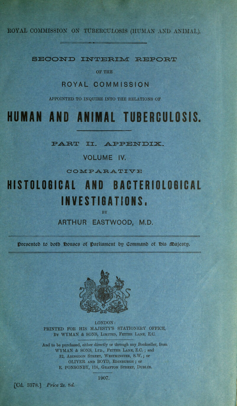 ROYAL COMMISSION ON TUBERCULOSIS (HUMAN AND ANIMAL), SECOND IRIEiFOIFtT OF THE ROYAL COMMISSION APPOINTED TO INQUIEE INTO THE RELATIONS OF HUMAN AND ANIMAL TUBERCULOSIS. IPAIRT II. AJPIPEOSriDIiX:. VOLUME IV. COMPARATIVE HISTOLOGICAL AND BACTERIOLOGICAL INVESTIGATIONS. BY ARTHUR EASTWOOD, M.D. presented to botb Ifoouses of parliament b\> Commanb of 1bls ZlDajestg. LONDON: PRINTED FOR HIS MAJESTY'S STATIONERY OFFICE, By WYMAN & SONS, Limited, Fetter Lane, E.C. And to be purchased, either directly or through any Bookseller, from WYMAN & SONS, Ltd., Fetter Lane, E.C. ; and 32, Abingdon Street, Westminster, S.W.; or OLIVER and BOYD, Edinburgh; or E. PONSONBY, 116, Grafton Street, Dublin. 1907. [Cd. 3378.] Price 2s. 8d.