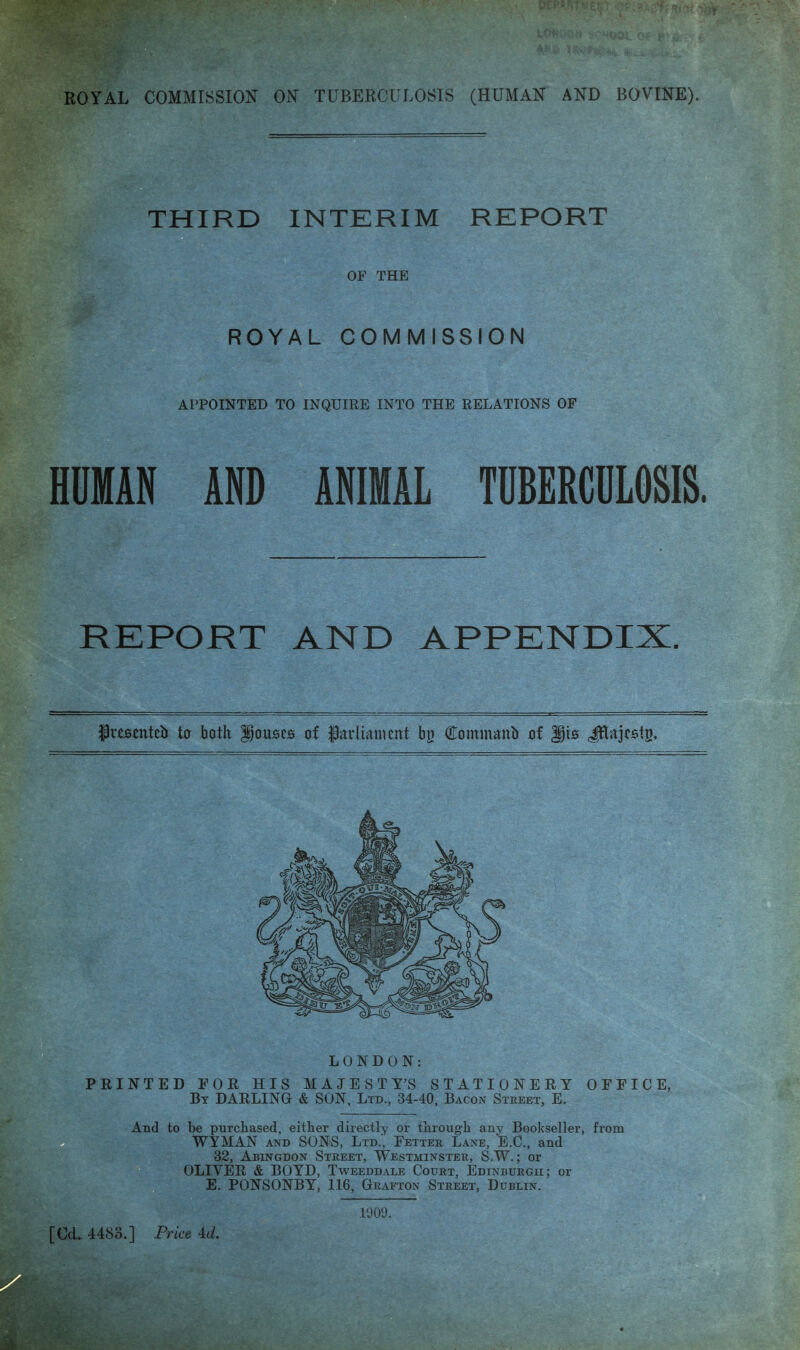 THIRD INTERIM REPORT OF THE ROYAL COMMISSION APPOINTED TO INQUIRE INTO THE RELATIONS OP HUMAN AND ANIMAL TUBERCULOSIS. REPORT AND APPENDIX. frcscttteb to both Rouses of Pitvlianicnt bg Commoitb of LONDON: PRINTED FOR HIS MAJESTY’S STATIONERY By darling & SON, Ltd., 34-40, Bacon Sxkeet, E. OFFICE, And to be purchased, either directly or through any Bookseller, from WYMAN AND SONS, Ltd., Fetter Lane, E.C., and 32, Abingdon Street, Westminster, S.W. ; or OLIVER & BOYD, Tweeddale Court, Edinburgh; or E. PONSONBY, 116, Grafton Street, Dublin. 1009.