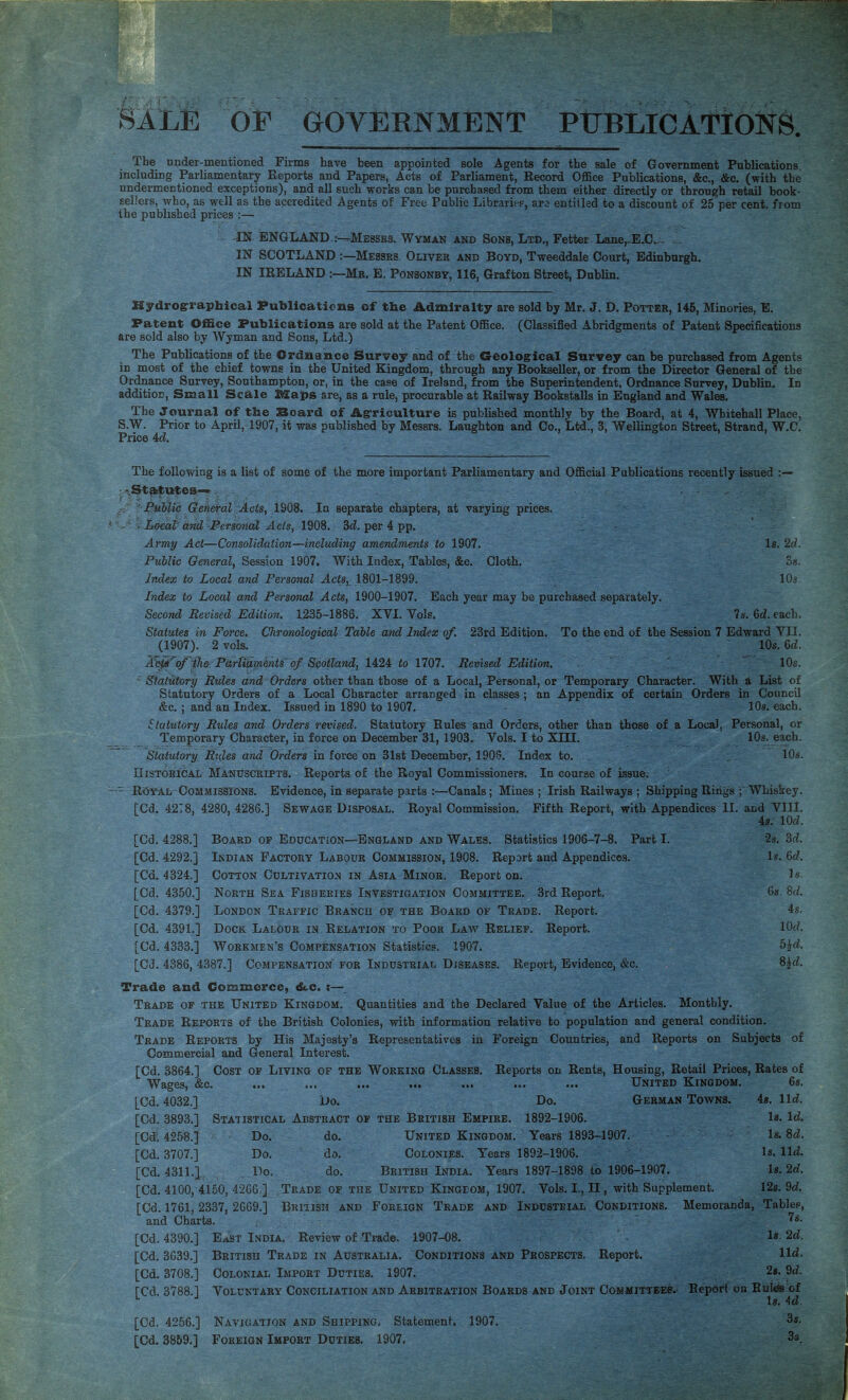 BILE OF GOVERNMENT PUBLICATIONS. The nnder-mentioned Firms have been appointed sole Agents for the sale of Government Publications, including Parliamentary Reports and Papers, Acts of Parliament, Record Office Publications, &c., &c. (with the undermentioned exceptions), and all such works can be purchased from them either directly or through retail book¬ sellers, who, as well as the accredited Agents of Free Public Libraries, arc entitled to a discount of 25 per cent, from the published prices :— IN ENGLAND :--Messe3. Wyman and Sons, Ltd,, Fetter Lane,-E.C^- ., IN SCOTLAND :—Messes Oliver and Boyd, Tweeddale Court, Edinburgh. IN IRELAND ;—Mb. E, Ponsonby, 116, Grafton Street, Dublin. Hydrogrraphical Publications of the Admiralty are sold by Mr. J. D. Potter, 145, Minories, E. Patent Office Publications are sold at the Patent Office. (Classified Abridgments of Patent Specifications are sold also by Wyman and Sons, Ltd.) The Publications of the Ordnance Survey and of the Geological Survey can be purchased from Agents in most of the chief towns in the United Kingdom, through any Bookseller, or from the Director General of the Or^ance Survey, Southampton, or, in the case of Ireland, from the Superintendent, Ordnance Survey, Dublin. In addition. Small Scale Maps are, as a rule, procurable at Railway Bookstalls in England and Wales. The Journal of the Soard of Agriculture is published monthly by the Board, at 4, Whitehall Place, S.W. Prior to April, 1907, it was published by Messrs. Laughton and Co., Ltd., 3, Wellington Street, Strand, W.C. Price 4c?. The following is a list of some of the more important Parliamentary and Official Publications recently issued ■.^^utes-«^ i' Public General Acts, 1908. In separate chapters, at varying prices. Local and Personal Acts, 1908. 3c?. per 4 pp. Army Act—Consolidation—including amendments to 1907. Is. 2c?. Public General, Session 1907. With Index, Tables, &c. Cloth. os. Index to Local and Personal Acts,^ 1801-1899. 10s Index to Local and Personal Acts, 1900-1907. Bach year may be purchased separately. Second Revised Edition. 1235-1886. XVI. Vols. ?s. 6c?. each. Statutes in Force. Chronological Table and Index of. 23rd Edition. To the end of the Session 7 Edward VII. (1907). 2 vols. 10s. 6c?. Ac^^of {he Pdrlidm 'entS'df Scotland, 1424 to 1707. Revised Edition. 10s.  Statutory Rules and Orders other than those of a Local, Personal, or Temporary Character. With a List of Statutory Orders of a Local Character arranged in classes ; an Appendix of certain Orders in Council &c. ; and an Index. Issued in 1890 to 1907. 10s. each. Statutory Rules and Orders revised. Statutory Rules and Orders, other than those of a Local, Personal, or Temporary Character, in force on December 31, 1903. Vols. I to XIII. 10s. each. Statutory. Rt{les and Orders in force on 31st December, 1906. Index to. 10s. niSTOEiCAL Manuscripts. Reports of the Royal Commissioners. In course of issue; R<3¥AL Commissions. Evidence, in separate parts :—Canals; Mines ; Irish Railways ; Shipping Riiigs ; Whiskey. [Cd. 4278, 4280, 4286.] Sewage Disposal. Royal Commission. Fifth Report, with Appendices II. and VIII. 4s. lOf?. 2s. 3d. Is. 6c?. Is. 6s. 8(?. 4s. lOc?. bkd. ^d. [Cd. 4288.] [Cd. 4292,] [Cd. 4324.] [Cd. 4350.] [Cd. 4379.] [Cd. 4391.] [Cd. 4333.] Board op Education—England and Wales. Statistics 1906-7-8. Part I. Indian Factory Labour Commission, 1908. Report and Appendices. Cotton Cultivation in Asia Minor. Report on. North Sea Fisheries Investigation Committee. 3rd Report. London Traffic Branch of the Board of Trade. Report. Dock Lalour in Relation to Pooh Law Relief. Report. Workmen’s Compensation Statistics. 1907. [Cd. 4386, 4387.] Compensation for Industrial Diseases. Report, Evidence, &c. Trade and Commerce, dtc. i—. Trade of the United Kingdom. Quantities and the Declared Value of the Articles. Monthly, Trade Reports of the British Colonies, with information relative to population and general condition. Trade Reports by His Majesty’s Representatives in Foreign Countries, and Reports on Subjects of Commercial and General Interest, [Cd. 3864.] Cost of Living of the Working Classes. Reports on Rents, HoiMing, R^ail Prices, Rates of Wages, &c. ... ... ... ... ... United Kingdom. [Cd. 4032.] [Cd. 3893.] [Cdl 4258.1 [Cd. 3707.] [Cd. 4311.1. [Cd. 4100, 4150, 4266 Do. German Towns. 1892-1906. do. United Kingdom. Years 1893-1907. do. Colonies. Years 1892-1906. do. British India. Years 1897-1898 to 1906-1907. Trade op the United Kingeom, 1907. Vols. I., II, with Supplement. British and Foreign Trade and Industrial Conditions. Memoranda, Do. Statistical Abstract op the British Empire. Do. Do. Do. 6s. is. lid. Is. 1<?. Is. 8d. Is. lid. Is. 2d. 12s. 96?. Tables, 78. [Cd. 1761, 2337, 2669.] and Charts. [Cd. 4390.] East India. Review of Trade. 1907-08. 2d. [Cd. 3639.] British Trade in Australia. Conditions and Prospects. Report. Hd. [Cd. 3708.] Colonial Import Duties. 1907. 2s. 9d. red. 3788.] Voluntary Conciliation and Arbitration Boards and Joint Committees.^ Repori on Ralefs of Is. 4d. 3s. 3s [Cd. 4256.] Navigation and Shipping. Statement. 1907. [Cd. 3859.] Foreign Import Duties. 1907.