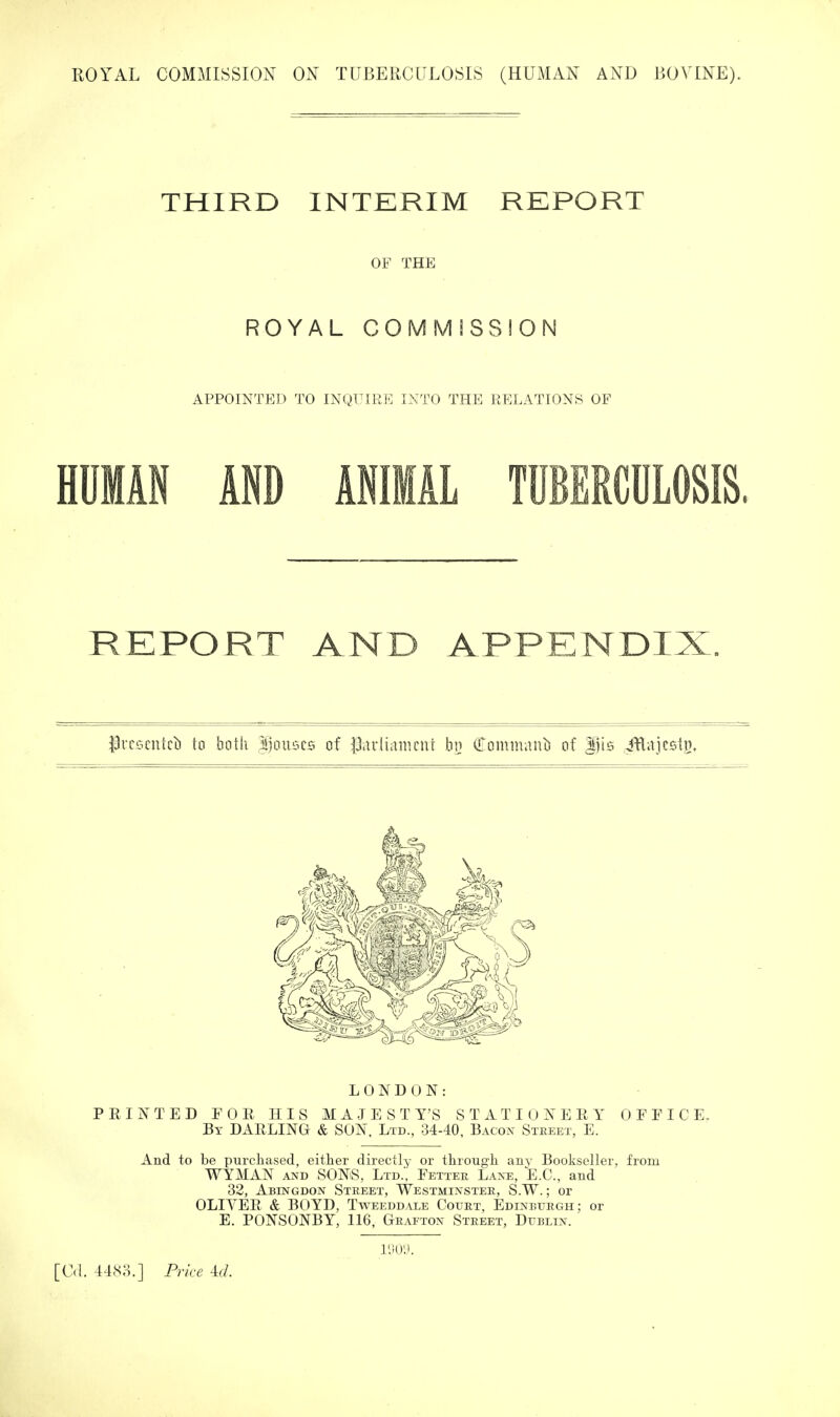 THIRD INTERIM REPORT OF THE ROYAL COMMISSION APPOINTED TO INQUIRE INTO THE RELATIONS OF HUMAN AND ANIMAL TUBERCULOSIS. REPORT AND APPENDIX. iJiT'iscntcil to both ^jouscs of |3.u‘li:niu'nt hij (TommauL) of Itlis jflajcsti}. LONDON: PRINTED FOR HIS MAJESTY’S STATIONERY OFFICE. By darling & SON, Ltd., 34-40, Bacon Steeet, E. And to be purchased, either directly or through any Bookseller, from WYMAN AND SONS, Ltd., Fetter Lane, E.C., aud 32, Abingdon Street, Westminster, S.W. ; or OLIVER & BOYD, Tweeddale Court, Edinburgh; or E. PONSONBY, 116, Grafton Street, Dublin. I'.ioa.