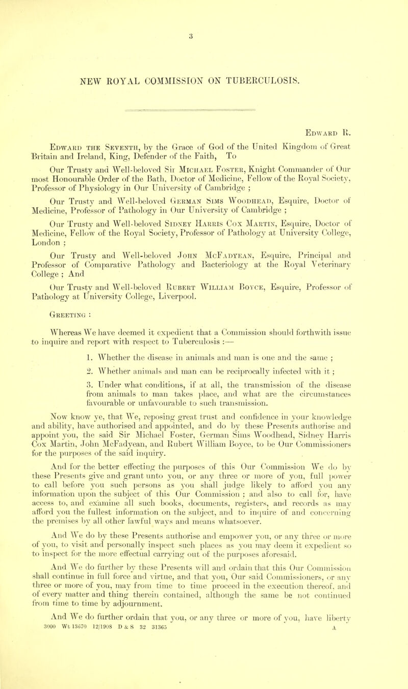 NEW ROYAL COMMISSION ON TUBERCULOSIS. Edward R. Edward the Seventh, by the Grace of God of the United Kingdom of Great Britain and Ireland, King, Defender of tlie Faith, To Onr Trusty and AYell-beloved Sir Michael Foster, Knight Commander of Our most Honourable Order of the Bath, Doctor of Medicine, Fellow of the Royal Society, Professor of Physiology in Our University of Cambridge ; Our Trusty and Well-beloved German Sims Woodhead, Esquire, Doctor of Medicine, Professor of Pathology in Our University of Cambridge ; Our Trusty and Well-beloved Sidney Harris Cox Martin, Esquire, Doctor of Medicine, Fellow of the Royal Society, Professor of Pathology at University College, London ; Our Trusty and Well-beloved doiiN McFadyean, Esquire, Principal and Professor of Comparative Pathology and Bacteriology at the Royal Veterinary College ; And Our Trusty and M’ell-beloved Hubert ’William Boyce, Esquire, Professor of Pathology at University College, Liverpool. Greeting : MTier eas We have deemed it expedient that a Commission should forthwith issue to inquire and report with respect to Tuberculosis :— 1. Whether the disease in animals and man is one and the same ; 2. Whether animals and man can be reciprocally infected with it; 3. Under what conditions, if at all, the transmission of the disease from animals to man takes ])lace, and what are the circumstances favourable or unfavourable to such transmission. Now know ye, that We, reposing great trust and confidence in your knowledge and ability, have authorised and appc»inted, and do liy these Presents authorise and appoint you, the said Sir Michael Foster, German Sims Woodhead, Sidney Harris Cox Martin, dohn McFadyean, and Rubert William Boyce, to be Our Commissioners for the purposes of the said inquiry. And for the better effecting the jmrposes of this Our Commission We do by these Presents give and grant unto you, or any three or more of you, full power to call before you such persons as you shall judge likely to afford you anv information upon the subjeci; of this Our Commission ; and also to call for, have access to, and examine all such books, documents, registers, and records as may afftird you the fullest information on the subject, and to inquire of and concerning the ])remises liy all other lawful ways and means wdiatsoever. And AVe do by these Presents authorise and empownr you, or any three or more of you, to visit and personally inspect such places as 3'ou may deem it expedient so to inspect fi)!’ the more effectual carrying out of the purposes aforesaid. And We do further by these Presents will and ordain that this Our Commission shall continue in full force and virtue, and that you. Our said Commissioners, or anv three or more of you, may from time to time proceed in the execution thereof, and of everv matter and thing therein contained, although the same be not continueil from time to time by adjournment. And W^e do further ordain that you, or any three or more of vou, have liberty 3000 Wt 13G70 I2/190S D&S 32 31365 * A.