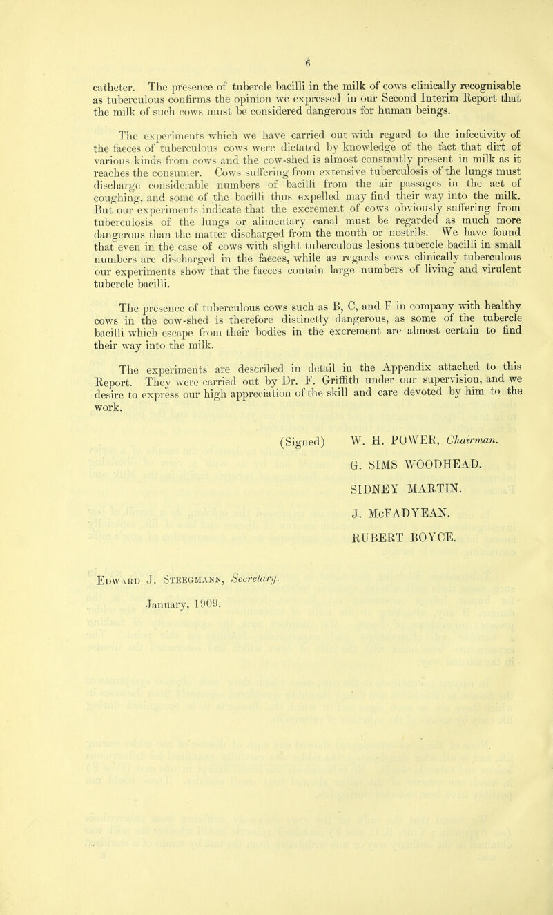 catheter. The presence of tubercle bacilli in the milk of cows clinically recognisable as tuberculous confirms the opinion we expressed in our Second Interim Report that the milk of such cows must be considered dangerous for human beings. The experiments which w'e have carried out with regard to the infectivity of the faeces of tuberculous cows were dictated by knowledge of the fact that dirt of various kinds from cows and the cow-shed is almost constantly present in milk as it reaches the consumer. Cows suffering from extensive tuberculosis of the lungs must discharge considerable numbers of bacilli from the air passages in the act of coughing, and some of the bacilli thus expelled may find their way into the milk. But our experiments indicate that the excrement of cows obviously suffering from tuberculosis of the lungs or alimentary canal must be regarded as much more dangerous than the matter discharged from the mouth or nostrils. We have found that even in the case of cow^s with slight tuberculous lesions tubercle bacilli in small numbers are discharged in the faeces, while as regards cows clinically tuberculous our experiments show that the faeces contain large numbers of living and virulent tubercle bacilli. The presence of tuberculous cows such as B, C, and F in company with healthy cows in the cow-shed is therefore distinctly dangerous, as some of the tubercle bacilli which escape from their bodies in the excrement are almost certain to find their way into the milk. The experiments are described in detail in the Appendix attached to this Report. They were carried out by Dr. F. Griffith under our supervision, and we desire to express our high appreciation of the skill and care devoted by him to the work. (Signed) W. H. POWER, Chairman. G. SIMS WOODHEAD. SIDNEY MARTIN. J. McFADYEAN. ROBERT BOYCE. Edward J. Steegmann, Secretary. January, 1909.