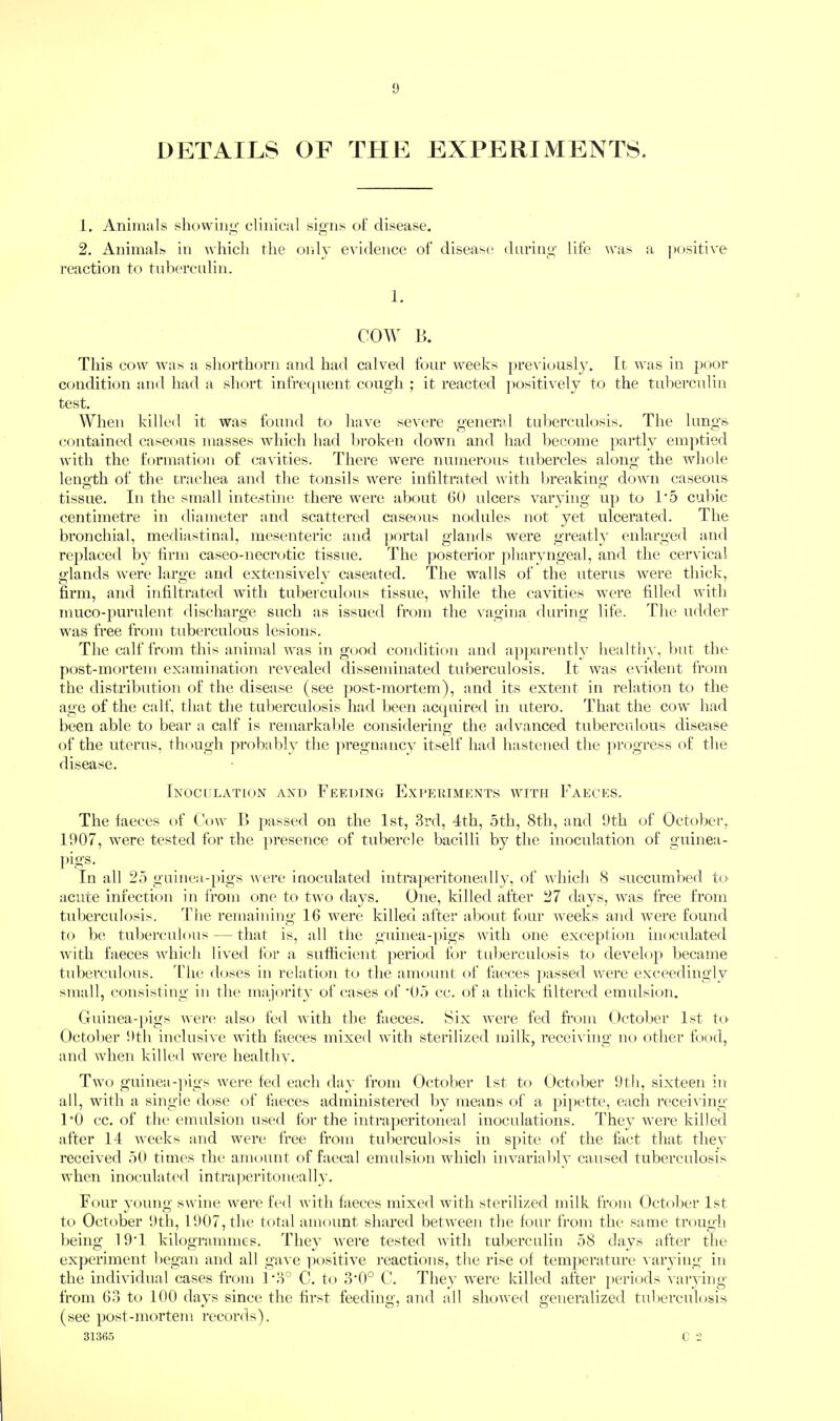 DETAILS OF THE EXPERIMENTS. 1. Animals showini'- clinical si^ns of disease, 2. Animal^ in whicli the only evidence of disease darini^- life was a positive reaction to tulierculin. 1. COW 15. This cow was a shorthorn and had calved four weeks previously, ft was in poor condition and had a short infre([uent coug’h ; it reacted positively to the tid^erculin test. When killed it was found to have severe general tuberculosis. The lungs contained caseous masses which had 1)roken down and had become ]iartly emptied with the formation of cavities. There were numerous tubercles along the whole leimth of the traehea and the tonsils were infiltrated with hreakiim’ down caseous tissue. In the small intestine there were about 60 ulcers varying up to 1'5 culiic centimetre in diameter and scattered caseous nodules not yet ulcerated. The bronciiial, mediastinal, mesenteric and portal glands were greatly enlarged and replaced by firm caseo-necrotic tissue. I’he ]iosterior ])haryngeal, and the cervical glands were large and extensively caseated. The walls of the uterus were thick, firm, and infiltrated with tuberculous tissue, while the cavities were filled with muco-purulent discharge such as issued from the vagina during life. The udder was free from tuberculous lesions. The calf from this animal was in good condition and apparently healthy, but the post-mortem examination revealed disseminated tuberculosis. It was evident from the distribution of the disease (see ])ost-mortem), and its extent in relation to the age of the calf, that the tuberculosis had been acquired in utero. That the cow had been able to bear a calf is remarkable considering the advanced tuberculous disease of the uterus, though probably the ]u-egnancy itself had htistened the ju-ogress of the disease. IxOCirLATION AND FEEDING EXPERIMENTS WITH FaECES. The faeces of Cow 15 ])assed on the 1st, 3rd, 4th, 5th, 8th, and 9th of October, 1907, were tested for rhe ]>resence of tubercle bacilli by the inoculation of guinea- pigs. In all 25 guinea-pigs were inoculated intraperitoneally, of which 8 succumbed to acute infection in from one to two days. One, killed after 27 days, was free from tuberculosis. Tlie remaining 16 were killed after about four weeks and were found to be tulierculous — that is, all tiie guinea-pigs with one exception inoculated with faeces which lived fi)r a sufficient period for tulierculosis to develo}* became tuberculous. The doses in relation to the amount of faeces passed were exceedingly small, consisting in the majority of cases of '05 cc. of a thick filtered emulsion. Guinea-pigs were also fed with the faeces. Six were fed from October 1st to October 9th inclusive with faeces mixed with sterilized milk, receiving no other food, and when killed were healthv. Two guinea-])igs were fed each day from October 1st to October 9th, sixteen in all, with a single dose of faeces administered by means of a pi[)ette, each recei^'ing 1°0 cc. of the emulsion used for the intraperitoneal inoculations. They were killed after 14 weeks and were free from tuberculosis in spite of the fact that the\' received 50 times the amount of faecal emulsion which invariably caused tuberculosis when inoculated intraperitoneally. Four young swine were fed with faeces mixed with sterilized milk from October 1st to October 9th, 1907, the total amount shared between the four fi-oin the same trough being 19'1 kilogrammes. They were tested with tuberculin 58 days after the experiment began and all gave positive reactions, the rise of temperature \ aiwiug in the individual cases from ]-3° G. to 3’0° C. They were killed after periods varying from 63 to 100 days since the first feedino- and all showed o’eneralized tuberculosis • _ O' O (see post-mortem records). 3136.5 c 2