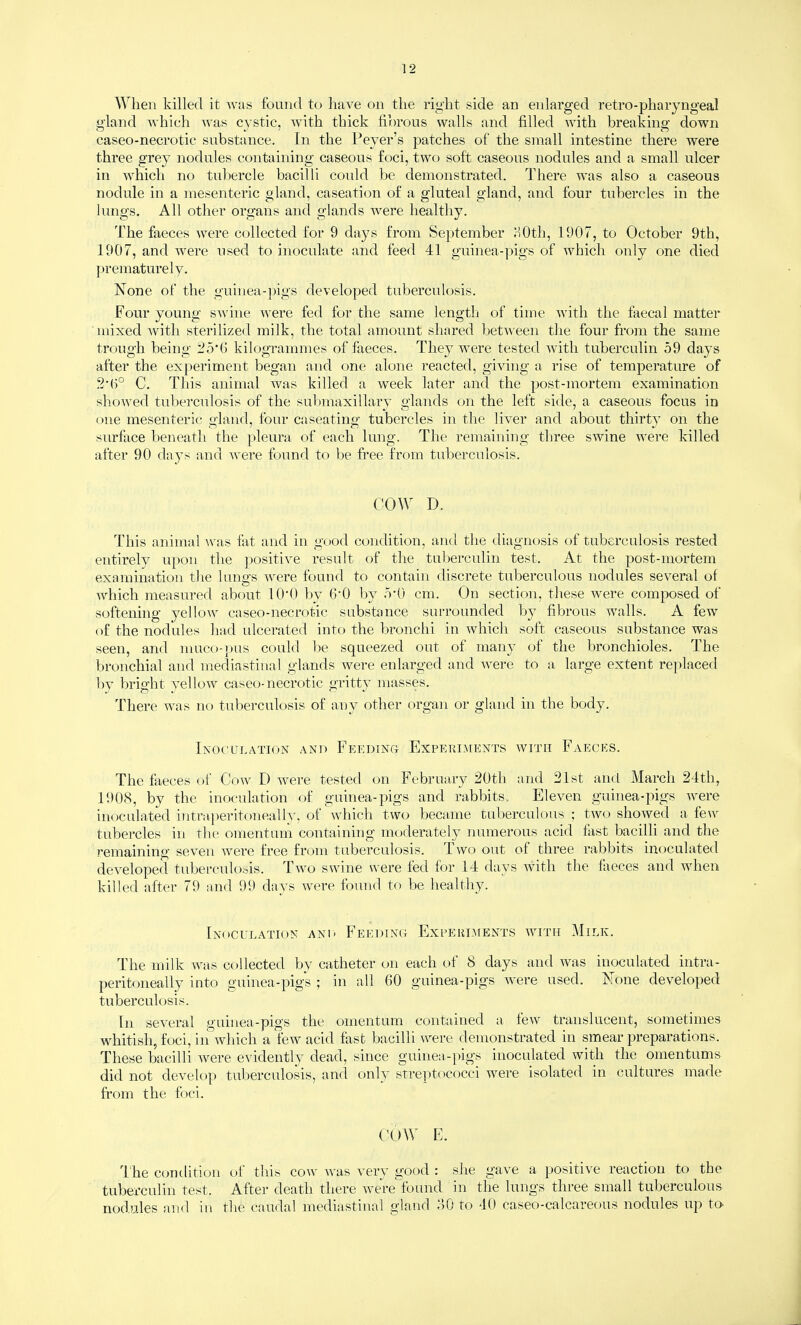 When killed it was found to liave on the right side an enlarged retro-pharyngeaJ gland which was cystic, with thick fihrous walls and filled with breaking down caseo-necrotic substance. In the Peyer’s patches of the small intestine there were three grey nodules containing caseous foci, two soft caseous nodules and a small ulcer in which no tubercle bacilli coidd be demonstrated. There was also a caseous nodule in a mesenteric gland, caseation of a gluteal gland, and four tubercles in the lungs. All other organs and glands were healthy. The faeces were collected for 9 days from September HOth, 1907, to October 9th, 1907, and were used to inoculate and feed 41 guinea-pigs of which only one died ])rematurely. None of the guinea-pigs developed tuberculosis. Four young swine \vere fed for the same length of time with the faecal matter mixed Avith sterilized milk, the total amount shared betA\'een the four from the same trough being ;25*(i kilogrammes of faeces. They were tested with tuberculin 59 days after the experiment began and one alone reacted, giving a rise of temperature of C. This animal was killed a week later and the post-mortem examination sho\ved tuberculosis of the sulmiaxillary glands on the left side, a caseous focus in one mesenteric gland, four caseating tubercles in the liver and about thirty on the surface beneath the pleura of each lung. The remaining three swine were killed after 90 days and were found to be free from tuberculosis. COW D. This animal ^vas tat and in good condition, and the diagnosis of tuberculosis rested entirely upon the ])ositive result of the tuberculin test. At the post-mortem examination the lungs were found to contain discrete tuberculous nodules several of which measured about lO'O l)y 6’0 by od) cm. On section, these were composed of softening j^ellow caseo-necrotic substance surrounded by fibrous walls. A few of the nodules liad ulcerated into the bronchi in which soft caseous substance was seen, and muco-])us could be squeezed out of many of the bronchioles. The bronchial and mediastinal glands were enlarged and were to a large extent replaced l)y bright yellow caseo-necrotic gritty masses. There was no tuberculosis of any other organ or gland in the body. Inoculation and Feedino Experi.\[ents with Faeces. The faeces of Cow D were tested on February 20th and 21st and March 24th, 1908, by the inoculation of guinea-pigs and rabbits.. Eleven guinea-pigs were inoculated iTitraperitoneally, of which two became tuberculous ; two showed a few tubercles in the omentum containing moderately numerous acid fast bacilli and the remaining seven were free from tuberculosis. Two out of three rabbits inoculated developed tuberculosis. Two swine were fed for 14 days with the faeces and when killed after 79 and 99 days were found to be healthy. Inoculation anL' Feeding Expekiuents with Milk. The milk was collected by catheter on each of 8 days and was inoculated intra- peritoneally into guinea-pigs ; in all 60 guinea-pigs were used. None developed tuberculosis. In several guinea-pigs the omentum contained a few translucent, sometimes whitish, foci, in which a few acid fast bacilli were demonstrated in smear preparations. These bacilli were evidently dead, since gTiinea-})igs inoculated with the omentums did not develop tuberculosis, and only streptococci were isolated in cultures made from the foci. CT)W E. The condition of this cow was very good : she gave a positive reaction to the tuberculin test. After death there were'found in the lungs three small tuberculous nodules ami in the caudal mediastinal gland 60 to 40 caseo-calcareous nodules up to-