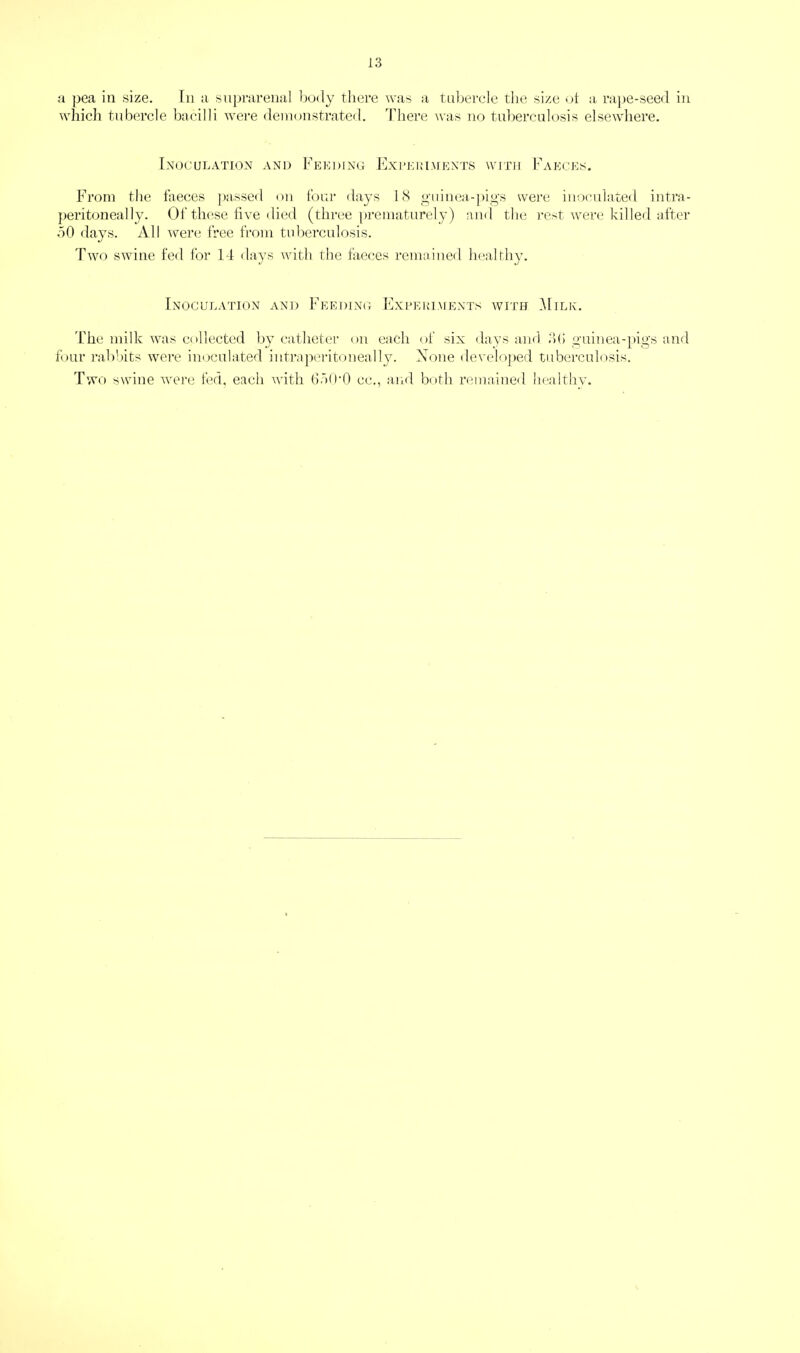 a pea in size. In a suprarenal body there was a Tubercle the size ot a rape-seed in whicli tubercle bacilli were deinonstrateil. There was 710 tul)ei‘culosis elsewdiere. Inoculation and Feeding Experiments with Faeces, From the faeces jia.ssed on four days IS guinea-pigs were inoculated intra- jieritoneally. Of these live died (tlii-ce prematurely) and the rest were killed after bO days. All M^ere free from tuberculosis. Two sAvine fed for 14 days with the faeces remained laialthy. Inoculation and Feeding lixPEuiMENTs with i\IiLK. I'he milk ivas collected by catheter on each of six days and db guinea-pigs and four I’alibits were inoculated intrapeiatoneally. None develo])ed tubei’culosis. Two swine ivei’c fed, each with (iblPQ cc., and both remained healthy.