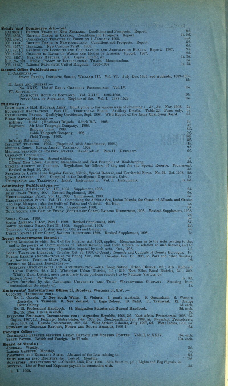 ^rade and red 3867.] ''Cd. 3868.' Cd. 4080. Cd. 4153. Cd. 4267. Cd. 4254. Cd. 4255. Cd. 4257.'] H.C. No. 321 Commerce ^c.—coni. British Trade in New Zealand. Conditions and Prospects. Keport. British Trade in Canada. Conditions and Prospects. Report. Commercial Treaties in Force on 1 January 1908. British Trade in Newfoundland. Conditions and Prospects. Report. Denmark. New Customs Tariff. 1908. Strikes and Lockouts and Conciliation and Arritration Boards. Report. Changes in Rates of Wages and Hours of Liboub. Report. 1907. Railway Returns, 1907. Capital, Traffic, I'irc. . Fiscal Policy of International Trade. Memorandum. 1907. [Cd. 4413.] Labour Statistics, United Kingdom. 1906-1907. Record Office Pablleatlons I. Calendars :— State Papers, Domestic Series, William III. Vol. VI. 8</. )g. bd. 51(1. 5d. 6</. 9 /. 9d. Is. 3d. 3d. Is. 2d. Julv-Doc. 1695, and Addenda, 1689-1695. 15s. II. Lists and Indexes ;— No. XXIX. List of Early Chancery Proceedings. Vol. IV. ISs. VI. Scottish ; — Exchequer Rolls of Scotland. Vol. XXIII. 1595-1600. 10.l Privy Seal of Scotland. Register of the. Vol. I. 1488-1529. 15'. Military J— Commission in H.M. Regular Army. Short guide to the various ways of obtaining a ; &c., &c. Nov. 1908. 2d. Equipment Regulations. Part III. Territorial Force. Artillery Details. Table 22. Peace only. Od. Examination Papers. Qualifying Certificates, Sept. 1908. With Report of the Army Qualifying Board. Od. Field Service Manuals :— Artillery. Field. (Howitzer) Brigade. 5-iuch B.L. 1908. 3d. Enoineers. Air-Lino Telegraph Company. 1908. 3d. Bridging Train. 1908. 3d. Cable Telegraph Company. 1908. 3d, „ field Troop. 1908. Infantry Battalion. 1908. 3d. Infantry Training. 1905. (Reprinted, with Amendments, 1908.) Medical Corps. Royal Army. Training. 1908. 9d. Medical Services OF Foreign Armies. Handbook of. Part II. Germany. 6d. Ordnance College:— Dynamics. Notes on. Second edition. 3*’. Officers’ Mess (Royal Artillery) Management and First Principle! of Book-keeping. 3d. Special Reserve op Officers. Regulations for Officers of the, and for the Special Reserve. Provisional. Revised to Sept. 30, 1908. 4d. Stations of Units of the Regular Forces, Militia, Special Reserve, and Territorial Forte. No. 22. Oct. 1908 Sudan Almanac. 1909. Compiled in the Intelligence Department, Cairo. Teleqraphy and Telephony. Army. Instruction in. Vol. I. Instruments. 2d. l.s Is. 6d. Admiralty. Fublicatlons i— Australia Directory, Vol. HI., 1905. Supplement, 1908. 6d. Irish Coast Pilot, 1902. Revised Supplement, 1908. 6d. Mediterranean Pilot, Vol. II., 1905. Supplement, 1908. fid. Mediterranean Pilot. Vol. III. Comprising the Adriatic Sea, Ionian Islands, the Coasts of Albania and Greece - to Cape Matapan ; also the Gulfs of Patras and Corinth. 4th Edn. 4s. North Sea Pilot, Part III., 1905. Supplement, 1908. 6d. Nova Scotia and Bay of Fundy (South-east Coast) Sailing Directions, 1903. Revised Supplement, 1908. 6d. Signal Card. 1908. 3d. South America Pilot, Part I., 1902. Revised Supplement, 1908. 8d. South America Pilot, Part II., 1905. Supplement, 1908. 4d. Torpedo. Courecs of Instruction for Officers and Seamen in, 6d. United States (East Coast) Sailing Directions, 1899. Revised Supplement, 1908. U. Xiooal Government Soardi — Excise Licences to which Sec. 6 of the Finance Act, 1908, applies. Memorandum as to the Acts relating to the, and to the powers of Commissioners of Inland Revenue aud their Officers in relation to such licences, and to proceedings for the recovery of penalties imposed by such Acts. Oct., 1908. Id. Local Taxation Licences. Circular, Oct. 29, 1908, to County Councils and Councils of County Boroughs. Id. Public Health (Regulations as to Food) Act, 1907. Ciicuiar, Dec. 12, 1908, to Port and other Sanitary Authoritie?. Foreign Meat (No. 2). Id. Reports of Medical Inspectors ;— Sanitary Circumstances and Administration 314. Long Sutton Urban District, 2d. ; 316. Holbeach Urban District, 2d.; 317. Winterton Urban District, 2d. ; 319. East Elloe Rural District, 2d. ; 320. Whitby Rural District, moic particularly those portions resortei to by Summer Visitors, 3d. Enteric Fever in Workington. Is. 3d. Water furnished by the Cambridge University and Town Waterworks Company. Securing from contamination the supply of. Is. Smlgrants' Information Office, 31, Broadway, Westmin si er, S.W. Colonies, Handbooks fob :— No. 1. Canada. 2. New South Wales. 3. Victoria. 4. South Australia. 6. Queensland. 6. Western Australia. 7. Tasmania. 8. New Zealand. 9. Gape Colony. 10. Natal. 11. Transvaal. 12. Orange River Colony. Id. each. No. 13. Professional Handbook. 14. Emigration Statutes and General Handbook. 3d. each. No. 15. (Nos. 1 to 14 in cloth). 2s. Intending Emigrants, Information fob :—Argentine Republic, 1908, 2d. East Africa Protectorate, 1908, 6d. Ceylon, 1907, Id. Federated Malay States, &c., 1908, 6d. Newfoundland, Jan. 1908, Id. Nyasaland Protectorate, Sept. 1907, 6d. Uganda Protectorate, 1908, 6d. West African Colonies, July, 1907, 6d. West Indies, 1908, Od. Summary of Consular Reports, North and South America, 1906-7, 6d, Forelflrn Office i— Commercial Treaties between Great Britain and Foreign Powers. Vols. I. to XXIV. 15s. each. State Papers. British and Foreign. In 97 vols, 10$. each. Board of Trade i— Journal. Weekly. 3d, Labour Gazette. Monthly. Id. Passenger and Emigrant Ships, Abstract of the Law relating to. 8d. Ships coming into Registry, &c. List of. Monthly. ' ‘ 'Sd Surveyors, Instructions to :—Circular 1453, Nov. 1908. Side Scullies, {d. ; Lights and Fog Signals, 2d. Surveys. List of Fees and Expenses payable in connection with. 2d. 1. I. 1909.