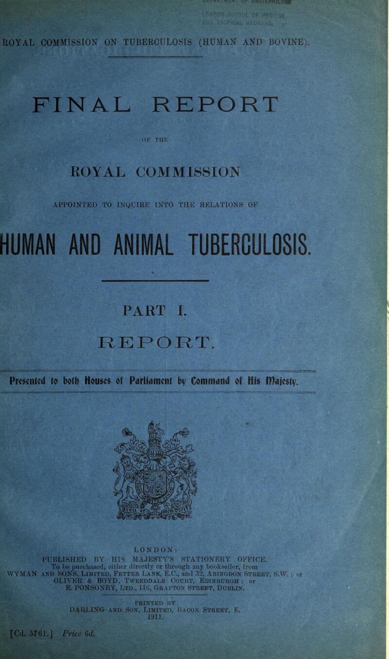 FINAL REPORT OF TIIK ROYAL COMMISSION APPOINTED TO INQUIRE INTO THE RELATIONS OF HUMAN AND ANIMAL TUBERCULOSIS. PART 1. REPORT. Presented to both Houses of Parliament by Command of His IHajesty. To 1)« purchased, either directly or through any bookseller, from WYMAN AND SONS, Limited, Fetter Lane, E.C., and ;52, Abingdon Street, S.W. ; or OLIVER & BOYD, Tweeddale Court, Edinburgh ; or E. PONSONBY, Ltd., IIG, Grafton Street, Dublin. PRINTED BY DARLING AND Son, Limited, Bacon Street, E. 1911.