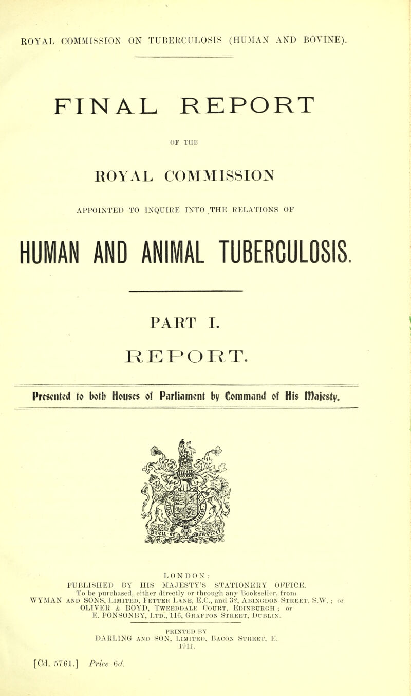 FINAL. REPORT OF THE ROYAL COMMISSION APPOINTED TO INQUIRE INTO THE RELATIONS OF HUMAN AND ANIMAL TUBERCULOSIS. PART I. I^EPORT. Presented to both Heuses of Parliament bv Command of His majesty. L O N D 0 N : PUBLISHED BY HIS MAJESTY’S STATIONERY OFFICE. To be piircluised. either directly or through any Bookseller, from WYMAN AND SONS, I.imited, Fetter Lane, E.C., and jY Abingdon Street. S.W. ; or OLIVER A BOYD, Tweeddale Court. Edinburgh ; or E. PONSONBY, Ltd., 11(1, Grafton Street, Dublin. printed by D.\RLING and son. Limited. Bacon Streei’, E. Bill.