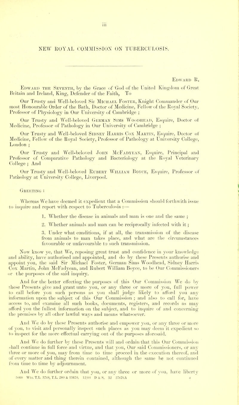 NEW ROYAL COMMISSION ON TUBERCULOSIS. Edwakd R. Edward the Seventh, Ly the Grace of God of the United Kingdom of Gi’eat Ih'itain and Ireland, King, Defender of the Faith, To Onr Trnsty and WelLheloved Sir Michael Foster, Knight Coinniandei' (d' Oitr most Honoiirahle Order of the Batli, Doctor of Medicine, Fellotvofthe Royal Society, Professor of Physiology in Onr University of Cambridge ; Onr Trusty and WelLheloved German Slms Woodhead, Es<|iure, Dijctor ot Medicine, Professor of Pathology in Onr University of Cambridge ; Onr Trusty and AYell-beloved Sidney Harris Cox i\lARTiN, Esquire, Doctor ot Medicine, Fellow of the Koyal Society, Professor of Pathology at University College, London ; Onr Trusty and AVcll-beloved John McFadyean, Esquire, Pi'incijial and Prijfessor of Com]>arative Pathology and Bacteriology at the Royal \'eterinary ( ollege ; And Our Trusty and AVelLljeloved Hubert William Boyce, Esijuire, Professor of Pathology at University College, Liverpool. Greiiting : Whereas We have deemed it expedient that a Commission should forthwith issue to inquire and rejxwt with resiiect to Tuberculo'^is :— 1. Whether the disease in animals and man is one and the same ; 'J. Whether animals and man can lie recijirocally infected Avith it; o. Under what conditions, if at all, the transmission of the disease from animals to man takes place, and Avhat are the circumstances fiiAuntrable or unfavourable to such transmission. Noav knoAV ye, that AVe, reposing great trust and confidence in your knowledge and ability, have authorised and a})pointed, and do by these Presents authorise and ap{)oint you, the said Sir Michael Foster, German Sims AAhtodhead, Sidney Harris Cox M artin, John AIcFadycan, and Rubert William Boyce, to be Our CGinmissioners or the purposes of the said inquiry. And for the better effecting the purposes of this Our ( 'ommission AA^e do bv these Presents give and grant unto you, or any three or more of yt)u, full poAver to call Itcfore you such ])ersons as you shall judge likely to afford you any information upon the subject of this Our Commission ; and also to call for, have access to, and exannne all such books, documents, registers, and records as may tdford you the fullest information on the subject, and to imptire of and concerning the premises Ity all other laAvful ways and means \Adiatsoever. And AA’^e do by these Presents authorise and empoAver you, or any three t)r more of you, to visit and jiersonally ins})ect such places as you may deem it exj)edient so to inspect for the more effectual carrying out of the purposes aforesaid. And Wc do further by these Presents Avill and ordain that this Our Commission >hall continue in full force and virtue, and that you. Our said Commissioners, or any three or more of you, may from time to time 'proceed in the execution thereof, and of every matter and thing therein contained, although the same be not continued from time to time by adjournment. And AAe do further ordain that yoti, or any three or more of you, have liberty Aiioo Wts. T.L. 374S, T.L. 280 & Rt670. 12/03 D & S. 32 27(;7(5A «