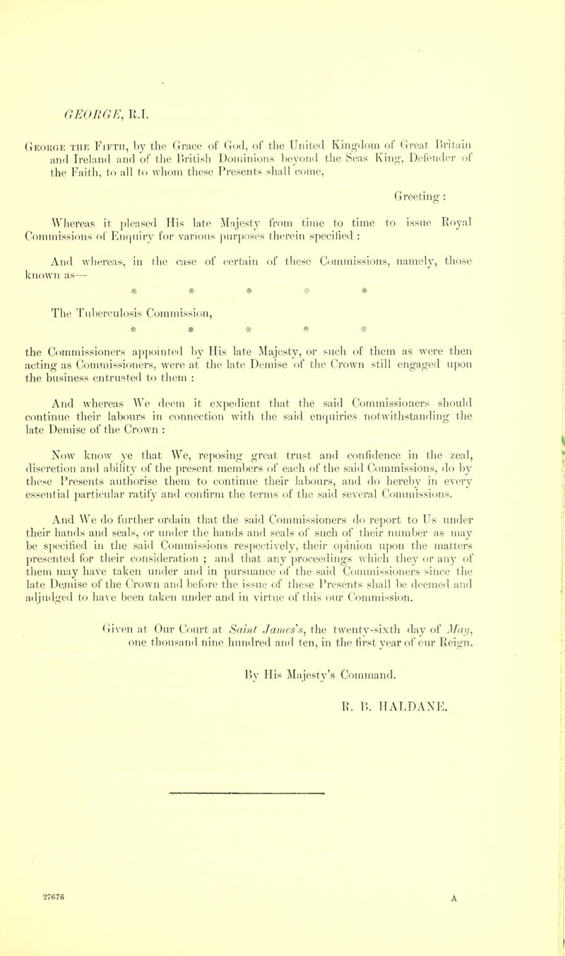 GEOnOE, li.I. Gkorge the Fifth, Fy the tlrace of God, of the United Ivingdoin ot fli’eat Fritaiii :i,nd Ireland and of the Ih’itish Dondnions beyond the 8eas King, Defnider of the Faith, to all to whom these Presents shall come. Greetino-: O Whereas it pleased His late Majesty from time to time to issue Royal Commissions of Rmpiirv for various ])ur[)oses therein specified : And whereas, in Ihe case of certain of these Commissions, namely, those known as— * * # * 'Phe Uuhcrculosis Commission, * * # ^ -k- the Commissioners apjiointed hy His late Majesty, or such of them as were then acting as Commissioners, were at the late Demise of the Crown still engaged upon the business entrusted to them : And whereas AVe deem it exjiedient that the said Commissioners should continue their labours in connection with the said cnrpiiries notwithstanding tlie late Demise of the Crown : Now know }'e that We, reposing great trust and coulidence in tlie zeal, discretion and ability of the present members of each of the said Commissions, do by these Presents authorise them to continue their labours, and do hereby in every essential jiarticular ratify and confirm the terms of the said several Commissions. And We do further ordain that the said Commissioners do report to Us under their hands and seals, or under the hands and seals of such of their number as may be specihed in the said Commissions respectively, their opinion upon the matters presented for their consideration ; and that any proceedings which they or any of them may have taken under and in pursuance of the said Commissioners since the late Demise of the Crown and before the issue of these Presents shall be deemed and adjudged to have been taken under and in virtue of this our CV)mmission. Given at Our Court at Saint James's, the twenty-sixth day of Jfai/, one thousaml nine hundred and ten, in the tii-styear of our Reign. Ry His jMajesty’s Command. R. P>. HALDANE.