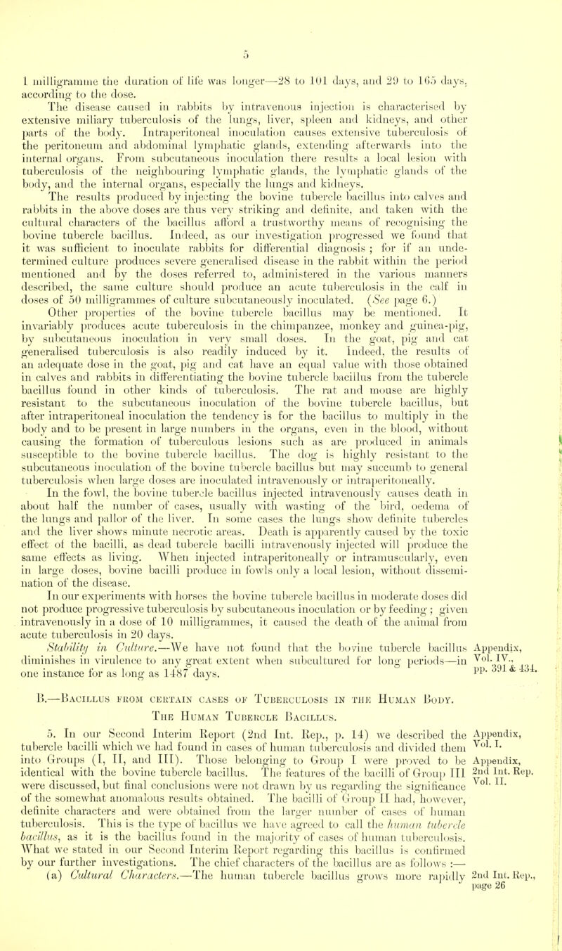 .) 1 uiilligramine tiie (iLiratioii of life was longer—'JH to lOl days, and iil) to fljo days, according' to the dose. The disease causer! in rab})its hy intraveinnis injection is characterised by extensive miliary tnbercnlosis of the Inngs, liver, spleen and kidneys, and other parts of the l)ody. Iiitraj)eritoneal imjcnlation causes extensive tnbercnlosis of the peritonenm and al)doininal lyinjrhatic glands, extending afterwards into the internal oru'ans. From snbcntaneons inocnlation there results a local lesion with tnbercnlosis of the neighbouring lymphatic glands, the lymphatic glands of the body, and the internal organs, especially the lungs and kidneys. T'he resnlts ])rodiiced by injecting the bovine tubercle l)acillns into calves and rabbits in the above doses are thus verv striking and definite, and taken with the cnltnral characters of the bacillus afford a trustworthy means of recognising the bovine tubercle bacillus. Indeed, as our investigation })rogressed we found that it was sufficient to inoculate rabbits for differential diagnosis ; for if an unde¬ termined culture })roduces severe geneiailised disease in the ral)bit within the period mentioned and by the doses referred to, administered in the various manners described, the same cultui’e should produce an acute tuberculosis in the calf in doses of 50 milligrammes of culture subcutaneously inoculated. (See page 6.) Other ])roperties of the bovine tubercle bacillus may be mentioned. It in\'arial)ly produces acute tuberculosis in the chimpanzee, monkey and guinea-pig, by subcutaneous inoculation in very small doses. In the goat, pig and cat generalised tidjcrculosis is also readily induced by it. Indeed, the results of an adetpiate dose in the goat, })ig and cat have an equal value Avith tl.mse obtained in calves and rabbits in differentiating the bovine tubercle bacillus from the tubercle bacillus found in other kinds of tuberculosis. The rat and mouse are highly resistant to the subcutaneous inoculation of the bovine tubercle bacillus, but after intraperitoneal inoculation the tendency is for the bacillus to multiply in the body and to be present in large numbers in the organs, even in the blood, Avithout causing the formation of tuberculous lesions such as are ])roduced in animals susce])til)le to the bovine tubercle bacillus. The dog is highly resistant to the subcutaneous inoculation of the bovine tubercle bacillus but may succumb to general tuberculosis Avhen large doses are inoculated intraA'euously or intraperitoneal ly. In the foAvl, the bovine tubercle bacillus injected intravenously causes death in about half the number of cases, usually with Avasting of the bird, oedema of the lungs and pallor of the liver. In some cases the lungs sIioav definite tubercles and the liver shoAvs minute necrotic areas. Death is ap})arently caused by the toxic effect of the bacilli, as dead tubercle bacilli intravenously injected will ])roduce the same effects as living. When injected intraperitoneally or intramuscularly, eA^en in large doses, bovine bacilli produce in foAvls only a local lesion, without tlissemi- nation of the disease. In our experiments Avith horses the bovine tubercle bacillus in moderate doses ditl not produce progressive tuberculosis by subcutaneous inoculation or by feeding ; given intravenously in a dose of 10 milligrammes, it caused the death of the animal from acute tuberculosis in 20 days. Stalnlitij in Culture.—We laiA^e not fouml that tlie bovine tubercle bacillus diminishes in virulence to any great extent Avhen subcultured for long [)eriods—in one instance for as long as 1487 days. 15.—Bacillus uiiOiAt CERTAIN CASES OE TUBERCULOSIS IN THE HuAIAN BoUY. The Human Tubercle Bacillus. 5. In our Second Interim Report (2nd Int. Rep., p. 14) Ave described the tubercle l)acilli Avhich Ave had found in cases of human tuberculosis and divided them into Groups (I, II, and III). Those belonging to Group I Avere ])roved to be identical with the bovine tubercle bacillus. The features of the bacilli of Group III Avere discussed, but final conclusions Avere not drawn by us regarding the significance of the someAvhat anomalous results obtained. The bacilli of Group II had, hoAvever, definite characters and Avere obtained from the larger number of cases of human tuberculosis. This is the type of bacillus Ave hav’c agreed to call the human tubercle bacillus, as it is the bacillus found in the majority of cases of human tuberculosis. What Ave stated in our Second Interim Report regarding this bacillus is confirmed by our further iiiA^estigations. The chief characters of the bacillus are as folloAVs :—■ (a) Cultural Characters.—The human tubercle bacillus groAvs more I’ajhdly Appendix, Vol. IV.. pp. 391 & 434. Appendix, Vol. I. Appendix, 2nd Int. Rep. Vol. II. 2nd Int. Rep., page 26