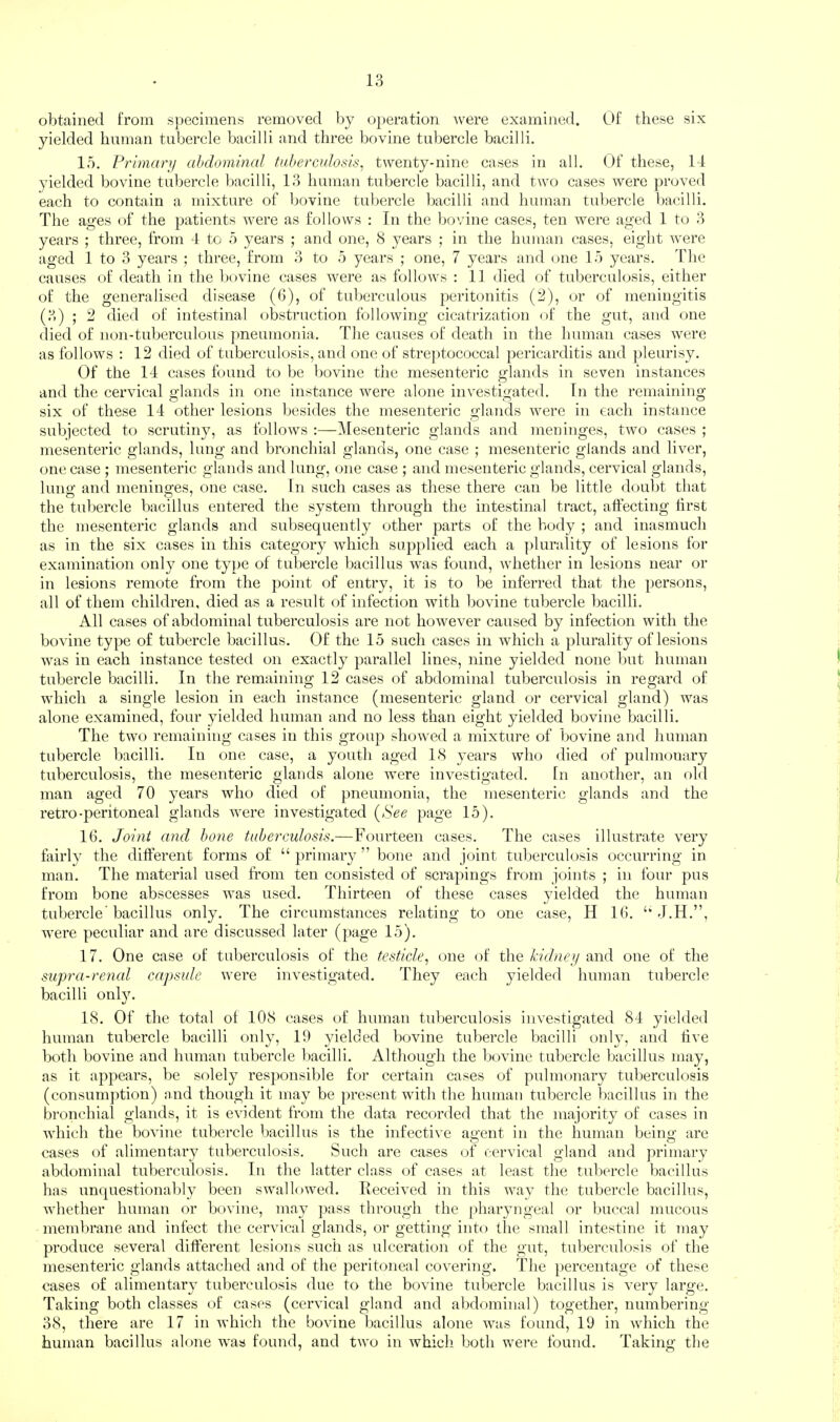 obtained from specimens removed by o})eration ^vere examined. Of these six yielded human tubercle bacilli and three bovine tubercle bacilli. 15. Prlmanj abdominal tubercnlosis, twenty-nine cases in all. Of these, 14 yielded bovine tubercle l)acilli, 13 human tubercle bacilli, and two cases were proved each to contain a mixture of bovine tubercle bacilli and human tubercle bacilli. The ages of the patients were as follows : In the bovine cases, ten were aged 1 to 3 years ; three, from 4 to 5 years ; and one, 8 years ; in the human cases, eig'ht were aged 1 to 3 years ; three, from 3 to 5 years ; one, 7 years and one 15 years. The causes of death in the bovine cases were as follows : 11 died of tuberculosis, either of the generalised disease (6), of tuberculous peritonitis (2), or of meningitis (3) ; 2 died of intestinal obstruction following cicatrization of the gut, and one died of non-tuberculous pneumonia. The causes of death in the human cases were as follows ; 12 died of tuberculosis, and one of streptococcal pericarditis and ])leurisy. Of the 14 cases found to be bovine the mesenteric glands in seven instances and the cervical glands in one instance were alone investigated. In the remaining six of these 14 other lesions besides the mesenteric glands were in each instance subjected to scrutiny, as follows :—Mesenteric glands and meninges, two cases ; mesenteric glands, lung and bronchial glands, one case ; mesenteric glands and liver, one case ; mesenteric glands and lung, one case ; and mesenteric glands, cervical glands, luno- and menina-es, one case. In such cases as these there can be little doubt that the tubercle bacillus entered the system through the intestinal tract, affecting first the mesenteric glands and subsequently other parts of the body ; and inasmucli as in the six cases in this category which supplied each a ])lurality of lesions for examination only one type of tubercle bacillus was found, whether in lesions near or in lesions remote from the point of entry, it is to be inferred that the persons, all of them children, died as a result of infection with bovine tubercle bacilli. All cases of abdominal tuberculosis are not however caused by infection with the bovine type of tubercle bacillus. Of the 45 such eases in which a plurality of lesions was in each instance tested on exactly parallel lines, nine yielded none but human tubercle bacilli. In the remaining 12 cases of abdominal tuberculosis in regard of which a single lesion in each instance (mesenteric gland or cervical gland) was alone examined, four yielded human and no less than eight yielded bovine bacilli. The two remaining cases in this group showed a mixture of ])ovine and human tubercle bacilli. In one case, a youth aged 18 years who died of pulmonary tuberculosis, the mesenteric glands alone were investigated. In another, an old man aged 70 years who died of pneumonia, the mesenteric glands and the retro-peritoneal glands were investigated (See page 15). 16. Joint and hone tuberculosis.—Fourteen cases. The cases illustrate very fairly the different forms of “ primary ” bone and joint tuberculosis occurring in man. The material used from ten consisted of scrapings from joints ; in four pus from bone abscesses was nsed. Thirteen of these cases yielded the human tubercle'bacillus only. The circumstances relating to one case, H 16. ‘‘ w'ere peculiar and are discussed later (page 15). 17. One case of tuberculosis of the testicle., one of the kidnej/ and one of the supra-renal capsule were investigated. They each yielded human tubercle bacilli onl}'. 18. Of the total of 108 eases of human tuberculosis investigated 84 yielded human tubercle bacilli only, 19 yielded bovine tubercle bacilli only, and five both bovine and human tubercle bacilli. Although the bovine tubercle bacillus may, as it appears, be solely responsible for certain cases of pulmonary tuberculosis (consum})tion) and though it may be present witli the human tubercle bacillus in the bronchial glands, it is evident from the data recorded that the majority of cases in which the bovine tubercle l)acillus is the infective ao'ent in the human beino- are cases (.)f alimentary tuberculosis. Such are cases of cervical gland and primary abdominal tuberculosis. In the latter class of cases at least the tubercle bacillus has im({uestionably been swallowed. Received in this way the tubercle bacillus, whether human or bovine, may ])ass through the pharyngeal or buccal mucous membrane and infect the cervical glands, or getting into the small intestine it may produce several different lesions such as ulceration of the gut, tuberculosis of the mesenteric glands attached and of the peritoneal covering. Tlie })ercentage of these cases of alimentary tubercnlosis due to the bovine tubercle bacillus is very large. Taking both classes of cases (cervical gland and abdominal) together, numbering 38, there are 17 in which the bovine bacillus alone was found, 19 in which the human bacillus alone was found, and two in which both were found. Taking the