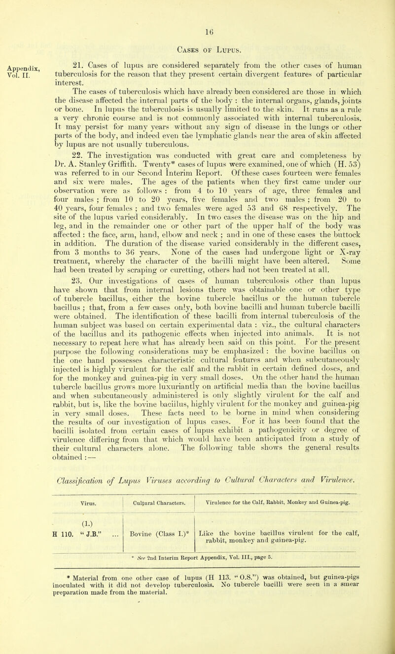 Cases of Lupus. Appendix, Vol. II. 21. Cases of lupus are considered separately from the other cases of human tuberculosis for the reason that they present certain divergent features of particular interest. The cases of tuberculosis which have already been considered are those in which the disease affected the internal parts of the body : the internal organs, glands, joints or bone. In lupus the tuberculosis is usually limited to the skin. It runs as a rule a very chronic course and is not commonly associated with internal tuberculosis. It may persist for many years without any sign of disease in the lungs or other parts of the body, and indeed even the lymphatic glands near the area of skin affected by lupus are not usually tuberculous. 22. The investigation was conducted with great care and completeness by Dr. A. Stanley Griffith. Twenty* cases of lupus were examined, one of which (H. 53) was referred to in our Second Interim Report. Of these cases fourteen were females and six were males. The ages of the patients when they first came under our observation were as follows : from 4 to 10 j^ears of age, three females and four males ; from 10 to 20 years, five females and two males ; from 20 to 40 years, four females ; and two females were aged 53 and 68 respectively. The site of the lupus varied considerably. In two cases the disease was on the hip and leg, and in the remainder one or other part of the upper half of the body was affected : the face, arm, hand, elbow and neck ; and in one of these cases the buttock in addition. The duration of the disease varied considerably in the different cases, from 3 months to 36 years. Hone of the cases had undergone light or X-ray treatment, whereby the character of the bacilli might have been altered. Some had been treated by scraping or curetting, others had not been treated at all. 23. Our investigations of cases of human tuberculosis other than lupus have shown that from internal lesions there was obtainable one or other type of tubercle bacillus, either the bovine tubercle bacillus or the human tubercle bacillus ; that, from a few cases only, both bovine bacilli and human tubercle bacilli were obtained. The identification of these bacilli from internal tuberculosis of the human subject was based on certain experimental data : viz., the cultural characters of the bacillus and its pathogenic effects when injected into animals. It is not necessary to repeat here what has already been said on this point. For the present purpose the following considerations may be emphasized : the bovine bacillus on the one hand possesses characteristic cultural features and when subcutaneously injected is highly virulent for the calf and the rabbit in certain defined doses, and for the monkey and guinea-pig in very small doses. On the other hand the human tubercle bacillus grows more luxuriantly on artificial media than the bovine bacillus and when subcutaneously administered is only slightly virulent for the calf and rabbit, but is, like the bovine bacillus, highly virulent for the monkey and guinea-pig in very small doses. These facts need to be borne in mind when considering the results of our investigation of lupus cases. For it has been found that the bacilli isolated from certain cases of lupus exhibit a pathogenicity or degree of virulence differing from that which would have been antici})ated from a study of their cultural characters alone. The following table shows the general results obtained : — Classification of Lupus Viruses according to Cultural Characters and Virulence. Virus. Cultural Characters. Virulence for the Calf, Rabbit, Monkey and Guinea-pig. (1.) H 110. ... Bovine (Class I.)* Like the bovine bacillus virulent for the calf, rabbit, monkey and guinea-pig. * See 2iid Interim Report Appendix, Vol. III., page 5. * Material from one other case of lupus (H 113. “ O.S.”) was obtained, but guinea-pigs inoculated with it did not develop tuberculosis. No tubercle bacilli were seen in a smear preparation made from the material.