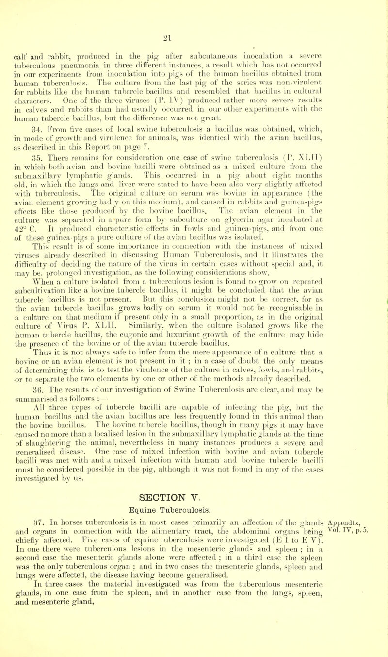 calf and ral>bit, ])roduced in tlie pig after subcntaneuns inoculation a severe tuberculous pneumonia in three different instances, a result wliicli lias not occurred in our experiments from inoculation into pigs of the human bacillus obtained from human tuberculosis. The culture from the last pig of the series was non-virulent for rabbits like the human tubercle bacillus and resembled that bacillus in cultural characters. One of the thi’ee viruses (1*. IV) jiroduced rather more severe results in calves and rablhts than had usually occurred in our other experiments with the human tubercle bacillus, but the difference was not great. o4. From five cases of local swine tuberculosis a bacillus was obtained, which, in mode of growth and virulence for animals, was identical with the avian bacillus, as described in this Report on page 7. d5. There remains for consideration one case of swine tuberculosis (P. XJ.II) in which both avian and bovine bacilli were obtained as a mixed culture from the submaxillary lymphatic glands. This occurred in a pig al)out eight months old, in which the lungs and liver were stated to have been also very slightly affected with tuberculosis. The original culture on serum was bovine in appearance (the avian element growing badly on this medium), and caused in rabbits and guinea-])igs effects like those produced by the bovine bacillus. The avian element in the culture Avas se})arated in a pure form by subculture on glycerin agar incubated at 42^ C. It produced characteristic effects in fowls and guinea-pigs, and from one of these guinea-pigs a pure cidture of the avian bacillus was isolated. This result is of some importance in connection with the instances of mixed viruses already described in discussing Human Tuberculosis, and it illustrates the difficulty of deciding the nature of the virus in certain cases without special and, it may be, prolonged inAmstigation, as the following considerations sIioav. When a culture isolated from a tuberculous lesion is found to groAv on rejAeated subcultiA^ation like a bovine tubercle bacillus, it might be concluded that the aA'ian tubercle bacillus is not present. Rut this conclusion might not be correct, for as the avian tubercle bacillus grows badly on serum it woidd not be recognisable in a culture on that medium if present only in a small proportion, as in the original culture of \drus 1’. XIHL Similarly, when the culture isolated grows like the human tubercle bacillus, the eugonic and luxuriant groAvth of the culture may hide the presence of the bovine or of the avian tubercle bacillus. Thus it is not ahvays safe to infer from the mere appearance of a culture that a bovine or an avian element is not present in it ; in a case of doul)t the only means of determining this is to test the Aurulence of the culture in calves, fowls, andralAbits, -or to separate the tAVo elements b}' one or other of the methods already described. 3(1. The results of our investigation of Swine Tuberculosis are clear, and may be summarised as folloAVs :— All three tyj^es of tubercle bacilli are ca})able of infecting the ])ig, but the human bacillus and the avian bacillus are less frec|uently found in this animal than the bovine l)acillus. Tdie bovine tubercle bacillus, though in many pigs it may liaAm caused no more than a localised lesion in the submaxillary lymphatic glands at the time of slaughtering the animal, nevertheless in many instances produces a severe and generalised disease. One case of mixed infection with bovine and avian tubercle bacilli Avas met Avith and a mixed infection with human and bovnne tubercle bacilli must be considered possil)le in the pig, although it Avas not found in anj^ of the cases investigated by us. SECTION V. Equine Tuberculosis. 37. In horses tuberculosis is in most cases primarily an affection of the glands Appendix, and oi’o'ans in connection with the alimentarv tract, the abdominal ore’ans beino- Vol. IV, p. 5. chiefly affected. FiAm cases of equine tuberculosis were investigated (E 1 to E V). In one there AA'ere tuberculous lesions in the mesenteric glands and spleen ; in a second case the mesenteric glands alone Avere affected ; in a third case the spleen was the only tuberculous organ ; and in two cases the mesenteric glands, spleen and lungs Avere affected, the disease having become generalised. In three cases the material investigated AA^as from the tuberculous mesenteric glands, in one case from the sjAleen, and in another case from the lungs, spleen, and mesenteric gland.