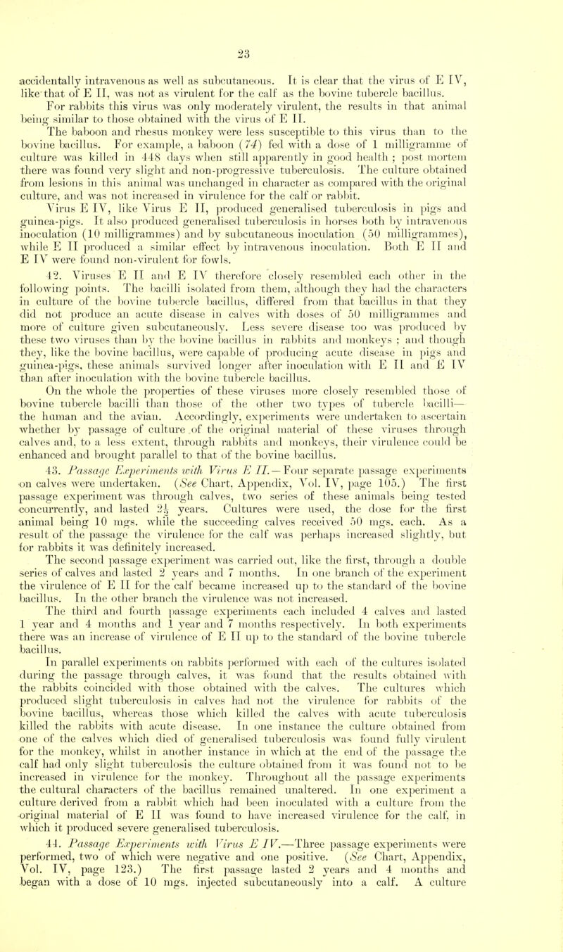 accidentally intravenous as well as subcutaneous. It is clear that the virus of E IV, like that of E II, was not as virulent for the calf as the bovine tubercle bacillus. For rabbits this virus was only moderately virulent, the results in that animal being similar to those obtained with the virus of E II. The baboon and rhesus monkey were less suscejdible to this virus than to the bovine bacillus. For exani|)le, a baboon { 74) fed with a dose of 1 milligramme of culture was killed in 448 days when still ap})areiJtly in good health ; j)ost mortem there was found very slight and nou-])rogressive tuberculosis. The culture obtained from lesions in this animal was unchanged in character as compared with the (jriginal culture, and was not increased in virulence for the calf or raldat. A ims FI IV, like Virus E II, j)roduced generalised tul)erculosis in pigs and guinea-])igs. It also j)roduced generalised tuberculosis in horses both by intravenous inoculation (10 milligrammes) and l)y subcutaneous inocidation (50 milligrammes), while F] II produced a similar effect by intravenous inoculation. Both E II and E IV were found non-virulent for fowls. 42. Viruses E It and E I\ therefore closely resembled each other iii the following ])oints. The bacilli isolated from them, although they had the characters in culture of the bovine tubercle bacillus, differed from that bacillus in that they did not produce an acute disease in calves with doses of 50 milligrammes and more of culture given subcutaneously. Less severe disease too was produced by these two viruses than by the bovine bacillus in rabbits and monkeys ; and though they, like the l)ovine bacillus, were ca])able of ])roducing acute disease in })igs and guinea-pigs, these animals survived longer after inoculation with E II and E IV tha.n after inoculation with the l)ovine tubercle bacillus. On the whole the pro])erties of these viruses more closely resembled those of bovine tubercle bacilli than those (ff‘ the other two types of tubercle bacilli— the human and the avian. Accordingly, experiments were undertaken to ascertain whether by passage of culture of the original material of these viruses through calves and, to a less extent, tlirough rabints and monkeys, their virulence could be enhanced and brought ])arallel to that of the bovine bacillus. 43. Passage Experiments ivith Virus //.—F'our separate passage experiments on calves were undertaken. {See Chart, A])pendix, Vol. IV, }>age 105.) The first passage experiment was through calves, two series of these animals being tested concurrently, and lasted 2.( years. Cultures were used, the dose for the first animal being 10 mgs. while the succeeding calves received 50 mgs. each. As a result of the jmssage the virulence for the calf Avas j^erhajAs increased sliglitly, but for rabbits it was definitely increased. The second ])assage experiment Avas canned out, like the first, through a douljle series of cables and lasted 2 years and 7 months. In one branch of the experimeiit the virulence of Fi II for the calf became increased up to the standard of the bovine bacillus. In the other branch the Aurulence AAaas not increased. The third and fourth ])assage experiments each included 4 calves and lasted 1 year and 4 months and 1 year and 7 months respectiA'ely. In botli experiments there was an increase of virulence of E II up to the standard of the bovine tubercle bacillus. In parallel ex])eriments on rabbits ])erformed Avith each of the cultures isolated during the passage through calves, it Avas found that the results obtained Avith the rabluts coincided AA’ith those obtained AA’ith the cah^es. The cultures Avhich produced slight tuberculosis in cahms had not the virulence for rabbits of the bovine bacillus, Avhereas those AAdiich killed the cah-es Avdth acute tuberculosis killed the rabbits Avith acute disease. In one instance the culture obtained from one of the calves Avhich died of generalised tuberculosis was found fully A’irulent for the monkey, Avhilst in another instance in Avhich at the end of the passage tl'.e calf had only slight tuberculosis the culture obtained from it was found not to l)e increased in virulence for the monkey. Fdiroughout all the ])assage experiments the cultural characters of the bacillus remainetl unaltered. In one experiment a culture deriAmd from a rabbit AAdiich had lieen inoculated with a culture from the original material of E II was found to liaA^e increased Aurulence for the calf, in Avhich it produced severe generalised tuberculosis. 44. Passage Experiments icith Virus E IV.—Three passage experiments Avere performed, two of Avhich were negatiA^e and one positive. {See Chart, Appendix, V’^ol. IV, page 123.) The first passage lasted 2 years and 4 months and began with a dose of 10 mgs. injected subcutaneously into a calf. A culture