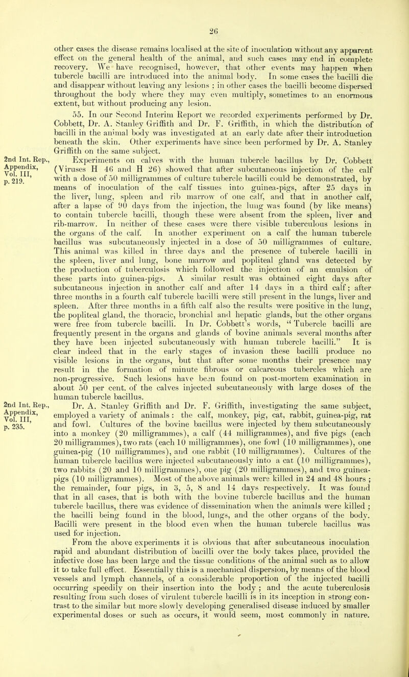 2nd Int. Rep., Appendix, Vol. Ill, p. 219. 2nd Int. Rep., Appendix, Vol. Ill, p. 235. other cases the disease remains localised at the site of inoculation without any apparent effect on the general health of the animal, and such cases may end in comnlete recovery. We have recognised, however, that other events may happen when tubercle bacilli are introduced into the animal body. In some cases the bacilli die and disappear without leaving any lesions ; in other cases the bacilli become dispersed throughout the body where they may even multiply, sometimes to an enormous extent, but without producing any lesion. 55. In our Second Interim Report we recorded experiments performed by Dr. Cobbett, Dr. A. Stanley Griffith and Dr. F. Griffith, in which the distribution of bacilli in the animal body 'was investigated at an early date after their introduction beneath the skin. Other experiments have since been performed by Dr. A. Stanley Griffith on the same subject. Experiments on calves with the human tubercle bacillus by Dr. Cobbett (Viruses H 46 and H 26) showed that after subcutaneous injection of the calf with a dose of 50 milligrammes of culture tubercle bacilli could be demonstrated, by means of inoculation of the calf tissues into guinea-pigs, after 25 days in the liver, lung, spleen and rib marrow of one calf, and that in another calf, after a lapse of 00 days from the injection, the lung was found (by like means) to contain tubercle bacilli, though these were absent from the spleen, liver and rib-marrow. In neither of these cases were there visible tuberculous lesions in the organs of the calf. In another experiment on a calf the human tubercle bacillus was subcutaneously injected in a dose of 50 milligrammes of culture. This animal was killed in three days and the presence of tubercle bacilli in the spleen, liver and lung, bone marrow and popliteal gland was detected by the production of tuberculosis which followed the injection of an emulsion of these parts into guinea-pigs. A similar result was obtained eight days after subcutaneous injection in another calf and after 14 days in a third calf; after three months in a fourth calf tubercle bacilli were still present in the lungs, liver and spleen. After three months in a fifth calf also the results were positive in the lung, the popliteal gland, the thoracic, bronchial and hepatic glands, but the other organs were free from tubercle bacilli. In Dr. Cobbett’s words, “ Tubercle bacilli are frequently present in the organs and glands of bovine animals several months after they have been injected subcutaneously with human tubercle bacilli.” It is clear indeed that in the early stages of invasion these bacilli produce no visible lesions in the organs, but that after some months their presence may result in the formation of minute fibrous or calcareous tubercles which are non-progressive. Such lesions ha^ e been found on post-mortem examination in about 50 per cent, of the calves injected subcutaneously with large doses of the human tubercle bacillus. Dr. A. Stanley Griffith and Dr. F. Griffith, investigating the same subject, employed a variety of animals : the calf, monkey, pig, cat, rabbit, guinea-pig, rat and fowl. Cultures of the bovine bacillus were injected by them subcutaneously into a monkey (20 milligrammes), a calf (44 milligrammes), and five pigs (each 20 milligrammes), two rats (each 10 milligrammes), one fowl (10 milligrammes), one guinea-pig (10 milligrammes), and one rabbit (10 milligrammes). Cultures of the human tubercle bacillus were injected subcutaneously into a cat (10 milligrammes), two rabbits (20 and 10 milligrammes), one pig (20 milligrammes), and two guinea- pigs (10 milligrammes). Most of the above animals were killed in 24 and 48 hours ; the remainder, four pigs, in o, 5, 8 and 14 days respectively. It was found that in all cases, that is both with the bovine tubercle bacillus and the human tubercle bacillus, there was evidence of dissemination when the animals were killed ; the bacilli being found in the blood, lungs, and the other organs of the body. Bacilli were present in the blood even when the human tubercle bacillus was used for injection. From the above experiments it is obvious that after subcutaneous inoculation rapid and abundant distribution of bacilli over the body takes place, provided the infective dose has been large and the tissue conditions of the animal such as to allow it to take full effect. Essentially this is a mechanical dispersion, by means of the blood vessels and lymph channels, of a considerable proportion of the injected bacilli occurring speedily on their insertion into the body ; and the acute tuberculosis resulting from such doses of virulent tubercle bacilli is in its inception in strong con¬ trast to the similar but more slowly developing generalised disease induced by smaller experimental doses or such as occurs, it would seem, most commonly in nature.