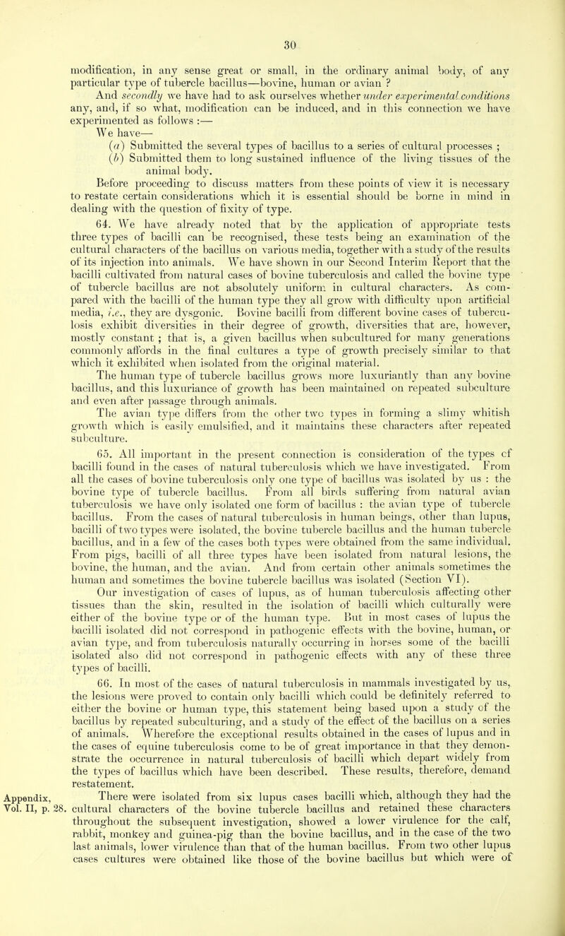 Appendix, Vol. II, p. modification, in any sense great or small, in the ordinary animal body, of any particular type of tubercle bacillus—bovine, human or avian ? And secondly we have had to ask ourselves whether under experimental conditions any, and, if so what, modification can be induced, and in this connection we have experimented as follows :— We have— (rt) Submitted the several types of bacillus to a series of cultural processes ; {h) Submitted them to long sustained influence of the living tissues of the animal body. Before proceeding to discuss matters from these points of view it is necessary to restate certain considerations which it is essential should be borne in mind in dealing with the question of fixity of type. 64. We have already noted that by the application of appropriate tests three types of bacilli can be recognised, these tests being an examination of the cultural characters of the bacillus on various media, together with a study of the results of its injection into animals. We have shown in our Second Interim Report that the bacilli cultivated from natural cases of bovine tuberculosis and called the bovine type of tubercle bacillus are not absolutely uniform in cultural characters. As com¬ pared with the bacilli of the human type they all grow with difficulty upon artificial media, i.e., they are dysgonic. Bovine bacilli from different bovine cases of tubercu¬ losis exhibit div'ersities in their degree of growth, diversities that are, howev^er, mostly constant ; that is, a given bacillus when subcultured for many generations commonly affords in the final cultures a type of growth precisely similar to that which it exhibited when isolated from the original material. The human type of tubercle bacillus grows more luxuriantly than any bovine bacillus, and this luxuriance of growth has been maintained on repeated subculture and even after passage through animals. The avian type differs from the olher two types in forming a slimy whitish growth which is easily emulsified, and it maintains these characters after repeated subculture. 65. All important in the present connection is consideration of the types of bacilli found in the cases of natural tuberculosis which we have investigated. From all the cases of bovine tuberculosis only one type of bacillus was isolated by us : the bovine type of tubercle bacillus. From all birds suffering from natural avian tuberculosis we have only isolated one form of bacillus : the avian type of tubercle bacillus. From the cases of natural tuberculosis in human beings, other than lupus, bacilli of two types were isolated, the bovine tubercle bacillus and the human tubercle bacillus, and in a few of the cases both types were obtained from the same individual. From pigs, bacilli of all three types have been isolated from natural lesions, the bovine, the human, and the avian. And from certain other animals sometimes the human and sometimes the bovine tubercle bacillus was isolated (Section VI). Our investigation of cases of lupus, as of human tuberculosis affecting other tissues than the skin, resulted in the isolation of bacilli which culturally were either of the bovine type or of the human type. But in most cases of lupus the bacilli isolated did not correspond in pathogenic effects with the bovine, human, or avian type, and from tuberculosis naturally occurring in horses some of the bacilli isolated also did not correspond in pathogenic effects with any of these three types of bacilli. 66. In most of the cases of natural tuberculosis in mammals investigated by us, the lesions were proved to contain only bacilli which could be definitely referred to either the bovine or human type, this statement being based upon a study of the bacillus by repeated subculturing, and a study of the effect of the bacillus on a series of animals. Wherefore the exceptional results obtained in the cases of lupus and in the cases of equine tuberculosis come to be of great importance in that they demon¬ strate the occurrence in natural tuberculosis of bacilli which depart widely from the types of bacillus which have been described. These results, therefore, demand restatement. There were isolated from six lupus cases bacilli which, although they had the 28. cultural characters of the bovine tubercle bacillus and retained these characters throughout the subsequent investigation, showed a lower virulence for the calf, rabbit, monkey and guinea-pig than the bovine bacillus, and in the case of the two last animals, lower virulence than that of the human bacillus. From two other lupus cases cultures were obtained like those of the bovine bacillus but which were of