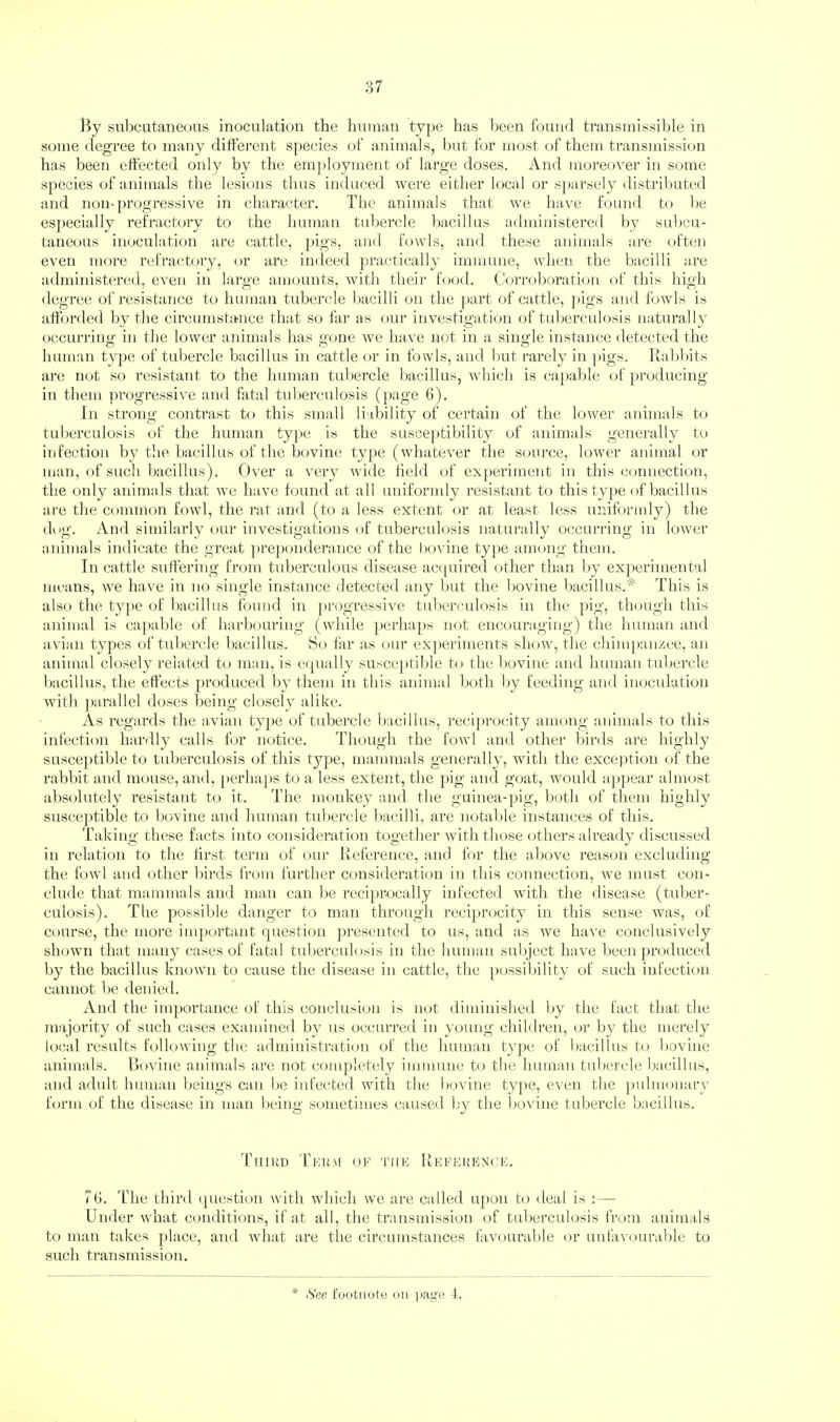 By subcutaneous inoculation the human type has been found transmissible in some degree to many different species of animals, but for most of them transmission has been effected only by the em])loyment of large doses. And moreover in some species of animals the lesions thus induced were either local or sj)arsely distributed and non-progressive in character. The animals that Ave liaA^e found to be especially refractory to the human tubercle bacillus administered by subcu¬ taneous inoculation are cattle, l>igs, and fowls, and these animals are often even more refractory, or are indeed practically immune, when the bacilli are administercid, CA^en in large amounts, Avith their food. Corroboration of this high degree of resistance to human tuberede bacilli on the ]iart of cattle, ])igs and foAvls is afforded by the circumstance that so far as our investigation of tuberculosis naturally occurring in the lower animals has gone Ave have not in a single instance detected the human type of tuljercle bacillus in cattle or in fowls, and but rarely in ])igs. Babbits ai’e mff so resistant to the human tubercle bacillus, which is capable of fwoducing in them progressiA^e and fatal tuberculosis (i)age 6). In strong contrast to this small liability of certain of the loAA^er animals to tuberculosis of the human ty])e is the susceptibility of animals generally tA) infection by the bacillus of the bovine type (whate\er the source, loAver animal or man, of such bacillus). Over a Arery Avide held of experiment in this connection, th,e only animals that avc have found at all uniforndy resistant to this type of bacillus are the common foAvl, the rat and (to a less extent or at least less uniformly) the dog. And similarly oui- investigations of tuberculosis naturally occurring in loAver animals indicate the great ])re})onderance of the l)OAdne ty})e among them. In cattle suffering from tuberculous disease ac([uired other than by experimental means, we have in no single instance detected any but the bovine bacillus.* This is also the type of bacillus found in ])rogressive tuberculosis in the pig, though this animal is ca})able of harbouring (Avhile pcrha|)s not encouraging) the luiman and avian types of tubercle liacillus. So far as our ex]>eriments slioAAg the chim])anzee, an animal closely related to man, is ecpially susceptible to the l)Oviue and human tul)ercle bacillus, the effects produced by them in this animal both by feeding and inoculation Avitb ])arallel doses being closely alike. As regards the avian ty})e of tubercle bacillus, reciprocity among animals to this infection hardly calls for notice. Though the foA\'l and other birds are highly susceptible to tuberculosis of this type, mammals generally, with the exception of the rabbit and mouse, and, [)erha])S t(j a less extent, the pig and goat, would a])pear almost absolutely resistant to it. The monkey and the guinea-pig, both of them highly susce])tible to bovine and human tubercle bacilli, are notable instances of this. Taking these facts into consideration together Avith those others already discussed in relation to the lirst term of our Beference, and for the above reason exclueling the foAvl and other birds from further consideration in tins connection, Ave must con¬ clude that mammals and man can be reciprocally infected with the disease (tuber¬ culosis). The possible danger to man through reciprocity in this sense Avas, of course, the more important question presented to us, and as we IniA^e conclusively shown that many cases of fatal tuberculosis in the human subject have been produced by the bacillus knoAVn to cause the disease in cattle, the [)ossibility of such infection cannot be denied. And the importance of this conclusion is not diminished by the tact that the majority of such cases examined by us occurred in young children, or by the merely local results folloAving tlie administration of the human type of Ijacillus to boAunc animals. BoA^ine animals are not completely immune to the human tubercle bacillus, and adult human beings can be infected Avith the boAune type, even the ])ulm«)nary form of the disease in man being sometimes caused by the boA'ine tubercle bacillus. 'fiiiUD T'kuai ok TiiK Kkkkkioxok. Tb. 'fhe third (picstion Avith which AVe are called upon to deal is :— Under Avhat conditions, if at all, the transmission of tuberculosis from animals to man takes ])lace, and Avhat are the circumstances ffreourable or unfaAa)urable to such transmission. t'uotnote on page 4.